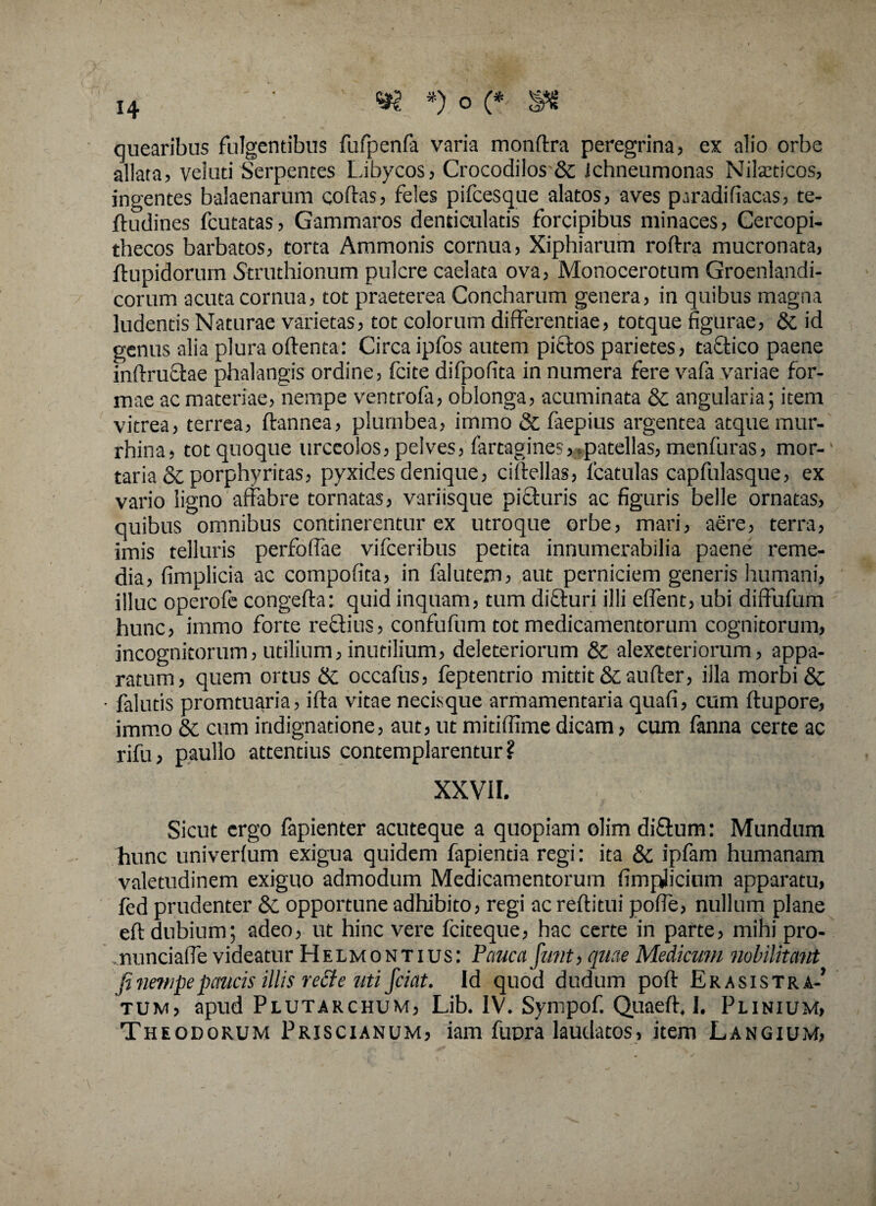 quearibus fulgentibus fufpenfa varia mondra peregrina, ex alio orbe allata, veluti Serpentes Libycos, Crocodilos & ichneumonas Niteticos, ingentes balaenarum codas, feles pifcesque alatos, aves paradifiacas, te- ftudines fcutatas, Gammaros denticulatis forcipibus minaces, Cercopi¬ thecos barbatos, torta Ammonis cornua, Xiphiarum rodra mucronata, ftupidorum Struthionum pulcre caelata ova, Monocerotum Groenlandi- corum acuta cornua, tot praeterea Concharum genera, in quibus magna ludentis Naturae varietas, tot colorum differentiae, totque figurae, & id genus alia plura odenta: Circa ipfos autem pictos parietes, tactico paene indruefiae phalangis ordine, fcite difpofita in numera fere vafa variae for¬ mae ac materiae, nempe ventrofa, oblonga, acuminata & angularia; item vitrea, terrea, dannea, plumbea, immo & faepius argentea atque mur- rhina, tot quoque urceolos, pelves, fartagines,,patellas, menfuras, mor¬ taria & porphyritas, pyxides denique, cidellas, fcatulas capfulasque, ex vario ligno affabre tornatas, variisque picturis ac figuris belle ornatas, quibus omnibus continerentur ex utroque orbe, mari, aere, terra, imis telluris perfoffae vifceribus petita innumerabilia paene reme¬ dia, fimplicia ac compofita, in falutem, aut perniciem generis humani, illuc operofe congeda: quid inquam, tum difturi illi effient, ubi diffufum hunc, immo forte rectius, confufum tot medicamentorum cognitorum, incognitorum, utilium, inutilium, deleteriorum & alexeteriorum, appa¬ ratum, quem ortus & occafus, feptentrio mittit &aufter, illa morbi & • falutis promtuaria, ifta vitae necisque armamentaria quali, cum ftupore, immo & cum indignatione, aut, ut mitiffime dicam, cum fanna certe ac rifu, p.aullo attentius contemplarentur? XXVII. . '||iy:| Sicut ergo fapienter acuteque a quopiam olim diftum: Mundum hunc univerfum exigua quidem fapientia regi: ita & ipfam humanam valetudinem exiguo admodum Medicamentorum fimplicium apparatu, fed prudenter & opportune adhibito, regi ac reditui pofle, nullum plane ed dubium; adeo, ut hinc vere fciteque, hac certe in parte, mihi pro- nunciaffe videatur Helmontius: Pauca funt, quae Medicum nobilitant fi nempe paucis illis re£te uti fciat. Id quod dudum pod Erasistra-’ tum, apud Plutarchum, Lib. IV. Sympof. Quaed, I. Plinium, Theodorum Priscianum, iam fupra laudatos, item Langium,