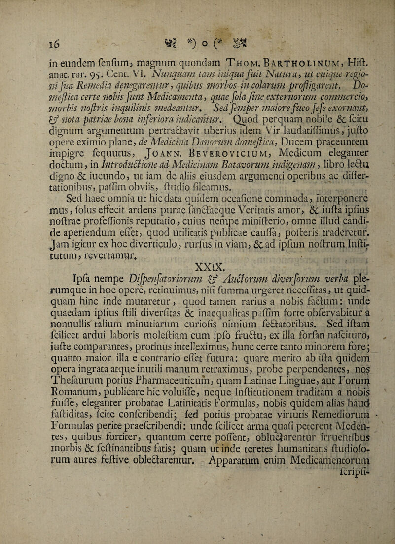 in eundem fenfum, magnum quondam Thom. Bartholinum, Hift. anat. rar. 95. Cent. VI. Nunquam tam iniqua fuit Natura, ut cuique regio¬ ni fua Remedia denegarentur, quibus morbos incolarum profligarent. Do- meftica certe nobis funt Medicamenta, quae fola fine externorum commercio, morbis noftris inquilinis medeantur. Sedfemper maiore fitcofefe exornant, rj nota patriae bona inferiora indicantur. Quod perquam nobile & fcitu dignum argumentum pertractavit uberius idem Vir laudatiffimus,'ju.fto opere eximio plane, de Medicina Demorum domeftica, Ducem praeeuntem impigre fequutus, Joann. Beverovicium, Medicum eleganter doctum, in Introductione ad Medicinam Batavorum indigenam, libro le£tu digno & iucundo, ut iam de aliis eiusdem argumenti operibus ac difler- tationibus? paffim obviis, ftudio fileamus. Sed haec omnia ut hic data quidem occatione commoda , interponere mus, (olus effecit ardens purae fanctaeque Veritatis amor, & iufta ipfius noltrae profeffionis reputatio, cuius nempe minifterio, omne illud candi¬ de aperiendum effiet, quod utilitatis publicae cauffia, poderis traderetur. Jam igitur ex hoc diverticulo, rurfus in viam, &c ad ipfum noftrum lnftir tutum, revertamur,  XXlX. Ipfa nempe Difpenfatoriorum & Auctor mu diverforum verba ple¬ rumque in hoc opere, retinuimus, nifi fumma urgeret neceffitas, ut quid¬ quam hinc inde mutaretur, quod tamen rarius a nobis facium: unde quaedam ipiius ilili diverfitas & inaequalitas paffim forte obfervabitur a nonnullis talium minutiarum curiofis nimium feclatoribus. Sed iftam fcilicet ardui laboris moleftiam cum ipfo fructu, ex illa forfan nafeituro, iufte comparantes, protinus intelleximus, hunc certe tanto minorem fore; quanto maior illa e contrario effiet futura: quare merito ab ifla quidem opera ingrata atque inutili manum retraximus, probe perpendentes, nos Thefaurum potius Pharmaceuticum, quam Latinae Linguae, aut Forum Romanum, publicare hic voluiffie, neque Inftitudonem traditam a nobis fuiffie, eleganter probatae Latinitatis Formulas, nobis quidem alias haud fafliditas, fcite confcribendi; fed potius probatae virtutis Remediorum • Formulas perite praeferibendi: unde fcilicet arma quafi peterent Meden¬ tes, quibus fortiter, quantum certe poffent, obluctarentur irruentibus morbis & feftinantibus fatis; quam ut inde teretes humanitatis ftudiofo- rum aures feftive oblectarentur. Apparatum enim Medicamentorum feripii-