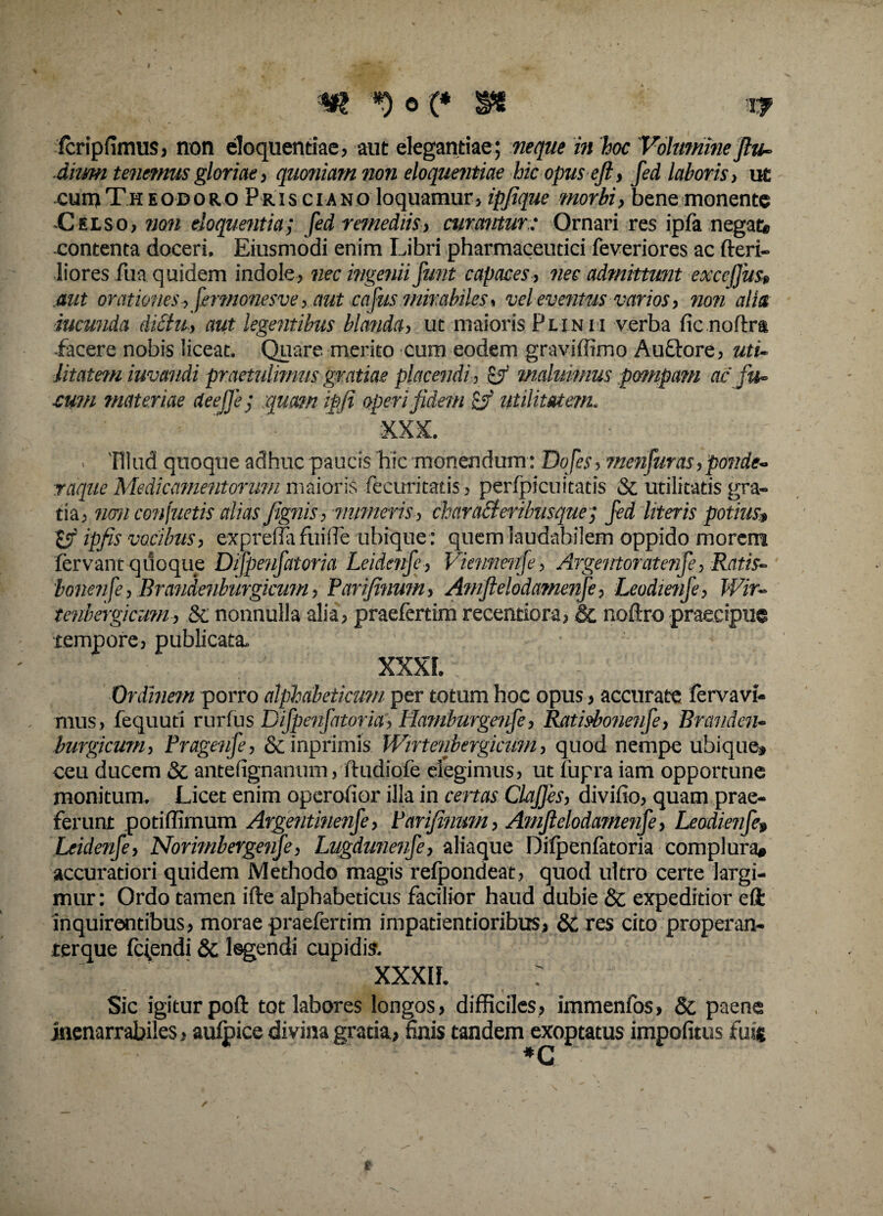 W *)o(* Tf fcripfimusj non eloquentiae, aut elegantiae; neque in hoc Volumine flu- diimi tenemus gloriae, quoniam non eloquentiae hic opus eft, fed laboris, ut cuioTheodoro Prisciano loquamur» ipfique morbi, bene monente Cuso, non eloquentia; fed remediis, curanturOrnari res ipfa negat* contenta doceri, Eiusmodi enim Libri pharmaceutici feveriores ac heri¬ liores fua quidem indole, nec ingenii funt capaces, nec admittunt exccfjus» .aut orationes, fermonesve, aut cafus mirabiles, vel eventus varios, non alia iucunda dictu, aut legentibus blanda, ut maioris Plinii verba fic noftra facere nobis liceat. Quare merito cum eodem graviffimo Auftore, uti¬ litatem iuvandi praetulimus gratiae placendi , &r maluimus pompam ac fu- cum materiae deefje; :quam ipfi operi fidem utilitatem. XXX. . 'Illud quoque adhuc paucis hic monendum : Dofes, menfuras,ponde¬ raque Medicamentorum maioris fecuritatis, perfpicuitatis St utilitatis gra¬ tia. non conjuetis alias/ignis, numeris, charaSteribusque; fed literis potius;» ipfis vocibus, exprenafuifle ubique : quem laudabilem oppido morem fervant quoque Difpenfatoria Leidcnfe , Vienneufe , Argentoratenfe, Ratis- 'bonenfe, Brandenburgkum, Parifinum, Amfielodamenfe, Leodmife, Wir- tenbergicum, St nonnulla alia, praefertim recentiora, St noftro praecipue tempore, publicata. XXXF. Ordinem porro alphdbeticum per totum hoc opus, accurate fervavi- mus, fequuti rurfus Difpenfatoria; Hamburgenfe, Ratisbonenfe, Branden- burgicum, Pragenfe, & inprimis Wirtenbergicum, quod nempe ubique» ceu ducem St anteiignanum, ftudiofe degimus, ut fupra iam opportune monitum. Licet enim operofior illa in certas Clafjes, divifio, quam prae¬ ferunt potiffimum Argentinenfe, Parifinum, Amfielodamenfe, Leodmife» Leidenfe, Norimbergenfe, Lugdunenfe, aliaque Difpenfatoria complura* accuratiori quidem Methodo magis refpondeat, quod ultro certe largi¬ mur: Ordo tamen ifte alphabeticus facilior haud dubie St expeditior eft inquirentibus, morae praefertim impatientioribus, St res cito properan- terque ferendi St legendi cupidis. xxxif. ; Sic igitur poft tot labores longos, difficiles, immenfos. St paene inenarrabiles, aufpice divina gratia, finis tandem exoptatus impolitus fuit / t