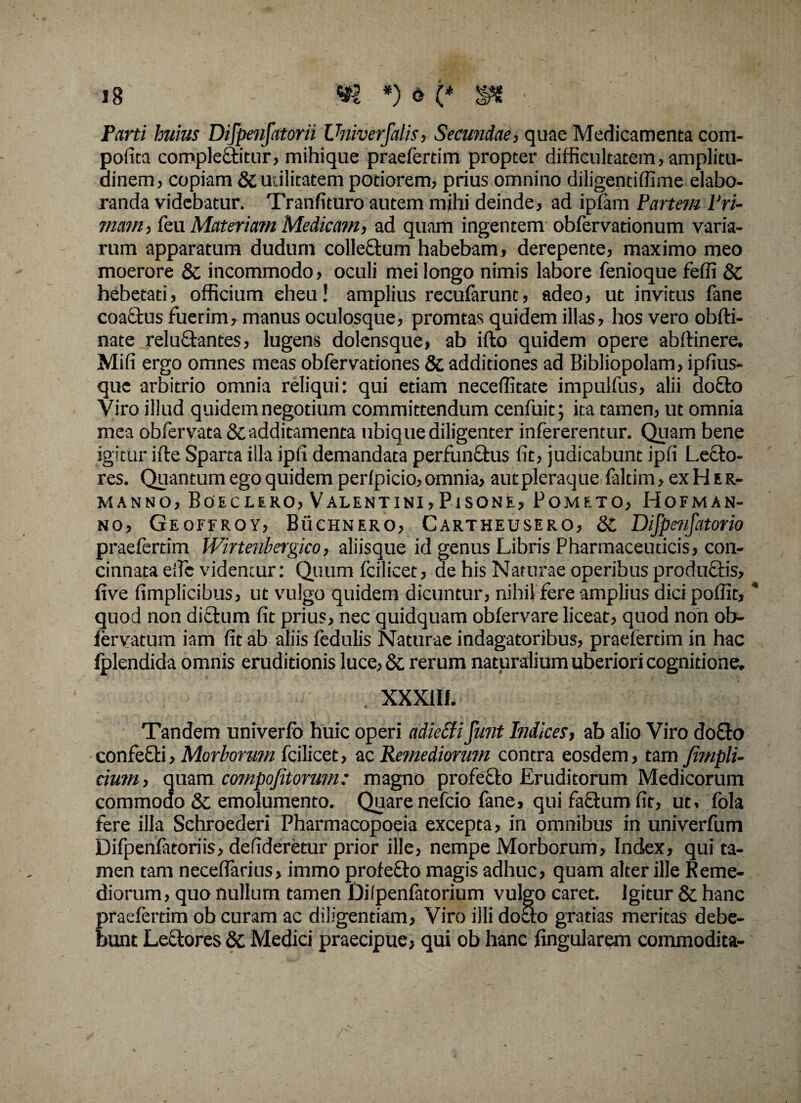 Parti huius Difpenfatorii Univerfalis, Secundae, quae Medicamenta com¬ potita comple&itur, mihique praefertim propter difficultatem, amplitu¬ dinem, copiam & utilitatem potiorem, prius omnino diligentiffime elabo¬ randa videbatur. Tranfituro autem mihi deinde, ad ipfam Partem Pri¬ mam, feu Materiam Medicam, ad quam ingentem obfervationum varia¬ rum apparatum dudum colle&um habebam, derepente, maximo meo moerore & incommodo, oculi mei longo nimis labore fenioque feffi & hebetati, officium eheu! amplius recufarunt, adeo, ut invitus fane coactus fuerim, manus oculosque, promtas quidem illas, hos vero obfti- nate reluftantes, lugens dolensque, ab ifto quidem opere abftinere. Mifi ergo omnes meas obfervationes & additiones ad Bibliopolam, ipfius- quc arbitrio omnia reliqui: qui etiam neceffitate impulfus, alii do£to Viro illud quidem negotium committendum cenfuit; ita tamen, ut omnia mea obfervata & additamenta ubiq ue diligenter infererentur. Quam bene igitur ifle Sparta illa ipfi demandata perfunctus fit, judicabunt ipfi Lecto¬ res. Quantum ego quidem perfpicio, omnia, aut pleraque faltim, ex H e r- manno, Boeclero, Valentini, Pisone, Pometo, Hofman- no, Geoferoy, Buchnero, Cartheusero, Difpenfatorio praefertim Wirtenbergico, aliisque id genus Libris Pharmaceuticis, con¬ cinnata eifc videntur: Quum fcilicet, de his Naturae operibus productis, live fimplicibus, ut vulgo quidem dicuntur, nihil fere amplius dici poflit, quod non dictum fit prius, nec quidquam obfervare liceat, quod non ob- fervatum iam fit ab aliis fedulis Naturae indagatoribus, praefertim in hac fplendida omnis eruditionis luce, & rerum naturalium uberiori cognitione. . XXXlIi. Tandem univerfb huic operi adiccti furit Indices, ab alio Viro do£to confefti, Morborum fcilicet, ac Remediorum contra eosdem, tam Jimpli- cium, quam compofitorum: magno profecto Eruditorum Medicorum commodo & emolumento. Quare nefcio fane, qui fa£tum fit, ut, fola fere illa Schroederi Pharmacopoeia excepta, in omnibus in univerfum Difpenfatoriis, defideretur prior ille, nempe Morborum, Index, qui ta¬ men tam neceflarius, immo profefto magis adhuc, quam alter ille Reme¬ diorum, quo nullum tamen Dilpenfatorium vulgo caret. Igitur & hanc praefertim ob curam ac diligentiam, Viro illi docto gratias meritas debe¬ bunt Lectores dc Medici praecipue, qui ob hanc lingularem commodita-