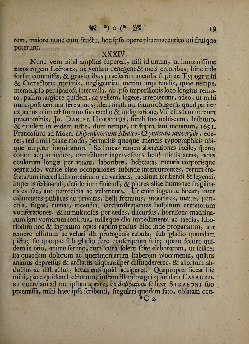 tem, maiore nunc cum fructu, hoc ipfo opere pharmaceutico uti fruiquo poterunt. XXXIV. Nunc vero nihil amplias fupereft, nifi id unum, ut humaniffime meos rogem Lectores, ne veniam denegent & meis erroribus, hinc inde forfan commiffis, & gravioribus praefertim mendis fupinae Typographi & Correctoris inprimis, negligentiae merito imputandis, quae nempe, memetipfo per fpatiofa intervalla, ab ipfo impreffionis loco longius remo¬ to, paffim largiore quidem, ac vellem, fegete, irrepferunt, adeo, ut mihi nunc,poft centum fere annos, idem fini fixum fatum obtigerit, quod pariter expertus olim eft fummo fuo taedio & indignatione, Vir eiusdem mecum praenominis, Jo. D anifL Horstius, fimili fuo nobiscum, Inflituto, & quidem in eadem urbe, dum nempe, ut fupra iam monitum, 1651. Francofurti ad Moen. Difpenfatorimn Medico -Chymicum univerjale, ede¬ ret, fed fimili piane modo, permultis quoque mendis typographicis ubi¬ que turpiter inquinatum. Sed meas tamen aberrationes facile, fpero, coram aequo iudice, excufabunt ingravefcens heu! nimis aetas, acies oculorum longis per vitam, laboribus, hebetata, mentis corporisque aegritudo, variae aliae occupationes fubinde intercurrentes, rerum tra¬ natarum incredibilis multitudo ac varietas, taedium fcribendi & legendi, impetus ferti nandi, defiderium finiendi, & plures aliae humanae fragilita¬ tis caufae, aut patrocinia ac velamenta. Ut enim ingenue fatear, inter calamitates publicas ac privatas, belli fremitus, moerores, metus, peri¬ cula, fugas, ruinas, incendia, circumflrepentes hofpitum armatorum vociferationes, Sttumultuofos per aedes, difcurfus, horrifona machina¬ rum igni vomarum tonitrua, milleque alia impedimenta ac taedia, labo- riofum hoc & ingratum opus raptim potius hinc inde properatum, aut temere effufum acveluti illa protogenis tabula, fub gladio quondam pifta; fic quoque fub gladio fere confcriptum fuit; quam fecuro qui- d-em in otio, animo fereno, cum cura folerti fcite elaboratum, ut fcilicet ita quaedam dolorum ac querimoniarum haberem avocamenta, quibus animus depreflus & arftatus aliquantifper diffunderetur, & aliorfum ab- duftus ac diftraftus, laxamenti quid acciperet. Quapropter liceat hic mihi, pace quidem Leftorum, iuftam illam magni quondam Cas au bo¬ ni querelam ad me ipfum aptare, ex dedicatione fcilicet Straboni fuo praetniffa, mihi haec ipfa fcribenti, fingulari quodam fato, oblatam ocu-