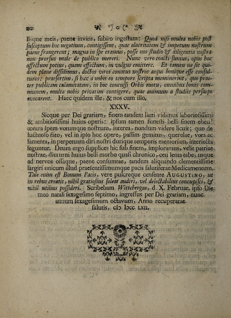 Usque meis, paene invitis, fubito ingeftam: Quod nifi-viultanobispbff Mceptuni hocnegotium, contigiffent, quae alacritatem & impetum nofirum paene frangerent; magna in fpe eramus > pq[fe nos ftudio & diligentia noftra1 non prorfus male de publico mereri. Nunc vero coacti fumus, opus hoc affectum potius, quam effeCtum, in vulgus emittere. Et iamen ne fic qui¬ dem plane diffidimus, doctos viros conatus noffros aequi bonique effe conful- turos: praefertim,Ji hecc a nobis eo tempore [cripta meminerint, quo prae¬ ter publicam calamitatem, in hoc concuffi Orbis motu, omnibus bonis com¬ munem,multa nobis privatim contigere, quae animum a ftudiis perfaepe avocarent.. Haec quidem ille,. & nos cum illo* XXXV. Sicque per Dei gratiam, finem .tandem laeti'vidimus laboriofiffimii & arnbidofiffimi huius operis: ipfum tamen funefti belli finem eheu!; cjontra lpem votumque noftrum, interea, nondum videre licuit; quo de lutfuofo fato, vel in iplo hoc opere, paffim gemitus, querelae, vota ac lamenta, in perpetuam diri noftri durique temporis memoriam, interiecia leguntur, Deum ergo fupplices hic fub finem,.imploramus, velit patriae notlrae, diuturni huiusbelli morbo quafi chronico, ceu lenta tabe susque ad nervos offaque, paene confumcae, tandem aliquando clemendffime- largiri iunicum illud praefentiffimumque pacis falutiferae Medicamentum,. Tale enm eft Bonum Pacis, vere pulcreque cenfente Augustjno, ut in rebus creatis, nihil gratiofius [oleat audiri, vel deieCtabilius concupijci, & utilius pojjiderii Scribebam Wittebergae, d , X. Februar. ipfo Die: meo natali fexagefimo feptimo, ingreffus per Dei gratiam, nunc annum fexagefimum ofifcavum, Anno recuperatae- faluds, cb bec lxii, . * . i-'