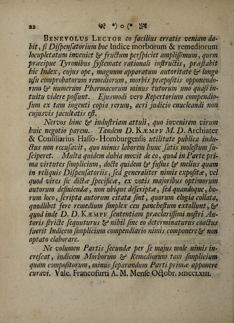 aa *)o(* $6 ' - Benevolus Lector eo facilius erratis veniam da¬ bit , fi Difpenfatorium hoc Indice morborum & remediorum locupletatum inveniet & fni&umperfpiciet amplifjhnum, quem pracipue Tyronibus fyfiemate rationali injtructis, prafiabit hic Index, cujus ope, magnum apparatum autoritate p longo vfu comprobatorum remediorum, morbis prapofitis opponendo¬ rum £r numerum Pharmacorum minus tutorum uno quafi in¬ tuitu videre pojfunt. Ejusmodi vero Repertorium compendio- fum ex tam ingenti copia rerum, acri judicio enucleandi non cujusvis facultatis efi. Nervos hinc P indufiriam attuli, quo invenirem virum huic negotio parem. Tandem D. RiEMPF M. D. Archiater & Confiliarius Hafio - Homburgenfis utilitate publica indu¬ ltus non recufavit, quo minus laborem hunc fatis molefium fu- fciperet. Multa quidem dubia movit de eo, quod in Parte pri¬ ma virtutes fimplicium, docte quidem pfufius p melius quam in reliquis Difpenfatoriis ,fed generaliter nimis expofita, vel quod vires fic dilta fpecifica, ex votis majoribus optimorum aut orum definienda, non ubique deferipta, fed quandoque, ho¬ rum loco, fcripta autorum citata fint, quorum elogia collata, quodlibet fere remedium (implex ceu panchefium extollunt, p quod inde D. D. IGempf fententiam praclariffimi nofiri An¬ toris firicte fequutunis p nihil fine eo determinaturus coaltus fuerit Indicem fimplicium compendiario nimis componere p non optato elaborare. Ne volumen Partis fecunda per fe majus mole nimis in- crefcat, indicem Morborum p Remediorum tam fimplicium quam compofitorum, minus feparandum Parti prima apponere