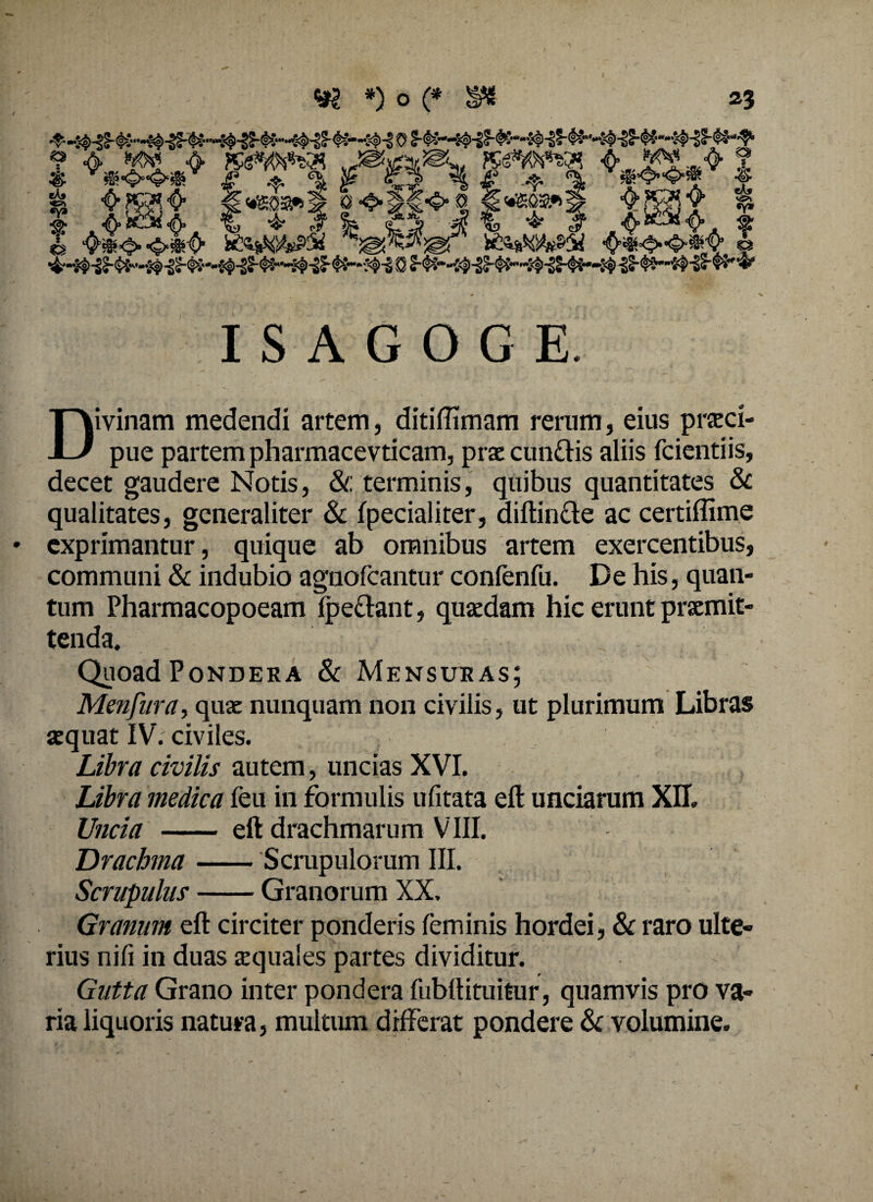 ISAGOGE ivinam medendi artem, ditiffimam rerum, eius prasd- U pue partem pharmacevticam, praecun&is aliis fcientiis, decet gaudere Notis, & terminis, quibus quantitates & qualitates, generaliter & fpecialiter, diftincte ac certiffime exprimantur, quique ab omnibus artem exercentibus, communi & indubio agnofcantur confenfu. De his, quan¬ tum Pharmacopoeam (pectant, quasdam hic erunt praemit¬ tenda. Quoad Pondera & Mensuras; Menfura, quae nunquam non civilis, ut plurimum Libras aequat IV. civiles. Libra civilis autem, uncias XVI. Libra medica feu in formulis ufitata eft unciarum XII. Uncia - eft drachmarum VIII. Drachma-Scrupulorum III. Scrupulus-Granorum XX. Granum eft circiter ponderis feminis hordei, & raro ulte¬ rius nifi in duas aequales partes dividitur. Gutta Grano inter pondera fubftituitur, quamvis pro va¬ ria liquoris natura, multum differat pondere Sc volumine.