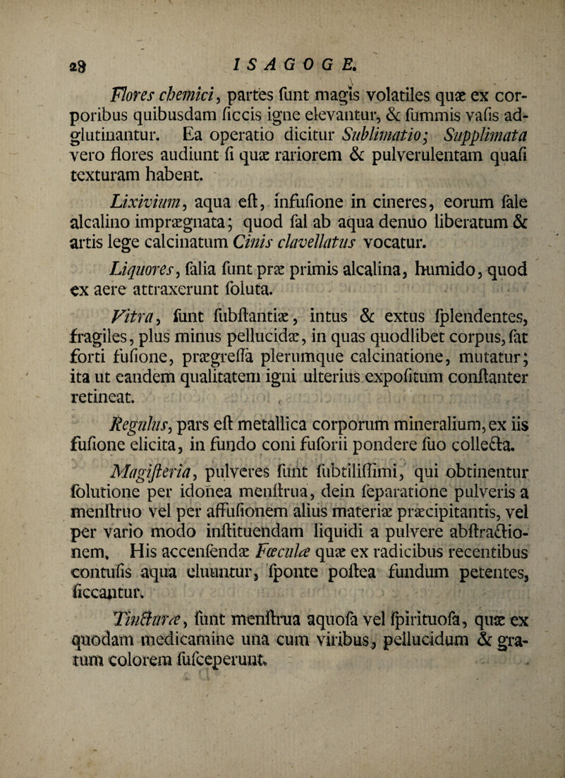 Flores chemki, partes fimt magis volatiles quae ex cor¬ poribus quibusdam ficcis igne elevantur, & fummis vafis ad- glutinantur. Ea operatio dicitur Sublimatio; Supplimata vero flores audiunt fi qua: rariorem & pulverulentam quafi texturam habent. - Lixivium, aqua eft, infufione in cineres, eorum fale alcalino impraegnata; quod fal ab aqua denuo liberatum & artis lege calcinatum Cinis clavellatns vocatur. Liquores, falia fimt prae primis alcalina, humido, quod ex aere attraxerunt Ibluta. Vitra, funt fubftantiae, intus & extus fplendentes, fragiles, plus minus pellucidae, in quas quodlibet corpus, fat forti fullone, praegrefla plerumque calcinatione, mutatur; ita ut eandem qualitatem igni ulterius expolitum conftanter retineat. Regulus, pars eft metallica corporum mineralium, ex iis fufione elicita, in fundo coni fuforii pondere fuo colle&a. Magifieria, pulveres funt fubtiliflimi, qui obtinentur folutione per idonea menftrua, dein leparatione pulveris a menftrno vel per affiifionem alius materia: praecipitantis, vel per vario modo inftituendam liquidi a pulvere abftra&io- nem. His accenfendae Facula quae ex radicibus recentibus contufis aqua eluuntur, fponte poftea fundum petentes, ficcantur. TitiBura, funt menftrua aquofa vel Ipirituofa, quae ex quodam medicamine una cum viribus, pellucidum & gra¬ tum colorem fufeeperunt t