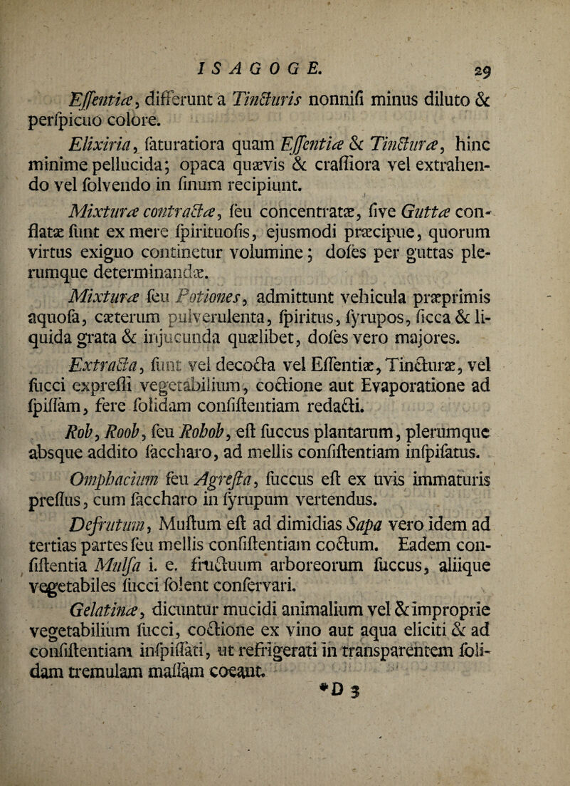 Effentia, differunt a Tin&uris nonnifi minus diluto & perlpicuo colore. Elixiria, faturatiora quam Effentia & TinUura, hinc minime pellucida; opaca quaevis & crafiiora vel extrahen¬ do vel folvendo in finum recipiunt. Mixtura contracta, leu concentratae, fi ve Gutta con¬ flatae funt ex mere fpirituofis, ejusmodi praecipue, quorum virtus exiguo continetur volumine; doles per guttas ple¬ rumque determinandae. Mixtura feu Potiones, admittunt vehicula praeprimis aquofe, caeterum pulverulenta, fpiritus, fyrupos, ficca & li¬ quida grata & injucunda quaelibet, doles vero majores. Extra&a, funt vel decoffa vel Edendae, Tincturae, vel liicci exprelli vegetabilium, cotlione aut Evaporatione ad Ipidam, ferefolidam confidentiam reda&i. Rob, Roob, feu Robob, ed fuccus plantarum, plerumque absque addito feccharo, ad mellis confidentiam infpifetus. Omphacium feu Agrejta, fuccus ed ex uvis immaturis preflus, cum feccharo in lyrupum vertendus. Defrutum, Mudum ed ad dimidias Sapa vero idem ad tertias partes feu mellis confidentiam co&um. Eadem con¬ fidentia Mulfa i. e. frucluum arboreorum fuccus, aliique vegetabiles liicci (olent conlervari. Gelatina, dicuntur mucidi animalium vel & improprie vegetabilium fucci, co£Hone ex vino aut aqua eliciti & ad confidentiam infpiflati, ut refrigerati in transparehtem foli- dam tremulam mallam coeant. J ' f ’ *D 3