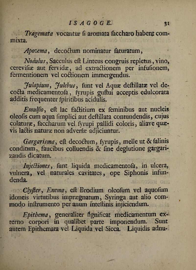 Tragemata vocantur fi aromata faccharo habent com¬ mixta. Apozema, decodum nominatur faturatum, Nodulus, Sacculus eft Linteus congruis repletus, vino, cerevifiac aut fervidae, ad extradionem per infufionem, fermentionem vel coctionem immergendus. ’ s  _ Julapium, Julebus, funt vel Aquae deftillatae vel de¬ cocta medicamentofa, fyrupis guftui acceptis edulcorata additis frequenter fpiritibus acidulis. Emulfio, eft lac facti tium ex feminibus aut nucleis oleofis cum aqua fimplici aut deftillata contundendis, cujus colaturae, faccharum vel fyrupi pallidi coloris, aliave quae¬ vis lactis naturae non adverfe adjiciuntur. Gargarisma, eft decodum, fyrupis, meile ut & falinis conditum,, faucibus colluendis & fine deglutione gargari¬ zandis dicatum. Inje&iones, funt liquida medicamentofa, in ulcera, vulnera, vel naturales cavitates, ope Siphonis infun¬ denda. Clyfter, Enema, eft Brodium oleofum vel aquofum idoneis virtutibus impraegnatum, Syringa aut alio com¬ modo inftrumento per anum mteftinis injiciendum. Epithema 1 generaliter fignificat medicamentum ex¬ terno corpori in qualibet parte imponendum. Sunt autem Epithemata vel Liquida vel Sicca. Liquidis adnu-