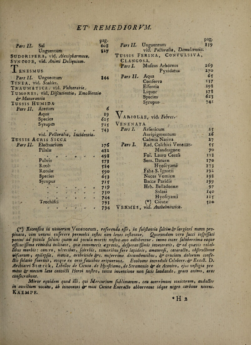 ET- REMEDIORFM. fers II. Sal Unguentum SUDORIFERA, vid. Alexipharmaas., Syncope, vid. Animi Deliquium. T ENESMUS Pag' 608 8*7 844 Pars II. Unguentum TlNEA, vid. Scabies. Traumatica, vid. Vulneraria* Tumores, vid, Difcuti entia, Emollientia & Maturantia Tussis Humida Pars IL Acetum 6 Aqua 29 Species 62? Syrupirs 71 y ♦ * * « v * 7 4 3 vid. Pefioraha, Incidentia, Tussis Acris Sicca Pars IL Ele&uarium Pilulae Pulvis Roob Rotulae Species Syrupus Trochifci ® tf O' a1 176 481 49» m ?84 f9a 7i? 7l9 7lo 744 79? 794 Pafr Pars 1L Unguentum 3 J 9 vrd. Pectoralia, Demulcentia: Tussis Ferina, Convulsiva,. Glangosa. Pars I. Mufcus Arboreus Pyxidatus Pars IL Aqua Conferva ElTentia Liquor Species Syrupus V, A R10 L A E, vid. Febresr - Venenata, Pars 1. Arfenicum Auripigmentum Cadmia Nativa Pars L Rad. Colchici Venenat* Mandragorae Foj. Lauro Ceraft Sem. Daturae Hyofcyami Faba S. Ignatii Nuces V omicas Baccae Paridis Hrb. Belladonnae , Solani Hyofcyami (*} Cicutae VERUE s, vid; Amhelmintka, tCy 270 6$ 157 298 J78 61*3 7.41 27 2t 17 ?r 70 ng 17© 17? 192 198 J99 97 i4C $ I© (*) Recenjtta iri nkmerum Venenorum, referenda effe, in fubjlantia [altim & largiori manu pro¬ pinata, vim veneni ex fer ere permulti tejles non leves tejhmtur. Quorundam vero Jucci infpijfati potius ad pocula [alutis quam ad pocula mortis noflro <f>vo adhibentur. immo uner fahtberrima eaque efficacijjima remedia militant, quce innumeris €grotis, defperati(fimis inveteratis, & ad quavis rebel¬ libus morbis: cancro, ulceribus, feirrhis, tumoribus fere lapideis, amauroji, catarafta, obflruftionc irifceruin, epilep[iat mania, arthritide &c* mijerrime decumbentibus, & cruciatu dolorum confe- Eis folati 0 fuerunt, eos que ex oret faucibus eripuerunt* Evolvant increduli Celeberr. & Exedi. D. Ardiiatri Stcerck, Libellos de Cicuta, de Hytfciamo,deStramonio de Aconito, ejus vefltgia pre mant fo* mecwti late convicii Heroi nofl.ro, tanta inventione non fatis laudando, grato animo, aras confecrahunt. Miror equidem quod illi, qui Mercurium fublimatum» ceu acerrimum toxicorum, aud alter in auxilium vocant, ab innocenti miti Cicuta Extrafto abhorreant id que nigro carbone notent. Kaempf. * H 2