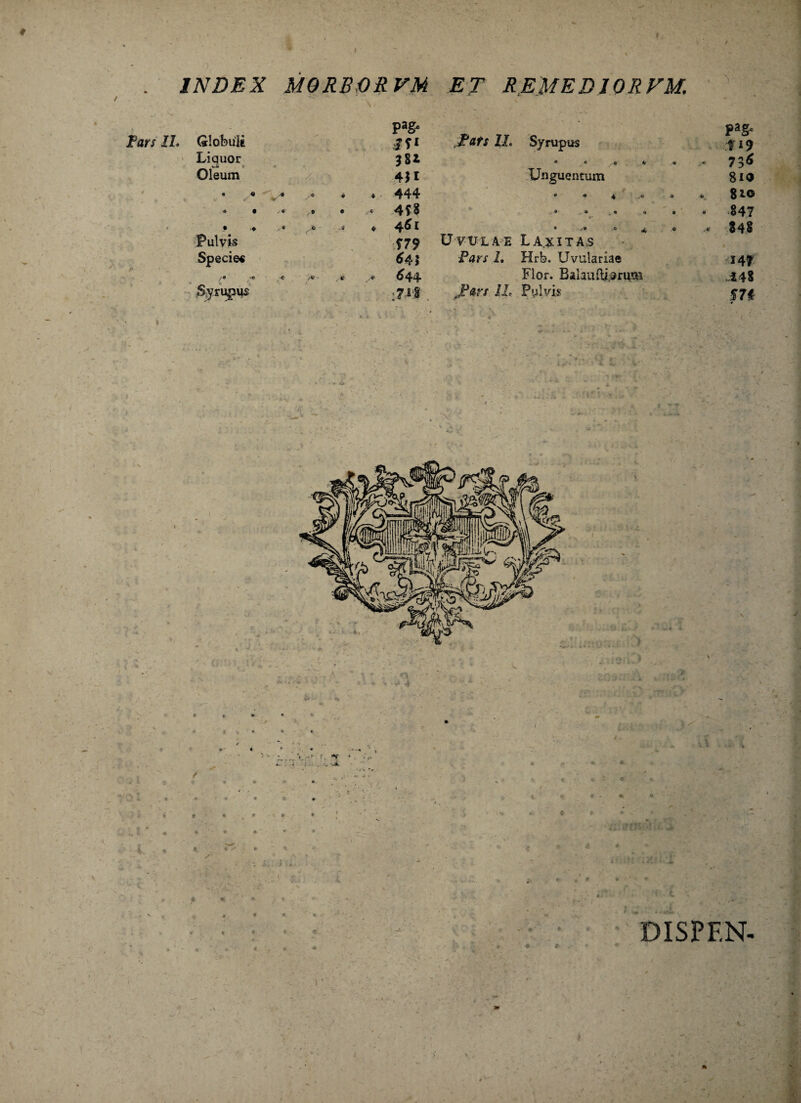 INDEX MQRBORVM ET REMEDIOREM. Globuli pagx jy* ,JPflfx 21. Syrupus Liquor 381 • < S 4 Oleum 4*1 Unguentum • ,* V* ♦ . 444 r • « 4 .40 • I /• ,• • c 4f8 ® <• • 4 • - ■* * -• 6 * Pulvis T79 Uvulae Laxitas Species 64 i Pars I. Hrfe. Uvulariae 644 Flor. Bahuferum Syrupus :7M JPars IL Pylvis PaS- f 19 736 810 810 847 848 14* 248 m DISPF.N