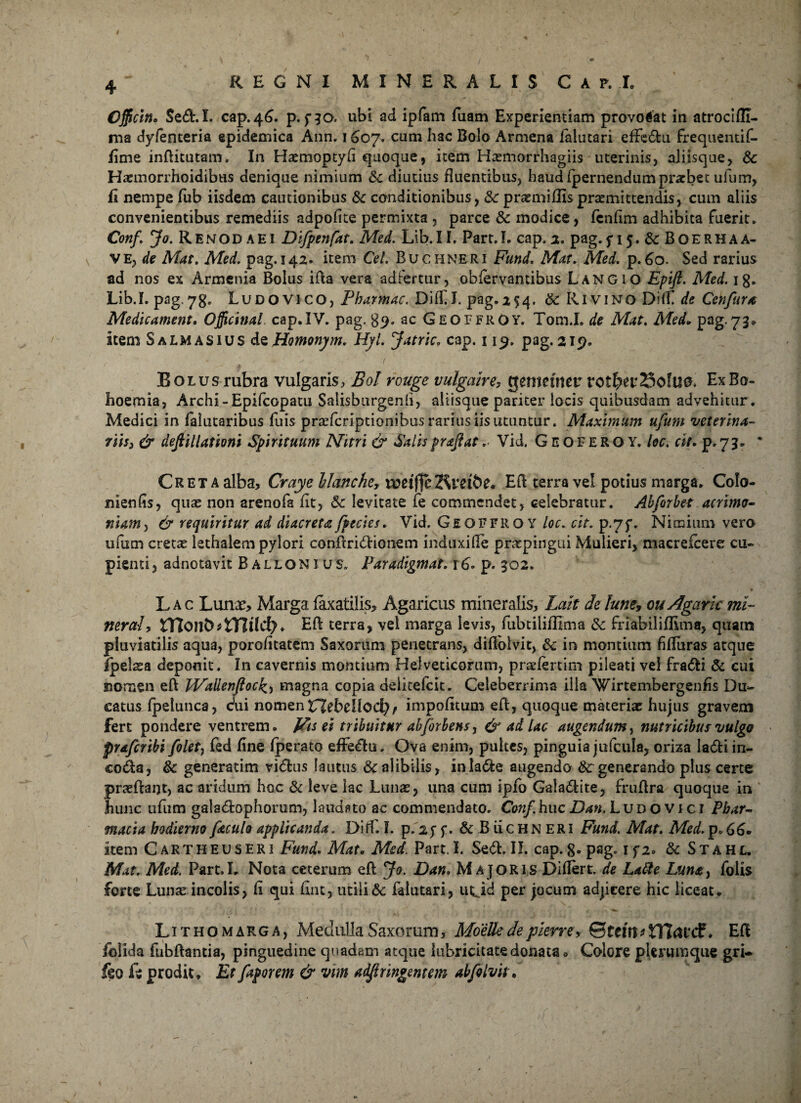 Officin» Sed.L cap. 46. p.fio. ubi ad ipfam fuam Experientiam provocat in atrocifll- ma dylenteria epidemica Ann. 1 607. cum hac Bolo Armena ialutari effedu frequentif- fime inditutam. In Haemoptyfi quoque, item Hasmorrhagiis uterinis, aliisque, 6c Harmorrhoidibus denique nimium & diutius fluentibus, haud (pernendum prarbet ulum, fi nempe fub iisdem cautionibus & conditionibus, & prsemidispraemittendis, cum aliis convenientibus remediis adpofite permixta , parce & modice, fcnfim adhibita fuerit. Conf. Jo. Renodaei Difpenfat. Med. Lib.II. Part.I. cap.2. pag.f 15. & BOERHAA- ve, de Mat. Med. pag. 142. item Cei. Buchneri Fund. Mat. Med. p. 60. Sed rarius ad nos ex Armenia Bolus ida vera adfertur, obiervamibus Langio Epifl. Med. ig. Lib.I. pag. 73. LuDOViCO, Pharmac. DiffJ. pag.2^. &: Rivino DifT de Cenfura Medicament. Officina! cap. IV. pag. $9. ac GeoffrOy. Tom.I. de Alat. Med. pag.73. Item S almas IUS de Homonym. Hyl. Jatric. cap. 119. pag. 219. Bolus rubra vulgaris, Bol rouge vulgaire, tjenmiter rotbw23ofU0. ExBo- hoemia, Archi-Epifcopatu Salisburgenh, altisque pariter locis quibusdam advehitur. Medici in falutaribus fuis prasfcriptionibus rarius iis utuntur. Maximum ufum veterina- fiis3 & defiillationi Spirituum Nitri & Salis prajiat. Vid. Geoferoy, lec. cit. p. 73. * Creta alba, Cray e llanche? ruetj]cKl‘d&e« Ed terra vel potius marga. Colo- nienfis, quae non arenofa fit, 5c levitate fe commendet, celebratur. Abforbet acrimo¬ niam , & requiritur ad diacreta fpectes. Vid, Geoffiio y loc. cit. p-7f. Nimium vero ufum cretae lethalem pylori condridionem induxide praepingui Mulieri, macrefcere cu¬ pienti , adnotavit Ballonius. Paradigmat. r6. p. 502. v • ' , -S r* 'l / * I ♦ Lac Lunx, Marga faxatills> Agaricus mineralis, Lait delune, ou Agaric rtu- neraly H7oilb*tTIdc{?. Ed terra, vel marga levis, fubtiliflima 8c frlabiiiflima, quam pluviatilis aqua, porofitatem Saxorum penetrans, didolvit, &; in montium fidiiras atque ipelaea deponit. In cavernis montium Helveticorum, prsefertim pileati vei fradi & cui norzien ed Wallenfoc£, magna copia deiicefcit. Celeberrima illa Wirtembergenfis Du¬ catus fpelunca, cui nomen XTlebcllod) f impolitum ed, quoque materiar hujus gravem fert pondere ventrem. Vis ei tribuitur abforbens, & ad Lac augendum, nutricibus vulgo prafcribi folet7 fed fine (perato effedu. Ova enim, pultes, pinguia jufcula, oriza ladi in- coda, & generatim vidus lautus & alibilis, inlade augendo & generando plus certe prodant) ac aridum hoc & leve lac Lunas, una cum ipfo Galadite, fruftra quoque in hunc ufum galadophorum, laudato ac commendato. Conf. huc Dan. Ludovici Phar¬ macia hodierno f&culo applicanda. Diff. I. p. 25 f. & B iicHN ERI Fund. Mat. Med. p. 66. Item Cartheuseri Fund, Mat, Med. Part.I. Sed.II. cap.g. pag. if2. & Stahl. Mat. Med. Part.I. Nota ceterum ed Jo. Dan. Majoris Didert. de Latie Lunt^ foiis forte Lunas incolis, fi qui fint, utili & faiutari, utjd per jocum adjicere hic liceat. Lithomarga, Medulla Saxorum, Moettedepierrey ©fem*tt7<Utf ♦ Ed folida fubdantia, pinguedine quadam atque lubricitatedonata» Colore plerumque gri- feo fe prodit. Et faporem & vim adffinngentem abfolvit.