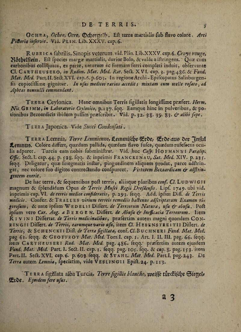 % I DE- TERRIS.' y Ochra5 Ochre? Ocre> ©tf)crt!db* ER terra martialis fub flavo colore. Arti Piftoria infiervit„ Vii. Plin. Lib.XXXV, cap.6* Rubrica fabrilis., Sinopis veterum vld. Plin. Lib.XXXV. cap.6. Craye rcuge, • Eft fpecies marga? martialis, durior Bolo, & valde adftringens. Qua? cum carbonibus collkjuata, ex parte, naturam ac formam ferri completi induit, obfervante Cl. C artheusero, in Rudim. Mat. Med. Ran Sed. XVI. cap. 3. pag-486*& Fund. Mat. Med. Part.II. Sed.XVI. cap.6.p.6o3* In regione Archi-Epifcopatus Salisburgen- fls copioflflinne gignitur» In ufus medicos rarius accedit5 mixtam cum meile rofato, ad Apbtas nonnulli commendant. Terra Ceylonica. Hanc omnibus Terris flgillatis longiffime praefert. Herm0 Nic. Gr IMM, in Laboratorio Ceylomco, p.i 37. fqq» Eamque hinc in pulveribus> & po¬ tionibus Bezoardicis ibidem pafllm pnefcribiu Vid. p* 32» 3g. 39. 89» & altbi fiape. T e R R a Japonica. Vide Succi Condenfati. Terra Lemnia, Terre Lemnknne, jLemmifcfye (£rt>e, fZvheane tiet jnful icmniiO. Colore differt, quaedam pallida, qua?dam flavo fufca, quardamrufefeeris ocu¬ lis adparet» Turcia eam nobis fubminiflrat. Vid, huc Cafip. Hofmanni Paralip« Offic. Sed.I» cap.44. p. f 28* fqq* & inprimis Franckenau, Sat. Med. XIV. p. 23 f. feqq. Deligatur, qua? frnegmacis inftar, pinguedinem aliquam prodat, parce adftrin- gat, nec colore fuo digitos contredando confpurcet» pir tutem Bez.oardicam & adfirits- gentem exerit. De hac terra, 8c fequentibus pof! terris, aliisque pluribus conf. Cl. Ludwigii magnum & fplendidum Opus de Terris Mufiei Regii Drefdenfis. Lipf 1749. ubi vide inprimis cap. VI. de terris medice confideratisy p. 293. feqq. Add. ipflus DifE de Tenis medicis. Confer. & Tralles virium terreis remediis hattenus adficriptarum Examen ri¬ gor ofum , &c ante ipfum ¥ed el 11 Diflert. de Terreorum Natura, ufu & abufiu. Poft ipfum vero Car, Aug. ^Bergen. Diflert. de Ahufu & Ineffieacia Terreorum» Item Rl vini Diflertat. de Terris medicinalibus r pra?fertim autem magni quondam Con- R1N G Ii Diflert. de Terrisy earumque varia ufiuy item CL H e b e ns t r e 1 t i i Diflert. de Terris, & Schenckii Difl. de Terra figi llat a, conf. CL B u c H N E R1 Fund. Mae. Med. pag 6r. feqq. Sc GEOFFROY Mat. Med. Tom.L cap. 1. Art. I. II. IIL pag. 66» feqq* item Cartheuseri Rud. Mat. Med. pag. 486* feqq- praffertim autem ejusdem Fund. Mat. Med. Part» L Sed. II. cap. 1. feqq. pag. iof * Iqq* & cap. g- pag* 113* item Part.II. Sed.XVI. cap. 6* p.603 feqq. 8c Stahl Mat. Med. Part.I. pag.243. De Terra autem Lemnia, fpecktim, vide Vesl i ng i i Epift. 24. p. 113. 'Terra figfllata alba Turcia, Terre fiigillee blanche, xotiffi turcFifd;e ©jegeb» ♦ Ejusdem fere ufius.