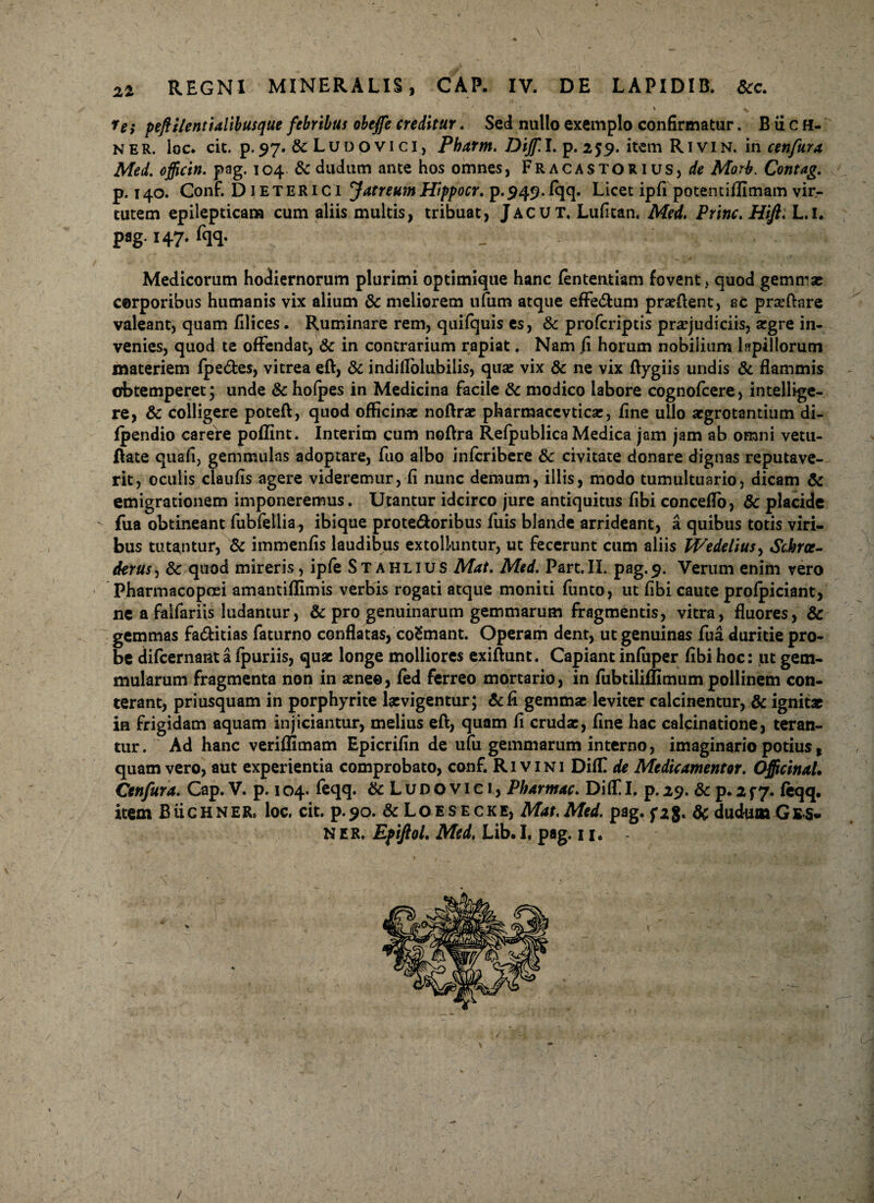 22 \ ^ fe} peflilentialibusque febribus obejfe creditur. Sed nullo exemplo confirmatur. B ii c H- ner. loc. cit. p.97. & Ludovici, Pharm. Dijf.l, p. 259. itemRiviN. i n c en fur a Med. officin. pag. 104 & dtidum ante hos omnes, Fracastorius,/& Morb. Contag. p. 140. Conf. Dieterici Jatreutn Hippocr. p.,949-fqq. Licet ipfi potentifllmam vir¬ tutem epilepticam cum aliis multis, tribuat, Jacut. Lufitan. Med. Prine. Hifi. L.l. pag. 147. fqq. . , . . Medicorum hodiernorum plurimi optimique hanc fententiam fovent > quod gemmae corporibus humanis vix alium & meliorem ufum atque efferum proflent, ac prsftare valeant, quam filices. Ruminare rem, quifquis es, & proferiptis praejudiciis, aegre in¬ venies, quod te offendat, & in contrarium rapiat. Nam fi horum nobilium lapillorum materiem fpe&es, vitrea eft, 8c indiilolubilis, quae vix & ne vix Aygiis undis & flammis obtemperet; unde &hofpes in Medicina facile & modico labore cognofcere, intellige- re, & colligere poteft, quod officinae noftrae pharmaccvticae, fine ullo aegrotantium di- fpendio carere poffint. Interim cum noftra Refpublica Medica jam jam ab omni vetu- Aate quafi, gemmulas adoptare, fuo albo inferibere &c civitate donare dignas reputave¬ rit, oculis claufis agere videremur, fi nunc demum, illis, modo tumultuario, dicam & emigrationem imponeremus. Utantur idcirco jure antiquitus fibi concelTo, & placide - fua obtineant fubfellia, ibique prote&oribus fuis blande arrideant, a quibus totis viri¬ bus tutantur, & immenfis laudibus extolluntur, ut fecerunt cum aliis Wedelius> Schrae- derus, & quod mireris, ipfe Stahlius Mat. Med. Part.II. pag.9. Verum enim vero Pharmacopoei amantiffimis verbis rogati atque moniti funto, ut fibi caute profpiciant, ne a falfariis ludamur, & pro genuinarum gemmarum fragmentis, vitra, fluores, & gemmas fa&itias faturno conflatas, coEmant. Operam dent, ut genuinas fua duritie pro¬ be difeernant a fpuriis, quae longe molliores exiflunt. Capiant infuper fibi hoc: ut gem¬ mularum fragmenta non in aenee, fed ferreo mortario, in fubtiliflimum pollinem con¬ terant, priusquam in porphyrite laevigentur; & fi gemmae leviter calcinentur, & ignit* in frigidam aquam injiciantur, melius eft, quam fi crudae, fine hac calcinatione, teran¬ tur. Ad hanc veriffimam Epicrifin de ufu gemmarum interno, imaginario potius, quam vero, aut experientia comprobato, conf. R1 v 1N1 Diffi de Medie umentor. Officinal. Cenfura. Cap. V. p. 104. feqq. & Ludovici, Pharmac. DiffiI. p.29. & p.2f 7. feqq. item Buchner, loc. cit. p.90. &Loesecke, Mat.Med. pag.f28« &dudumGES. ner. Efifiol. Med, Lib.I, pag. 11, /