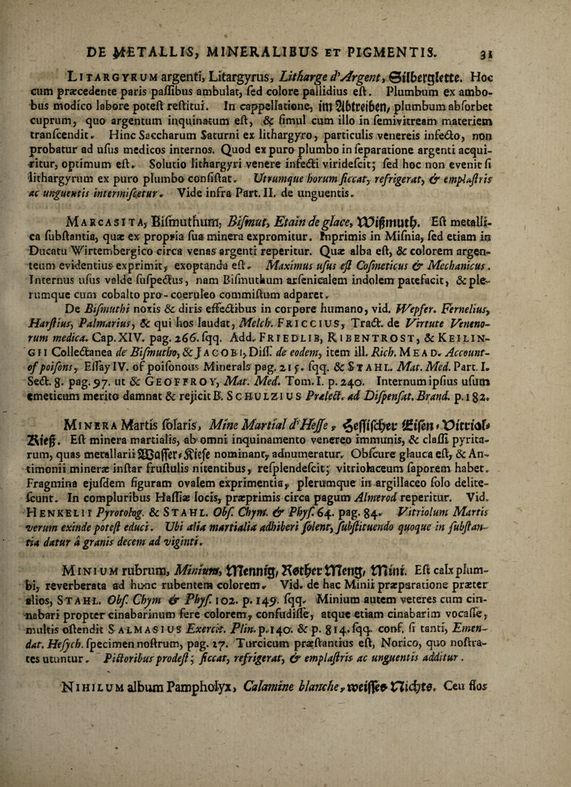 Litargyrum argenti, Litargyrus, Litharged'Argent, ©tlberglette. Hoc cum praecedente paris paflibus ambulat, fed colore pallidius eft. Plumbum ex ambo¬ bus modico labore poteft reftitui. In cappellatione, iltt 2i6trei6eri/ plumbum abforbet cuprum, quo argentum inquinatum eft, & fimul cum illo in femivitream materiem tranfcendit. Hinc Saccharum Saturni ex lithargyro, particulis venereis infedlo, non probatur ad ufus medicos internos. Quod ex puro plumbo in feparatione argenti acqui¬ ritur, optimum eft. Solutio lithargyri venere infedli viridefcit; fed hoc non evenit fi lithargyrum ex puro plumbo confiftat. Utrumque horum ficcaty refrigerat, & empUfhtc ac unguentis intermifieturVide infra Pan.II. de unguentis. Marcasita, Eifmuthuffij Bifmuty Etaindeglacey Eft metalli¬ ca fubftantia, quae ex propria fua minera expromitur. Inprimis in Mifnia, fed etiam in Ducatu 'Wirtembergico circa venas argenti reperitur. Quae alba eft, & colorem argen¬ teum evidentius exprimit,* exoptanda eft * Maximus ufus eft Cofmeticus & Mechanicus, Internus ufus valde fufpedlus, nam Bifmuthum axfenicalem indolem patefacit, & ple¬ rumque cum cobalto pro - coeruleo commiftum adparet. De Bifmuthi noxis Sc diris effectibus in corpore humano, vid. Wepfer. Ferneliusy Harftiusj Palmarius, Sc qui hos laudat, Melch. Friccius, Tradi, de Virtute Veneno- rum medica. Cap. XIV. pag. 2 66. fqq. Add.. FRrEULlB,RiBENTROST,&KElLlN- G11 Colledtanea de' Bifmutho, ScJ A C OE i,.DifIT de eodem> item iil. Rtch. Mea d. Account- ofpoifensy EifaylV. of poifonous Minerals pag. 2,1 f. fqq. &$XAHL. Mat.Med. Part. L Sedi. g. pag. 97. ut & G E O F F R o Y, Mat. Med1 Tom. I. p. 240. Internum ipfius ufutn emeticum merito damnat & rejicitB. S c H u lzi u s Praleff» ad Difpenftt.Brand. p. 182« Minera Martis fblaris. Mine Martia!dHeffe T ^e(]jfd;er (£ifen*Vitti<*U Kieg. Eft minera martialis, ab omni inquinamento venereo immunis, &c clafli pyrita- rum, quas metallarii SBBofifer^kfe nominant, adnumeratur. Obfcure glauca eft, & An- timonit minerae inftar fruftulis nitentibus, refplendefcit;; vitriofeceum faporem habet. Fragmina ejufdem figuram ovalem exprimentia, plerumque in argillaceo fofo delite- fcunt. In compluribus Haflias locis, praeprimis circa pagum Almerod reperitur. Vid, H E N K E L11 Pyroiohg. & Stahl. Obf Chym. & Phyf 64. pag. 84. Vitriolum Martis 1verum exinde pote/l educi. Ubi alia Martialia adhiberi folenty fubftituendo quoque in fubftan¬ tia datur a granis decem ad viginti. Mini um rubrum, Miniumy tHemug/ H0t£cr tTfrng/ ttliur. Eft calx plum¬ bi, reverberata ad hu*nc rubentem colorem» Vid. de hac Minii praeparatione praeter alios, S T A HLr Obf. Chym & Phyf 102. p. 14^. fqq. Minium autem veteres cum cin¬ nabari propter cinabarinum fere colorem, confudifle, atque etiam cinabarim vocafte, multis oftendit S ALMAS3 vs Exerck. Plin.p.i40. & p. 814*fqq- conf, h tanti, Emen~ dat. Hefych. fpecimen noftrum, pag. 27. Turcicum praeftantius eft, Norico, quo noftra- tes utuntur. P Oloribusprodeft; ficcaty refrigerat, & emplaftrh ac unguentis additur. N1 h 1 l u m album Pampholyx a Calamine blanche >> weiflj* Ceu flos