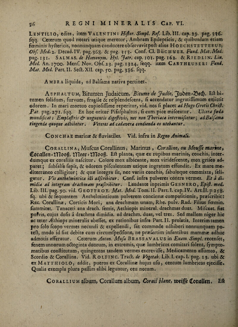 LenTilio, edita, item Valentini Hiftor. Simpl. Ref. Lib.III. cap.29. pag.336. fqq. Ceterum quod notari utique meretur, Ambram Epilepticis, &c quibusdam etiam fceminis hyftericis, nonnunquamconducere obfervavitpofi: alios Hoechstetterus, Obf. Med. 2. Decad.IV. pag. 36$. & pag. 3f3. Conf. Cl. Buchner. Fund. Mat.Med. pag. 131. Salmas, de Hmonj/m, Hjl. Jatr. cap. 101. pag. 162. & Riedlin. Lia. Med. An. 1700. MenC Nov. Obf,23. pag. 1324. feqq. item Cartheuseri Funi, Mat, Med. Part. IL Sed* XII. cap. fo. pag. 386. fqq» Ambra liquida, ad Balfama nativa pertinet* Asphaltum, Bitumen Judaicum, Bitume de Judeey bi¬ tumen folidum, furvum, fragile &c refplendefcens, fi accendatur ingratifiimum emittit odorem. In mari mortuo copiofiffime reperitur, vid. nos fi placet adHugoGrotit Chrift. Pat. pag. 271. fqq. Ex hoc oritur Pifafphaltus, fi cum pice mifceatur. Ulcera foeda mundificati Emplaftris & unguentis digeftivis, nec non Pberiaca intermifcetur \ ad Baifama tingenda quoque adhibetur. Veteres ad cadavera condienda eo utebantur. Conchae marinae & fluviatiles. Vid. infra in Regno Animali. Corallina, Mufcus Corallinus, Marinus, Cor alline, ou MouJJe marine, Corallen 1 nioofl, VCittt t tTZoog. Eft planta, quae ex rupibus marinis, conchis, inter- dumque ex coralliis nafeitur • Colore mox albicante, mox viridefeente, mox grifeo ad» paret; fubfalfe fapit, Sc odorem pifculentum utique ingratum effundit. Ex mare me¬ diterraneo colligitur; & qua: integra fit, nec variis conchis, fabuloque commixta, feli- gatur. Vis anthelmintica illi adfcnbitur. Conf. infra pulveres contra vermes. Et a di¬ midia ad integram drachmam praferibitur. Laudante inprimis Gesnero, Epift. med* Lib. III. pag.50. vid. Geoffroy. Mat. Med. Tom. II. Part.I. cap.IV. Art.ILp.2f 8» fq. ubi & (equentem Anthelminticum pulverem concinnae competitionis, praeferibit: Rec. Corallina:, Corticis Mori, ana drachmam unam, Rhe. pulv. Rad. Filius foemin. fummitat. Tanaceti ana drach. femis, Aethiopis mineral. drachmas duas. Mifceat. fiat pufvis, cujus dofis a drachma dimidia, ad drachm. duas, vel tres. Sed mallem niger hic ac teter Atthiops mineralis abeflet, ex rationibus infra Part.II. prolatis. Interim tamen pro folo fcopo vermes necandi & expellendi, fat commode adhiberi nonnunquam po¬ te fi, modo id fiat debita cum circumfpe&ione, ne praefertim infantibus mammae adhuc admotis afferatur. Ceterum Anton. Mufa Brassavalusui Exam Simpl. recenfet, fenem annorum o&oginta duorum, in extremis, quae lumbricos comitari folent, fympto- matibus conftitutum, quingentos tandem vermes excrevifle, Medicamento affumto, & Scordio & Corallina. Vid. Rolfinc. Tra£L de Vegetab. Lib.I. cap.I. pag. 13. ubi & cxMatthiolo, addit, pueros ex Corallinae hujus ufu, centum lumbricos ejecifle* Qualia exempla plura paffim alibi leguntur, ceu notum. Co jullium album» Coralium album, Corailbhne, nxtfie CorrtUftt. Eft