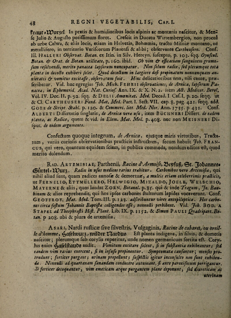 f?rcUlt*H?ur$eI In pratis & humidioribus locis alpinis ac montanis nafcitur, & Men- fe Julio & Auguflo potiflimum floret. Crelcit in Ducatu Wirtembergico, non procul ab urbe Calwa, 6c aliis locis, etiam in Helvetia, Bohoemia, tradit Mifnisc montano, ac metallifero, in territorio Varifcorum Plauenfi & alibi; obfervante Cartheufero. Conf. Jll. Halleri Obfervat. Botan. ex Itin. in Silv. Hercyn. fufcepto, p. 103. fqq. OpufcuL Sotan. & Orat, de Botan. utilitate, p. 160. ibid. Ob vim & efficaciam fanguinem grumo- fum refolvendiy merito panacea lapforum nuncupatur. Non foltim radix ffed plerumque tota planta in decollo exhiberi (olet. Quod decoftum in largiore dofi propinatum nonnunquam an¬ xietates & vomitus excitajjey obfervatum fuit. Hinc delicatioribus non, nifi caute, prx- fcribatur. Vid. huc egregias 'Job. Mich. F ehri 1 obfervationesy de Arnicay lapforum Pa¬ nacea , in Ephemerid, Acad. Nat. Curiof. Ann. IX. & X. N. 2. item AB. Medicor. BeroK Vol. IV. Dec. II. p. <j2. fqq. & D £L 11 Amoenitate Med. Decad. I Caf. I. p. 20. feqq. ut &C1. Cartheuseri Fund. Mat. Med. Part.I. Se<SL VII. cap.g. pag. 421. feqq. add. GoEz de Script. Stahl. p. 120. & Commere, litt. Med. Nor. Ann. I73f. p. 431. Conf. Aib ER T1 Dilfertatio finglaris, de Amica vera ufu, item BiicHNERi Differt, de eadem tlanta, ac Radice, quem & vid. in Elem. Mat. Med. p. 408» nec non Meis NERI Di- fput. de eodem argumento. Confe&um quoque integrum, de Amica, ejusque miris virtutibus, Trana¬ tum , variis curiofis obfervationibus pradfcicis inftrudfcnm, fecum habuit Joh. FrAN¬ CUS, qtii vero, quantum equidem fciam, in publica commoda, nondum editus eft, quod merito dolendum. , / 1 •’< i , _ Rad. Artemisiae, Parthenii, Racine d'Armoife> 23eyfuf$, ©t. (guttel i * Radix in ufus medicos rarius trahitur. Carbonibus vero Artemifia, qui nihil aliud funt, quam radices annofac & demortuae, a multis etiam celeberrimis praBicisy ut Fernelio, Ettmullero, Helwigio, Mizaldo, Joele, Welschio, Mayerne & aliis, quos laudat Z O R N. Botanol. p. g f. qui & inde Tragum, Jo. Bau- binum & alios reprehendit, qui hos ipfos carbones ftultorum lapides vocaverunt. Conf. Geoffroy, Mat. Med. Tom. III. p. 12 3. adferibuntur vires ant epileptica. Hos carbo¬ nes circa feftum Johannis Baptifta colligendos ejfe, nonnulli perhibent. Vid. Joh. Bod. A Stapel ad Theophrafii Hift. Piant. Lib. IX. p. 11 jz. & Simon Pauli Qyadripart.Bo- tan. p 208. ubi & plura de artemifia. Asari, Nardi rufticx five fiiveftris, Vulgaginis, Racine decabavety ou oreil- /e d'homme, ^afeltUUt’3 / tTZar&Ue Eft planta indigena, in filvis, & dumetis nafcitur; plerumque fub corylis reperitur, unde nomen germanicum fortita eft. Cory¬ lus enim audit. Vomitum excitare folent, fi in fubfiantia exhibtantur; fed tandem vim ratius exercent, fi in tnfufo propinentur. Symptomata caufantur\ mertfes pro¬ trudunt ; fortiter purgant > urinam propellunt i fufpettis igitur inconfulto non funt exhiben¬ da . Nnnulli ad^juartanam fanandam conducere autumant, fi ante paroxifmum porrigantur. Si fortiter decoquantur, vim emeticam atque purgantem plane deponunt, fed diureticam ac uterinam