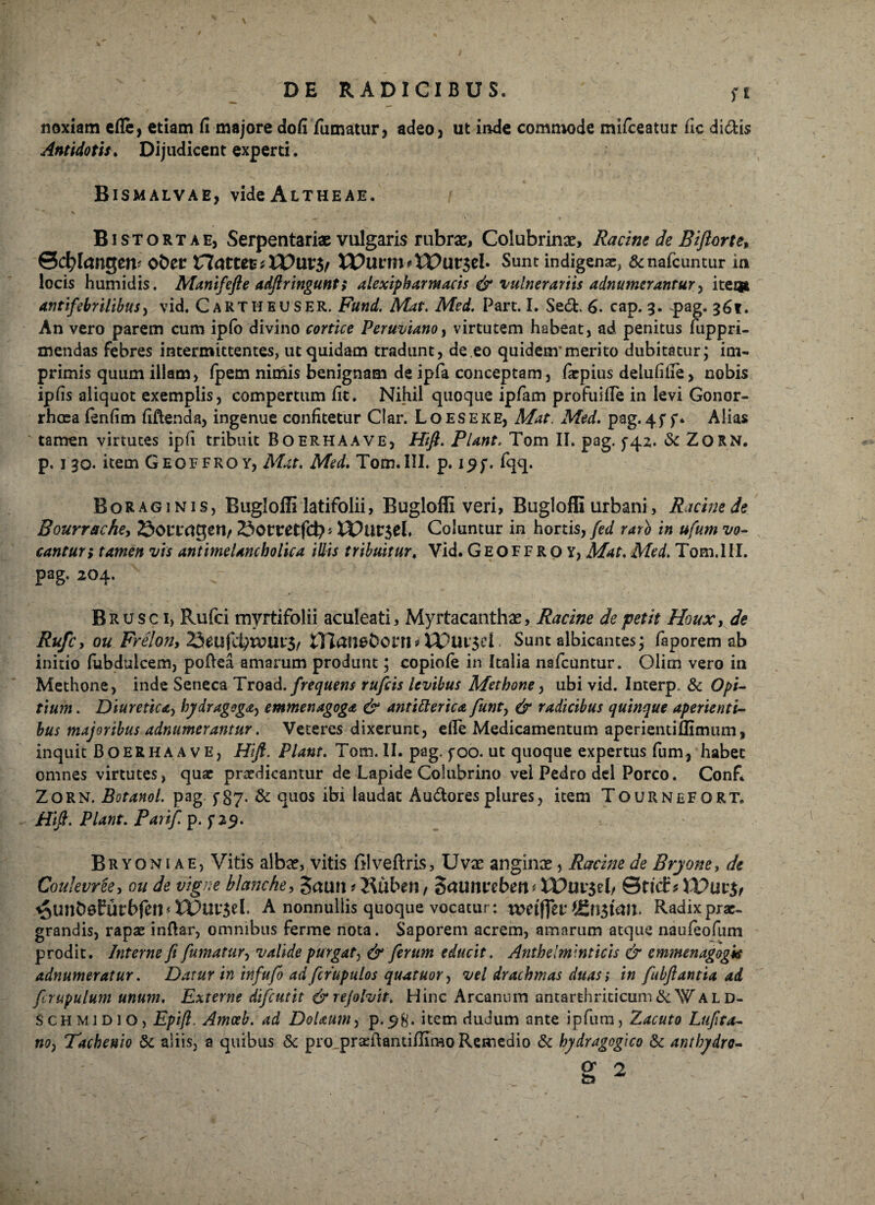 noxiam efle, etiam fi majore dofi fumatur, adeo, ut inde commode miiceatur fic dictis Antidotis» Dijudicent experti. BlSMALVAE, videALTHEAE. Bistortae, Serpentariae vulgaris rubrae, Colubrinx, Racim de Biftorte, ©cfylangeiv ober XXatttV', VO\XC$f XVlXVtn* XVav$cl Sunt indigenae, &nafcuntur in locis humidis. Manifefte adftringunt; alexipharntacis & vulnerariis adnumerantur, item antifebriltbus, vid. CaRTHEUSER. Fund. Mat. Med. Part. I. Sedi. 6. cap. 9. pag. 96«. An vero parem cum ipfo divino cortice Peruviano, virtutem habeat, ad penitus fuppri- mendas febres intermittentes, ut quidam tradunt, de eo quidem’merito dubitatur; im¬ primis quum illam, fpem nimis benignam de ipfa conceptam, lacpius delufifie, nobis ipfis aliquot exemplis, compertum iit. Nihil quoque ipfam profuiile in levi Gonor¬ rhoea fenfim fiftenda, ingenue confitetur Clar. Loeseke, Mat, Med. pag. 45* f. Alias tamen virtutes ipfi tribuit Boerhaave, Hift. Piant. Tom II. pag. $-42. <Sc ZORN. p. 1 90. item Geoffroy, Mat. Med. Tom.III. p. 19f. fqq. Boraginis, Buglofli latifolii, Buglofli veri, Bugloffi urbani, Racinede Bourrache, Sonrctgeri/ Sotretfcb* VOuv$th Coluntur in hortis, fed raro in ufum vo¬ cantur; tamen vis antimeUnchoiica illis tribuitur, Vid. Geoffroy, Mat. Med. Tom. III. pag. 204. Brusc 1, Rufci myrtifolii aculeati, Myrtacanthx, Racine de petit Houx, de Rufe, ou Frelon, 25mfd}WUl$f tTtansborn* XDui'$ci Sunt albicantes; faporem ab initio fubdulcem, poftea amarum produnt; copiofe in Italia nsfcuntur. Olim vero in Methone, inde Seneca Troad. frequens rufiis levibus Metbone, ubi vid. Interp, & Opi. tium. Diuretica, bydragoga, emmenagoga & antifterica funty & radicibus quinque aperienti¬ bus majoribus adnumerantur. Veteres dixerunt, elle Medicamentum aperienti Bimum, inquit Boerhaave, Hift. Piant. Tom. II. pag. foo. ut quoque expertus fum, habet omnes virtutes, quae praedicantur de Lapide Colubrino vel Pedro dei Porco. Conf. Zorn. Botanol. pag. f §7. & quos ibi laudat Audtores plures, item TournefORT. Hi fi. Piant. Parif. p. f 29. Bryoniae, Vitis albae, vitis ftlveftris. Uvae anginae, Racine de Brjone, de Coulevree, ou de vtgne bla?7che, Sami? 2$uben, SrtUmrebm * XVuv&h ©ttd:* <5unb0furbfcn*tDuy$eL A nonnullis quoque vocatur: votifftv Radix prae- grandis, rapae inftar, omnibus ferme nota. Saporem acrem, amarum atque naufeofum prodit. Interne fi fumatur, valide purgat, & ferum educit. Antbelminticis & emmenagogis adnumeratur. Datur in tnfufo adfirupulos quatuor, vel drachmas duas> in fubftantia ad firupulum unum. Externe difiutit & rejolvit, Hinc Arcaniun antarthriticum&WAL D- s ch m 1 d 1 o, Epfi. Amoeb. ad Dolaum, p.98« item dudum ante ipfum, Zacuto Lufita- no, Tachenio & aliis, a quibus & pro_praeftanti/Iimo Remedio & hydragogico & antbydro-