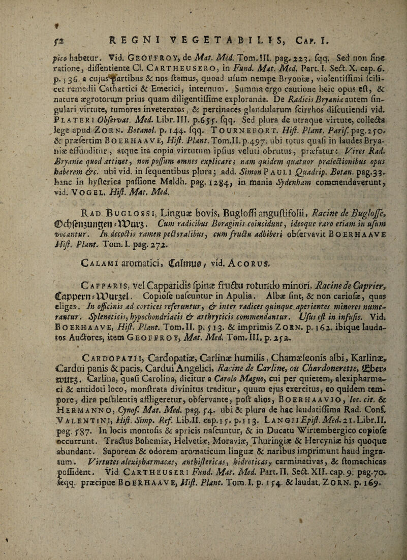 f f% REGNI VEGETABILIS, Caf. I. pico habetur. Vid. GeoFFROY, de Mat. Med. Tom,III. pag* 223. fqq. Sed non fine ratione, -difientiente Cl. Cartheusero, in Fund. Mat. Med, Part. I. Se&. X. cap. 6. p.) 36 a cujus^artibus & nos ftamus, quoad ufum nempe Bryonia, violentiflimi Icili- cet remedii Cathartici & Emetici, internum. Summa ergo cautione heic opus eft, & natura aegrotorum prius quam diligentiffime exploranda. De Radicis Bryania autem fin~ gulari virtute, tumores inveteratos, &c pertinaces glandularum fcirrhos difcutiendi vid, P lateri Obfervat. Med. Libr. III. p.65 f. fqq. Sed plura de utraque virtute, colle&a lege apud Zorn. Botanol. p„ 144. fqq. Tournefort. Hift. Piant. Pari/. pag.ifo* & pradertim Boerhaave, Hifi. Piant, Tom.II.p.497. ubi totus quafi in laudes Brya- niae effunditur , atque ita copia virtutum ipfius veluti obrutus, profatur : Vires Rad, JBryania quod attinet, non poffum omnes explicare i nam quidem quatuor praieftionibus opus haberem &c. ubi vid. in fequentibus plura; ^dd. Simon Pauli Quadrip. Botan. pag.33. hanc in hyflerica paffione Maldh. pag. 12§4, in mania Sydenham commendaverunt, vid. Vogel. Hifi, Mat. Med. Rad BuglossIj Linguas bovis, Bugioffi anguftifolii, Racine de Bugloffe, ®cbfen3ungcn • * Cum radicibus Boraginis coincidunty ideoque raro etiam in ufum meamur, h decottis ramen pe floralibus, cum fruttu adhiberi obfervavit Bo ERHA AVE Hifi, Piant. Tom. I. pag. 272. Calami aromatici, Cnlmue / vid. A c o r u & Capparis, vel Capparidis fpin& fruitu rotundo minori, Racine de Caprier» C&ppeni* . Copiofe nafcuntur in Apulia. Albae fint, & non cariofie, quas eligas. In officinis ad cortices referuntur, & inter radices quinque aperientes minores nume¬ rantur, Spleneticis, hypochondriacis & arthryticis commendantur. Ufusefi in infufis. Vid; Boerhaave, Hifi. Piant. Tom.II. p. y 13. $c imprimis Zorn. p, 162. ibique lauda¬ tos Au&ores, item G eo f f r q y, Mat. Med, Tom. III, p. 2f 2. Car do patii, Cardopatiae, Carlinae humilis, Chamaeleonis albi, Karlinae* Cardui panis & pacis. Cardui Angelici, Racine de Carlirn, ou Chardonerette, (£ber* Carlina, quafi Garolina, dicitur a Carolo Magno, cui per quietem, alexipharma- ci 5c antidoti loco, monftrata divinitus traditur, quum ejus exercitus, eo quidem tem¬ pore, dira pefftlentia affligeretur, obfervante, pofl alios, Boerhaavio, loc. cit. & Hermanno, Cynofi Mat. Med. pag. ^4. ubi & plura de hac laudatiffima Rad. Con£ Valentini, Hifi. Simp. Ref. Lib.II. cap. 1 y. p. 113. L a n g i i Epifi. Med. 2 x. Libr.II. pag, f 87. In locis montofis 6c apricis nafcuntur, & in Ducatu 'Wmembergico copiofe occurrunt. Tra&us Bohemise, Helvetias, Moravias, Thuringiae & Hercynias his quoque abundant. Saporem & odorem aromaticum linguas 5c naribus imprimunt haud ingra- sum. Virtutes alexipharmacaS) anthiftericas, hidroticasy carminativas, &c ftomachicas poilident. Vid Cartheuseri Fund. Mat. Med. Part,II. Se&.XII. cap.% pag.70* leqq. prascipue Boerhaave, Hifi, Piant. Tom.I. p. i J4. & laudat. Zorn. p. 169*