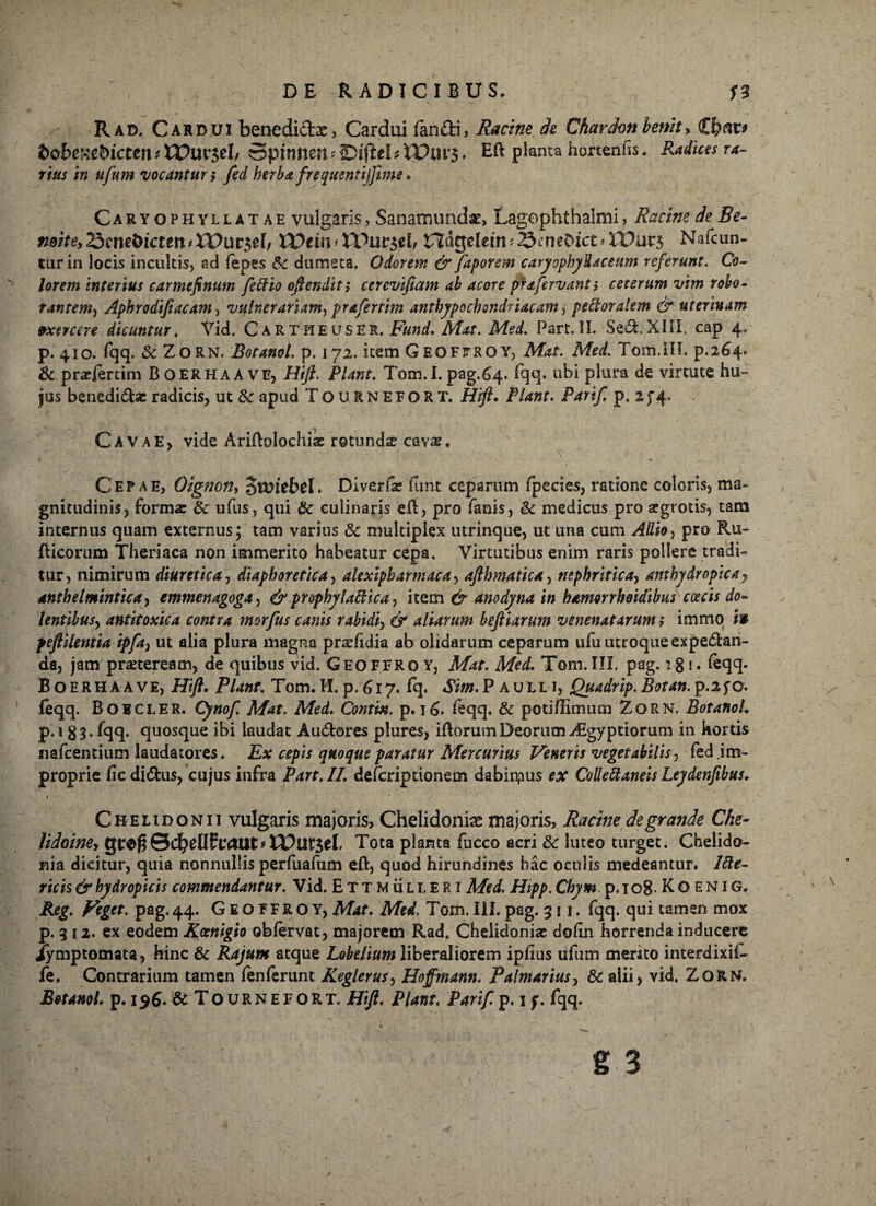 Rad. Cardui benedid#, Cardui fandi, Racine de Chardon lenit> fco&eKebicCett *££>Ut$el/ Spinnen * iBiftel t WUV$. E& planta hortenfis. Radius ra¬ rius in ufum 'vocantur i fed herba frequmtijfime. Caryqphyllatae vulgaris, Sanatmmd#, Lagophthalmi, Racine de Be- nehe^m&icuntXVut&l, IDeui* tPur$eb nagelem^cneDict^XPurs Nafcun- turin locis incultis, ad fepes &: dumeta. Odorem & faporem caryophyUaceum referunt. Co¬ lorem interius carmefinutn feffio oftenditj cerevifiam ab acore pta-fervanti ceterum vim robo- tantem, Aphrodifiacam, vulnerariam, prafertim anthypochondriacam 3 pectoralem & uterinam exercere dicuntur. Vid. CartheusER. Fund. Mat. Msd. Part. II. Sed.XIII. cap 4. p. 410. fqq. & ZORN. Botanol. p. 172. item Geofitrqy, Mat. Med. Tom.IIL p.264. & .praelertim Boerhaave, Hijt. Piant. Tom.I. pag.64. fqq. ubi plura de virtute hu¬ jus benedidae radicis, ut 8c apud Tournefort. Hift» Piant. Parif. p, 2 f 4. Cavae, vide Ariftolochia: rotundae cav-s. Cepae, Oignon, ^voitbcU Diverfac funt ceparum (pecies, ratione coloris, ma¬ gnitudinis, forma: 5c ufus, qui & culinaris eft, pro fanis, & medicus pro aegrotis, tam internus quam externus; tam varius & multiplex utrinque, ut una cum Allio, pro Ru- Ricorum Theriaca non immerito habeatur cepa. Virtutibus enim raris pollere tradi¬ tur, nimirum diuretica, diaphoretica, alexipharmacay afthmatica, nephritica, anxbydrapica, anthelmintica, emmenagoga, & prophylattica, item 0“ anodyna in hamorrhoidibus caecis do~ lentibusy antitoxica contra morfus canis rabidiy & aliarum beftiarum venenatarum; immo in feftilentia ipfa} ut alia plura magna prshdia ab olidarum ceparum ufu utroque expedan- da, jam praeteream, de quibus vid. Geoffro y, Mat. Med. Tom. III. pag. 18 1. feqq. Boerhaave, Hft. Piant. Tom. II. p. 617. fq. Sim. Paulli, Quadrip. Botan. p.2 f o. feqq. Bobcler. Cynof. Mat. Med. Contm. p. 16. feqq. & potidlmum Zorn. BotanoL p.i 83. fqq. quosque ibi laudat Audores plures, idorutnDeorum Aigyptiorum in kortis nafcentium laudatores. Ex cepis quoque paratur Mercurius Veneris vegetabilis, fed im¬ proprie fic didus, cujus infra Part. II. defcriptionem dabimus ex Colleftaneis Leydenfibus, Chelidonii vulgaris majoris. Chelidoni# majoris, Racine de grande Che- lidoine, gt:e£0cbelIlfo*Uts< V0Ut$tl, Tota planta fucco acri & luteo turget. Chelido¬ nia dicitur, quia nonnullis perfuafum eft, quod hirundines hac oculis medeantur. Icte¬ ricis & hydropicis commendantur. Vid. Ettmulleri Med. Hipp. Chym. p. 1 o8> K O E N1G. Reg. Veget, pag. 44. GEOFFRO Y, Mat. Med. Tom. III. pag. 311. fqq. qui tamen mox p. 3 12. ex eodem Kcenigio obfervat, majorem Rad, Chelidonia: doftn horrenda inducere Jymptomata, hinc & Rajum atque Lobelium liberaliorem ipfius ufum merito interdixif- fe. Contrarium tamen fenferunt Keglerusy Hoffmann. Palmarius, & alii, vid. ZORN. Botanol. p. i$6. & Tournefort. Hift. Piant. Parif. p. 1 f. fqq. 6 3