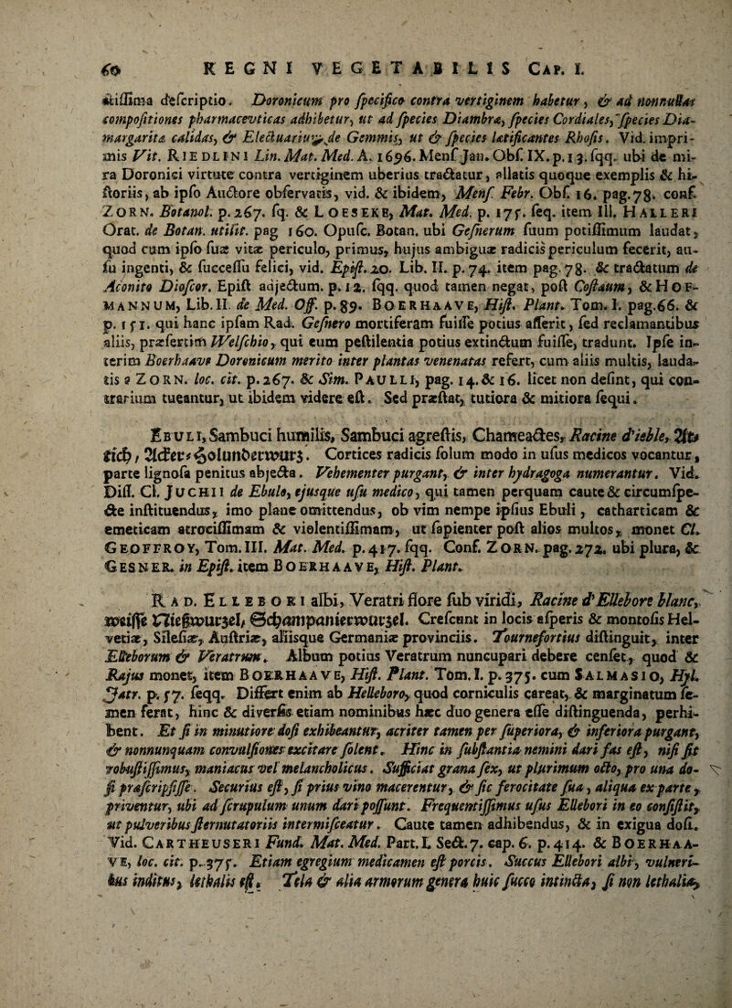 «fcifEma defcriptio. Doronicum pro fpecifico contra vertiginem habetur, & ad nonnullae compofitiones pharmacevticas adhibetur, ut ad fpecies Diambra, /pectes Cordiales,fpecies Dia- margarita, calidas, & Eleciuariu^Je Gemmisut & fpecies Utificantes Rhofis. Vid. impri¬ mis Vit. R i E D L i N l Lin. Mat. Med'. A. 1696. Menf Jaiu Obf IX*p. 13. fqq. ub-i de mi¬ ra Doronisi virtute cantra vertiginem uberius tradatur, allatis quoque exemplis & hi*, ftoriis, ab ipfo Au&ore obfervacis, vid. & ibidem, Menf Febr. Obf 16. pag. 7 8* con£ Zorn. Botanol. p. 267. fq. & Loeseke, Mat. Med. p. iyf* feq. item Ili. Halleri Orat, de Botan. utilis. pag 160. Opufc. Botan. ubi Gcfnerum fuum potiffimum laudat, quod cum ipfo Cux vitae periculo, primus, hujus ambiguae radicis periculum fecerit, ati- iu ingenti, & fucceflu felici, vid. Epift» 20. Lib. II. p. 74. item pag, 78. 8c tra&atum de Aconito Diofcor. Epifl adje&um. p. i %. fqq. quod tamen negat, po (\ Cofttum, &Hof- mannum, Lib.II. de Med. Off. p.$9. Boerhaave, Hift. Piant. Tom. 1. pag.66. & p. i f 1. qui hanc ipfam Rad. Gefnero mortiferam fu ille potius afferit, fed reclamantibus aliis, praefertim Welfehioy qui cum peftilentia potius extin&um fuifle, tradunt. Iple in*, ierim Boerhaave Doronicum merito inter plantas venenatas refert, cum aliis multis, lauda*- ds a Zorn. loc. cit. p.267. Sc Sim. Paulli, pag. 14.& 16. licet non defint, qui con¬ trarium tueantur, ut ibidem videre eft. Sed pracftat, tutiora & mitiora fequi. Ebuli,Sambuci humilis. Sambuci agreftis, Chamea&es, Racine d'ieble, 2tt* tid) t Tldctf ^olUttbetwar$. Cortices radicis folum modo in ufus medicos vocantur, parte lignofa penitus abje&a. Vehementer purgant, & inter hydragoga numerantur. Vid. Difl. Cl. Juchi 1 de Ebulo, ejusque ufu medico, qui tamen perquam caute & circumfpe- &e inftituendus, imo plane omittendus, ob vim nempe ipfius Ebuli, catharticam & emeticam atrociffimam & violentiffimam, ut fapienter poft alios multos» monet CL G eoFFRo Y, Tom. III. Mae. Med. p. 417. fqq. Conf. Z or N. pag. 272. ubi plura, & G es ner. in Epift. item B o er h a a v e, Hift. Piant. Rad. Ellebori albi, Veratri flore fub viridi, Racine d'Ellebore blanci tmfie ntegunirsel/ ©cbonipaniecmarsel. Crefctint in locis afperis & montofis Hel¬ vetiae, Silebar, Aaftriar, aliisque Germaniae provinciis. 1*ournefortius diftinguit» inter Elleborum & Veratrum. Album potius Veratrum nuncupari debere cenfet , quod & Rajas monet, item Boerhaave, Hift. Piant. Tom.I. p. 375. cum Salmasio, HyL fjatr. p. f 7. feqq. Differt enim ab Helleboro, quod corniculis careat, & marginatum fe¬ men ferat, hinc & di verits etiam nominibus hsec duo genera efle diftinguenda, perhi¬ bent. Et fi m minutiore: do fi exhibeantur, acriter tamen per fuperiora, & inferiora purgant, & nonnunquam convulfiones excitare folent. Hinc in fubftantia nemini dari fas eft, nifi fit wobuftijfmusy maniacusvel melancholicus. Sufficiat grana fex, ut plurimum ollo, pro una do- ^ fi pYdsfcripfiJfe. Securius eft, fi prius vim macerentur , & fic ferocitate feta, aliqua exparte r priventur, ubi adfcrupulum unum daripojfunt. Frequentiffimus ufus EUebori in eo confiftit, ut pulveribusft er nutatoriis intermifeeatur. Caute tamen adhibendus, & in exigua dofl. Vid. Cartheuseri Fund. Mat. Med. Part.L Sed:.7. cap. 6. p.414. & Boerhaa- vi, loc. cit. p- 37f. Etiam egregium medicamen eft porcis . Succus Ellebori albi, vulneri- Itus inditus x Malis Tela & alia armorum genera huic fucco intintta} ft non Malia?