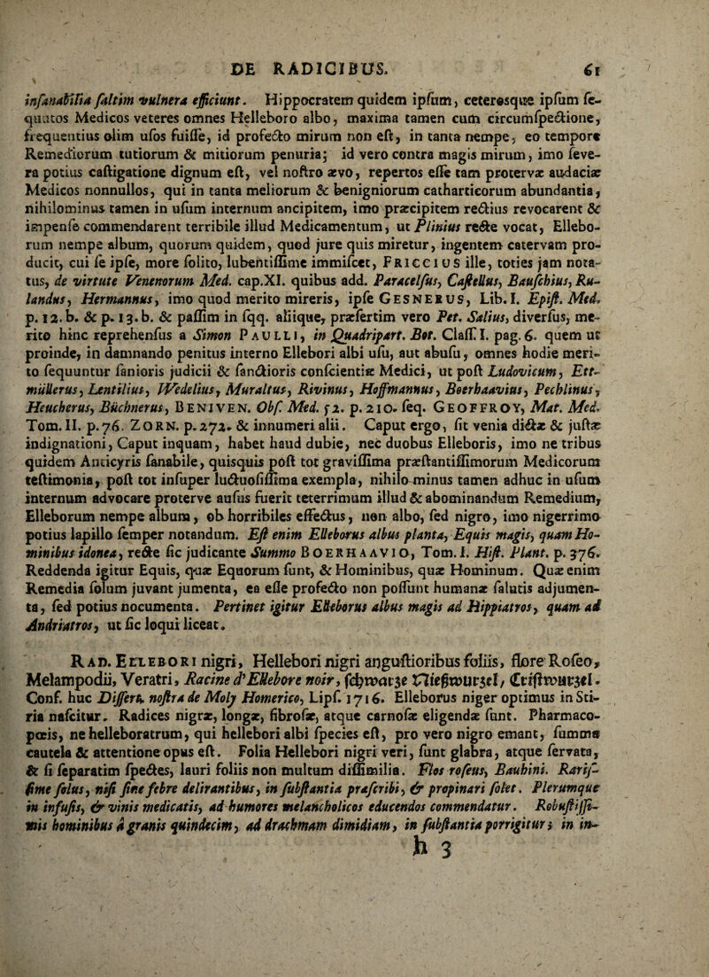 infanaMfia faltim vulnera efficiunt. Hippocratem quidem ipfiim, ceterosque ipfiim fe- quutos Medicos veteres omnes Helleboro albo, maxima tamen cum circumfpe&ione, frequentius olim ufos fuifte, id profecto mirum non eft, in tanta nempe, eo tempore Remediorum tutiorum & mitiorum penuria; id vero contra magis mirum, imo feve- ra potius caftigatione dignum eft, vel noftro aevo, repertos efte tam protervae audaciae Medicos nonnullos, qui in tanta meliorum &c benigniorum cathartieorum abundantia, nihilominus tamen in ufum internum ancipitem, imo praecipitem re&ius revocarent Sc isnpenle commendarent terribile illud Medicamentum, ut Plinius re&e vocat, Ellebo¬ rum nempe album, quorum quidem, quod jure quis miretur, ingentem catervam pro¬ ducit, cui leiple, more folito, lubentiflime immifcet, Fricci us ille, toties jam nota¬ tus, de virtute Venenorum Med. cap.XI. quibus add. Paracelfus, CafttUus, Baufchius, Ru- Undas, Hermannusy imo quod merito mireris, ipfe Gesnerus, Lib. I. Epift. Med* p. 12. b. & p* 13. b. & paflim in fqq. aliique, praefertim vero Pet, Saltus, diverfus, me¬ rito hinc reprehenfus a Simon Paulli, in Quadripart. Bor. ClalO. pag. 6. quem ut proinde, in damnando penitus interno Ellebori albi ufu, aut abufu, omnes hodie meri¬ to fequuntur fanioris judicii & fan&ioris confcientie Medici, ut poft Ludovicum, Ett- miiUerus, Lenullus, IVedelius, Muraltus, Rivinus, Hofftn annus, Boerbaavius, Pechlinus, Heucherusy Buchnerus, Beniven. Obfi Med. f2. p. 210* feq. Geoffroy, Mat. Med* Tom. II. p. 76. Zo RN. p.272* & innumeri alii. Caput ergo, lit venia didkx & juftae indignationi, Caput inquam, habet haud dubie, nec duobus Elleboris, imo ne tribus quidem Anticyris fanabile, quisquis poft tot graviffima praeftantiffimorum Medicorum teftimonia, poft tot infuper lu&uofifttraa exempla, nihilo minus tamen adhuc in ufum internum advocare proterve aufus fuerit teterrimum illud & abominandum Remedium, Elleborum nempe album, obhorribiles eflfe&us, non albo, fed nigro, imo nigerrima potius lapillo femper notandum. Eft enim Elleborus albus planta. Equis magis, quam Ho¬ minibus idonea, re&e fic judicante Summo Boerhaavio, Tom.I. Hft. Piant. p. 376. Reddenda igitur Equis, quae Equorum funt, & Hominibus, quae Hominum. Quae enim Remedia folum juvant jumenta, ea efte profe&o non poflimt humanae faiutis adjumen¬ ta, fed potius nocumenta. Pertinet igitur Elleborus albus magis ad Hippiatros, quam ai Andri at ros, ut ftc loqui liceat. Rad. Ellebori nigri, Helleborinigri anguftioribusfoliis, flore Rofeo, Melampodii, Veratri, Racine d'EUebore noir, februatae Conf. huc Differt* noftra de Molj Homerico, Lipf. 1716. Elleborus niger optimus in Sti* ria nafeitur. Radices nigrae, longae, fibrofse, atque carnofie eligendae funt. Pharmaco¬ polis, nehelleboratrum, qui hellebori albi fpecies eft, pro vero nigro emant, fumm» cautela & attentione opus eft. Folia Hellebori nigri veri, funt glabra, atque fervata, & fi leparatim fpe&es, lauri foliis non multum diflimilia. Flos rofeus, Baubini. Rari/.- fime filus, nift ftete febre delirantibus, in fubftantia prafiribi, & propinari filet. Plerumque in infufis, & vinis medicatis, ad humores melancholicos educendos commendatur. Robuftijji- mis hominibus d granis quindecim, ad drachmam dimidiam, in fubftantia porrigitur i in in-