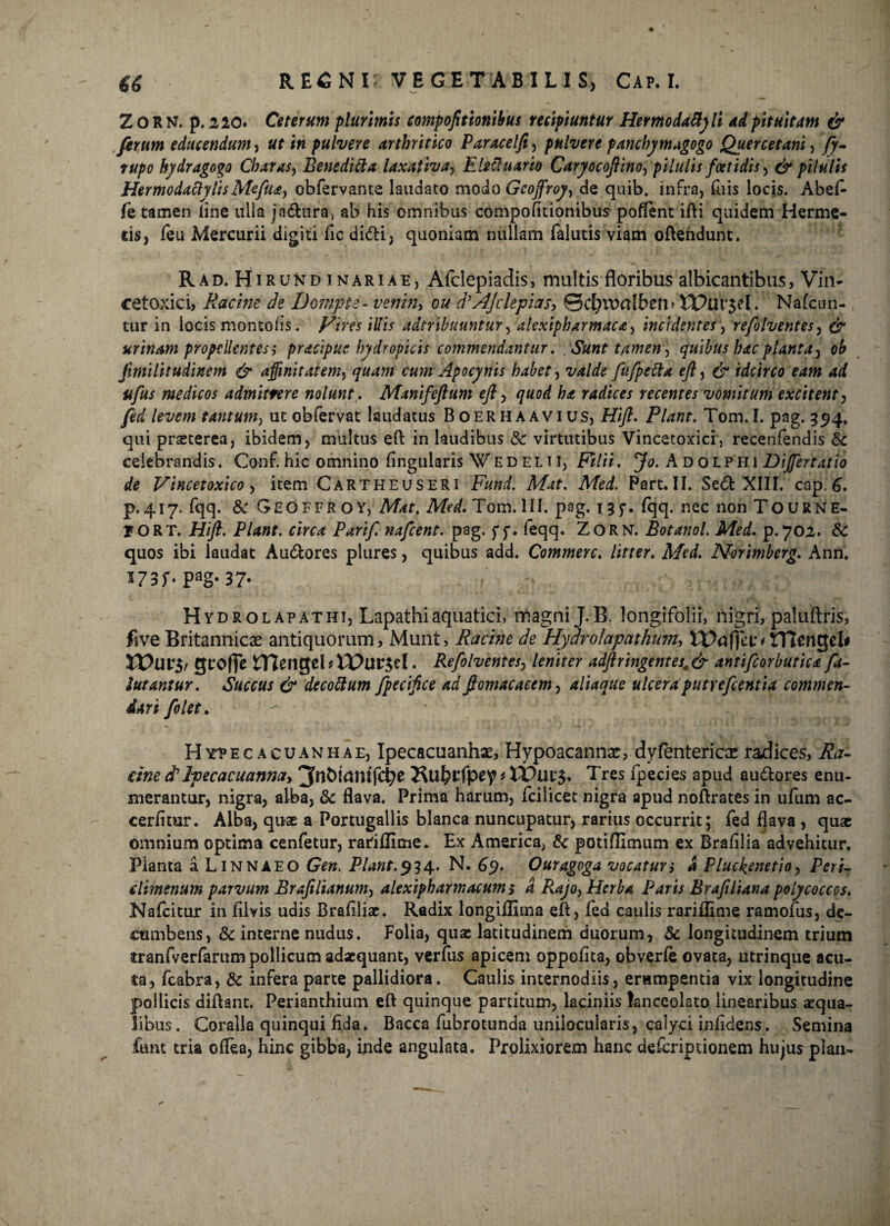 ZORN. p. 220. Ceterum plurimis eompofitionibus recipiuntur Hermodaflyli ad pituitam & ferum educendum, ut in pulvere arthritico Paracelfi, pulvere panchymagogo Quercetam, fy- rupo hydragogo Charas, Bensditta laxativa, Eleciuario Caryocofiino, pilulis foetidis, ^ pilulis HermodattylisMefu*) obfervante laudato modo Gcoffroy, de quib. infra, fuis locis. Abef- fe tamen line ulla jadura, ab his omnibus eompofitionibus poflent ifti quidem Herme- cis, feu Mercurii digiti fic didi, quoniam nullam falutis viam oftehdunt. Rad. Hirundjnariae, Afclepiadis, multis floribus albicantibus, Vin- cetoxici, Racme de Dompte - venin, ou d^Jclepi as, 0d)lT>a!bcn » XPui‘3?l. Nafcun- tur in iocis montofis. Vires illis adtribuuntur, alexipharmaca, incidentes, refolventes, urinam propellentes $ pracipue hydropicis commendantur. Sunt tamen ] quibus hac planta, ob fimilitudinem & affinitatem, cum Apocynis habet, fufpetta eft, & idcirco eam ad ufus medicos admittere nolunt,. Manifeftum eft, quod ha radices recentes vomitum excitent, tantum, ut obfervat laudatus Boerhaavius, Hi/?. Piant. Tom.I. pag. 554. qui praeterea, ibidem, multus eft in laudibus & virtutibus Vincetoxici, recenfendis &: celebrandis. Conf. hic omnino finguiaris W E D E L11, Filii. Jo. A D oLPH1 Dijfertatio de Vincetoxico, item Cartheuseri A/^f. Af<?d. Part.II. Sed XIII. cap.6. p.417. fqq. & Geoffroy, Afor, AM. Tom.lll. pag. i^f. fqq. nec non Tourne- JORT. Hift. Piant, circa Parif. nafcent. pag. ff. feqq. ZORN. Botanol. Med. p.702. & quos ibi laudat Audores plures, quibus add. Commere. /i/w. A/<?</. Norimberg. Ann. ^73r* Pag* 37* Hydrolapathi, Lapathi aquatici, magni J.B. longifolii, nigri, paluftris, five Britannicae antiquorum, Munt, Racine de Hydrolapnthum, Hlengel# VOuv$r groffe mengeLtPur^el. Refolventes, leniter adftringentes, & antifeorb utica fa- lutantur. Succus & decottum fpecifice ad fiomacacem, aliaqus ulceraputrefeentia commen¬ dari folet. H ytp e c a c u a n h a e, Ipecacuanhae, Hypoacannac, dyfentericae radices, Ra¬ cme dIpecacmnm, Tres fpecies apud audores enu¬ merantur, nigra, alba, Sc flava. Prima harum, fcilicet nigra apud noftrates in ufum ac- cerfimr. Alba, quae a Portugallis blanca nuncupatur, rarius occurrit; fed flava , quae omnium optima cenfetur, rariflime. Ex America, Sc potifllmum ex Brafilia advehitur. Planta a LiNNAEO Gen. Piant.$34. N. 69. Ouragoga vocaturi a Pluckenetio, Peri- tdimenum parvum Brafilianum, alexipharmacumi d Rajo,PIerba Paris Brafiliana polycoccos. Nafcitur in filvis udis Brafiliae. Radix longiflima eft, fed caulis rariflime ramofus, de¬ cumbens, Sc interne nudus. Folia, quae latitudinem duorum, & longitudinem trium itranfverfarum pollicum adaequant, verfus apicem oppofita, obverfe ovata, utrinque acu¬ ta, fcabra, & infera parte pallidiora. Caulis internodiis, erumpentia vix longitudine pollicis diftant. Perianthium eft quinque partitum, laciniis lanceolato linearibus aequa¬ libus. Coralia quinqui fida. Bacca fubrotunda unilocularis, calyci infidens. Semina funt tria oflea, hinc gibba, inde angulata. Prolixiorem hanc descriptionem hujus plaa-