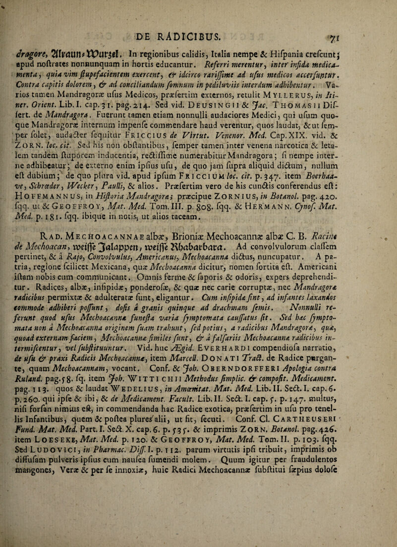 dragort) 7llv<UXt\tXVllV$el. In regionibus calidis, Italia nempe & Hifpania crefcunt j apud noftrates nonnunquam in hortis educantur. Referri merentur, inter infida medica- menta j quia vim ftupefadentem exercent, idcirco rarijjittte ad ufus medicos accerfuptur. Contra capitis dolorem, & ad conciliandum fomnum in pediluviis interdum adhibentur. Va¬ rios tamen Mandragoras ufus Medicos, praefert i m externos, retulit Myllerus, in Iti¬ ner. Orient. Lib.I. cap. 3 1. pag.214. Sed vid. Deusing i i & Jac. Thomasii Dif¬ fert. de Mandragora. Fuerunt tamen etiam nonnulli audaciores Medici, qui ufum quo¬ que Mandragora: internum impenfe commendare haud verentur, quos laudat, &ut fem- per folet, audader fequitur Friccius de Virtut. Venenor. Med. Cap. XIX. vid. & Zorn. loc. cit. Sed his non obflantibus, femper tamen inter venena narcotica & leta¬ lem tandem ftuporem inducentia, rediflime numerabitur Mandragora; fi nempe inter¬ ne adhibeatur; de externo enim ipfius ufu, de quo jam fupra aliquid didum, nullum eft dubium; de quo plura vid. apud ipfum FR1 cci um loc. cit. p. 347. item Boerhaa- vey Scbrceder, lVeckery Paulliy & alios. Praefertim vero de his eundis conferendus eft: Hoffmannus, in Hifioria Mandragora; praecipue Z O R NIU S, in Botanol. pag. 420. fqq. uc&Geoffroy, Mat. Med. Tom.III. p. go8- fqq. & Hermann. Cpof. Mat. Med. p. 1 g 1. fqq. ibique in notis, ut alios taceam. Rad. Meghoacannae alba?, Brioniae Mechoacanna albae C. B. Rctcint de Mechoacan, wdftc jfalappett/ tvefffe J^babarbara. Ad convolvulorum claflim pertinet, & a Rajoy Convolvulus, Americanus, Mechoacanna didus, nuncupatur. A pa¬ tria, regione fcilicet Mexicana, quae Mechoacanna dicitur, nomen fortita eft. Americani iftam nobis cum communicant. Omnis ferme & faporis & odoris, expers deprehendi¬ tur. Radices, albae, infipidae, ponderofae, & quae nec carie corruptae, nec Mandragora radicibus permixtae & adulteratae funt, eligantur. Cum infiptdafinty ad infantes laxandos eommode adhiberi pojftmt, dofis a granis quinque ad drachmam femis. Nonnulli re¬ ferunt quod ufus Mechoacanna funefta varia fymptomata caujfatus /it. Sed hac fympto- mata non a Mechoacanna originem fuam trahunt, fedpotius, a radicibus Mandragora, quay quoad externam faciem, Mechoacanna fimiles funty & a falfariis Mechoacanna radicibus in- termifeentur, velfubfiituuntur. Vid.huc AEgid. Everhardi compendiofa narratio, de ufu & praxi Radicis Mechoacanna^ item Marcell. Donati Tratt. de Radice purgan¬ te, quam Mechoacannam, vocant. Conf. & Joh. Oberndorfferi Apologia contra Ruland. pag.j8. fq. item Joh. Witti chii Methodus fimplic. & compofit. Medicament, pag. 113. quos & laudat edelius, in Amcenitat. Mat. Med. Lib.II. Sed.I. cap. 6. p. 260. qui ipfe & ibi, & de Medicament. Facult. Lib.II. Sed. I. cap. f. p. 147. multus, nifi forfan nimius eft, in commendanda hac Radice exotica, praefertim in ufu pro tenel¬ lis Infamibus, quem & poftea plures alii, ut fit, fecuti. Conf. Cl. Cartheuseri ' Fund. Mat, Med. Part. I. Sed.X, cap. 6. p. f 3 f * & imprimis Zorn. Botanol. pag. 426. item Loes eke, Mat. Med. p. 120. & Geoffroy, Mat. Med. Tom. II. p. 103. fqq. Sed Ludo vici, in Pharmac. DiJf.I. p. t 12. parum virtutis ipfi tribuit, imprimis ob diffufam pulveris ipfius cum naufea fumendi molem. Quum igitur per Fraudulentos mangones, Verae & per fe innoxiae, huic Radici Mechoacannae fubflitui faepius dolofe