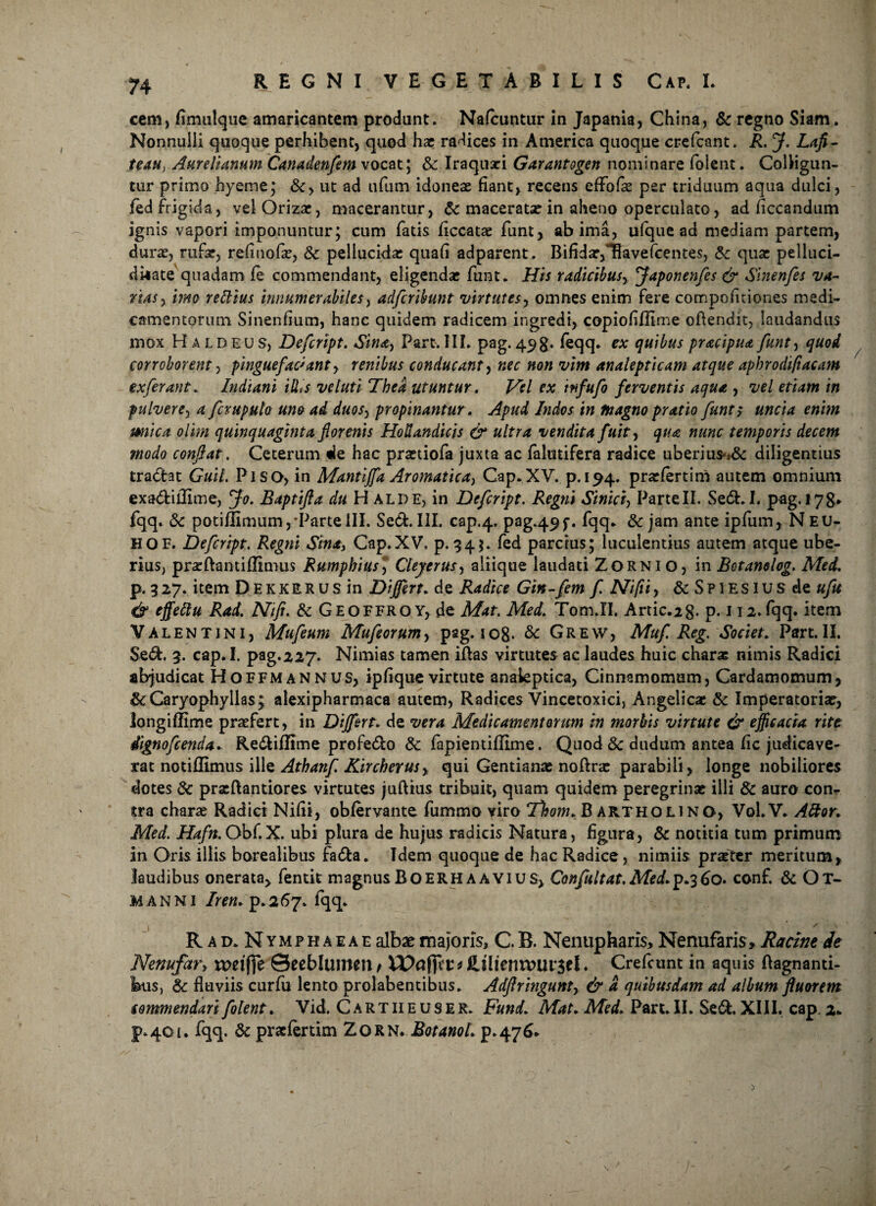 cem, fimulque amaricantem prodant. Nafcuntur in Japania, China, & regno Siam. Nonnulli quoque perhibent, quod hac radices in America quoque crefcant. R. J. Lafi- teau, Aurelianum Canadenfem vocat; & Iraquari Garantogen nominare folent. Colligun¬ tur primo hyeme; &, ut ad ufum idoneae fiant, recens efFofae per triduum aqua dulci, fed frigida, velOrizar, macerantur, 6c maceratae in aheno operculato, ad ficcandum ignis vapori imponuntur; cum fatis ficcatae funt, ab ima, ufque ad mediam partem, durae, rufae, refiuofae, & pellucidae quali adparcnt. Bifidae,^avefcentes, 8c quae pelluci- dhate quadam fe commendant, eligendae funt. His radicibusy ffaponenfes & Sinenfes va¬ nas y imo rettius innumerabiles, adfcrihmt virtutes, omnes enim fere compofitiones medi¬ camentorum Sinendum, hanc quidem radicem ingredi, copiofiflime offendit, laudandus mox HaldeuSj Defcript. Sinay Part. III. pag. 49g. feqq. ex quibus pracipua funt, quod corroborent, pinguefaciant, renibus conducant y nec non vim analepticam atque aphrodiftacam ex ferant. Indiani illis ve luti Thea utuntur. Vel ex infufo ferventis aqua , vel etiam in pulverey a fcmpula uno ad duosy propinantur. Apud Indos in magno pratio funt; uncia enim mica olhn quinquaginta florenis HoUandicis & ultra vendita fuity qua nunc temporis decem modo conflat. Ceterum de hac praetiofa juxta ac falutifera radice uberius-t& diligentius tradat Guil. Piso, in Mantiffa Aromatica^ Cap.XV. p.194. praefertim autem omnium exadilUme, Jo. Baptifta du H alpe, in Defcript, Regni Siniciy ParteII. Sed.I. pag. 178* fqq. &: potiflimum, ParteIII. Sed. III. cap.4. pag49f. fqq. & jam ante ipfum, N EU¬ II QF. Defcript, Regni Sina, Cap.XV, p. 34;. fed parcius; luculentius autem atque ube¬ rius, pneftantiflimus Rumphius* Clejerusy aliique laudati Zornio, in Botanolog. Med, p. 3 27. item Dekkrr us in Differt. de Radice Gin-fem f. Nifii, &SpiESlusde ufu & effeftu Rad. Ni fi, & Geoffroy, de Mat. Med, Tom.II. Artic.2g. p. 112. fqq. item Valentini, Mufeum Mufeorumy pag. 108. &c Grew, Muf. Reg. Societ. Part.II. Sed. 3. cap.L pag.227. Nimias tamen iftas virtutes ac laudes huic charae nimis Radici abjudicat Hoffmannus, ipfique virtute analeptica, Cinnamomam, Cardamomum, &Caryophyilas; alexipharmaca autem, Radices Vincecoxici, Angelicas & Imperatoriae, longiffime praefert, in Differt. de vera Medicamentorum in morbis virtute & efficacia rite dignofcenda,. Rediflime profedo & fapientiflime. Quod 8c dudum antea fic judicave¬ rat notiflimus ille Athanf. Kircherusy qui Gentianae noftrae parabili, longe nobiliores dotes dc pracftantiores. virtutes juftius tribuit, quam quidem peregrinae illi & auro con¬ tra charae Radici Nifii, obfervante fummo viro Thom. B artholino, Vol.V. Attor. Med. Hafn. Obf.X. ubi plura de hujus radicis Natura, figura, & notitia tum primum in Oris illis borealibus fada. Idem quoque de hac Radice, nimiis praeter meritum, laudibus onerata, fentit magnus Boerh A avius, Confultat. AfftLp.360. conf. & Ot- MANNI Irem p. 267. fqq. 1 * \ • x Rad. Nymphaeae albae majoris, C. B. Nenup haris, Nenufaris, Racint de Nenufar, meiffe Seeblumen t IPafiU4* Ofcnmusel. Crefcunt in aquis ftagnanti- bus, & fluviis curfu lento prolabentibus. Adfiringunty & a quibusdam ad album fluorem commendari folent. Vid. Cartiieusek. Fund, Mat. Med, Part. II. Sed. XIII. cap. a* p.401. fqq. & praefertim Zorn, Botanol. p.476..