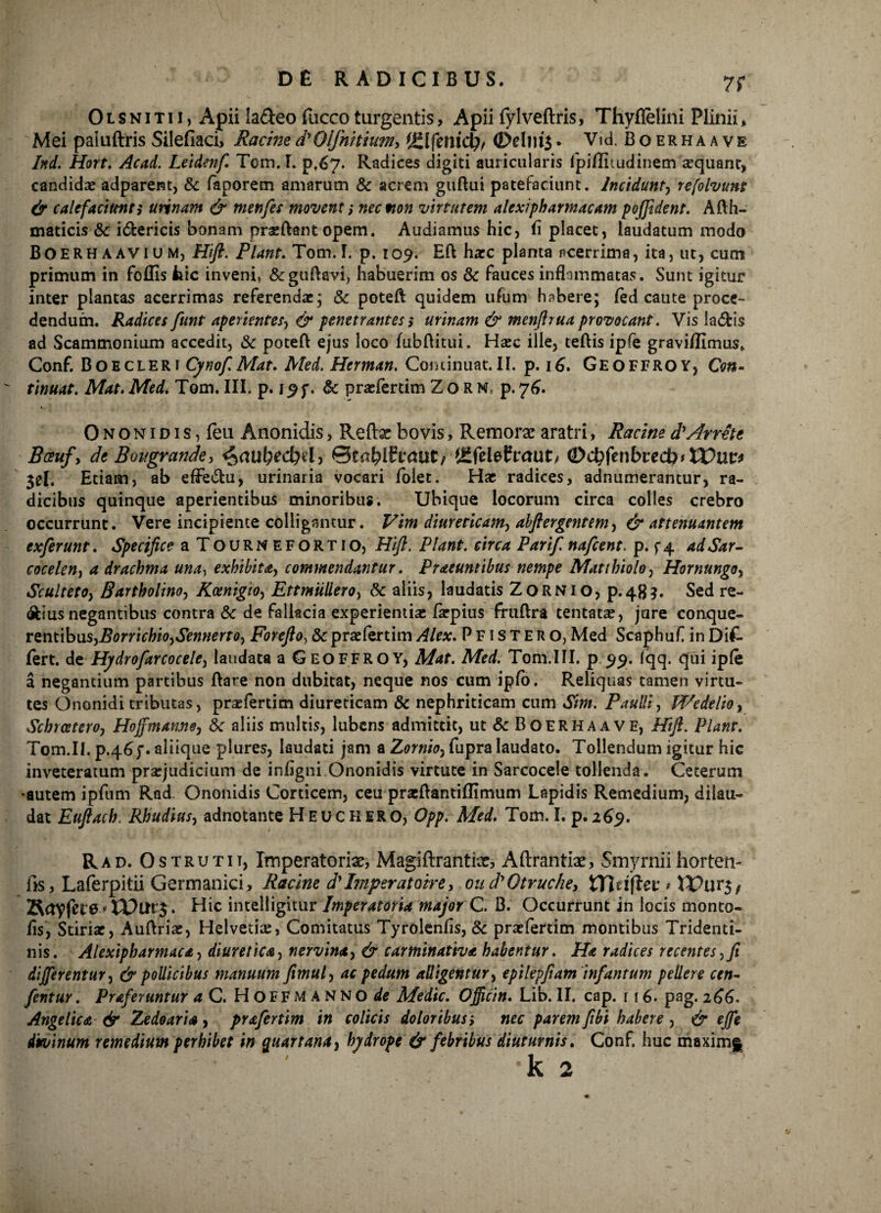 7f 0 l s n i t 11, Apii ia&eo fucco turgentis, Apii fylveftris, Thyflelini Plinii * Mei paluftris Silefiaci, Racined'Olfnitium> (£1 femcf^ <Ddm$. Vid. Boerhaave Ittd. Hort. Acad. Letdenf. Tcm.I. pf67* Radices digiti auricularis lpiffiiudinem aequant, candidae adparent, & faporem amarum & acrem gudui patefaciunt. Incidunt, refolvuns & calefaciunt i urinam & menfes movent i nection virtutem alexipharmacam poffident. Adh- maticis & i&ericis bonam praedant opem. Audiamus hic, fi placet, laudatum modo BOERHAavium, Hift. Piant. Tom.I. p. 109. Ed haec planta acerrima, ita, ut, cum primum in follis iiic inveni» &gudavi, habuerim os & fauces inflammatas. Sunt igitur inter plantas acerrimas referendae; & poteft quidem ufum habere; fed caute proce¬ dendum. Radices funt aperientes, & penetrantes s urinam & mcnftrua provocant. Vis la&is ad Scammonium accedit, & poted ejus loco fubftitui. Haec ille, tedis ipfe gravi/fimus. Conf. Bo E cleri Cynof.Mat. Med. Herman. Coniinuat.il. p. 16. Geoffroy, tinuat. Mat. Med. Tom. III. p. . & praefertim Zorm, p. 76. 0 n o n 1 d 1 s, leu Anonidis, Reftx bovis, Remorae aratri, Racine d'Arrete Bcsufy de Bougrande, 6>aul)ed}d> ©tablftraut/ tSfelefraut/ (Dcbfenbrecb* XVuv* $el. Etiam, ab effe&u, urinaria vocari folet. Hae radices, adnumerantur, ra¬ dicibus quinque aperientibus minoribus. Ubique locorum circa colles crebro occurrunt. Vere incipiente colligantur. Vim diureticam, abftergentem, & attenuantem exferunt. Specifice a Tournefortio, Hifl. Piant, circa Parif. nafcent. p. f4 adSar- cocelen, a drachma una, exhibita, commendantur. Praeuntibus nempe Matthiolo, Hornungoy ScultetOy Bartholino, KoenigtOy EttmMero, & aliis, laudatis Zornio, p.483. Sed re¬ gius negantibus contra & de fallacia experientiae farpius frudra tentatae, jure conque- rentibnSyBorrichioySennerto, Forefto, & praefertim Alex. P F1 s T E R o, Med Scaphuf in Dik fert, de Hydrofarcoceley laudata a Geoffroy, Mat. Med. Tom.III. p 5151. (qq. qui ipfe a negantium partibus dare non dubitat, neque nos cum ipfo. Reliquas tamen virtu¬ tes Ononidi tributas, praefertim diureticam & nephriticam cum Sim. Paulli, WedeltOy Schrceteroy Hoffmatmoy 8c aliis multis, lubcns admittit, ut & Boerhaave, Hift. Piant. Tom.II. p.46f. aliique plures, laudati jam a Zornioy fupra laudato. Tollendum igitur hic inveteratum praejudicium de infigni Ononidis virtute in Sarcocele tollenda. Ceterum *autem ipfum Rad Ononidis Corticem, ceu praedantiffimum Lapidis Remedium, dilau¬ dat Eufiach. Rhudiusy adnotante H E u c H ER O, Opp. Med. Tom. I. p.269. Rad. 0struxit, Imperatoriae, Magiftrantix, Aftrantix, Smyrniihortem fis, Laferpitii Germanici, Racine d'Imperatoire, oud\Otruche, Vflnftev * . Hic intelligitur Imperatoria major C. B. Occurrunt in locis monto- fis, Stiriae, Audriae, Helvetiae, Comitatus Tyrolenfis, Sc praefertim montibus Tridenti- nis. Alexipharmacay diuretica, nervinuty & carminativa habentur. Ha radices recentes,fi differentur, & pollicibus manuum fimuly ac pedum alligentur, epilepfiam infantum pellere cen- fcntur. Praferuntur a C. Hoff MANNO de Medie. Officin. Lib. II. cap. r 16. pag. 266. Angelica & Zedoaria, prafertim in colicis doloribus i nec parem fibi habere , & effe divinum remedium perhibet in quartana, hydrope & febribus diuturnis. Conf. huc maximf