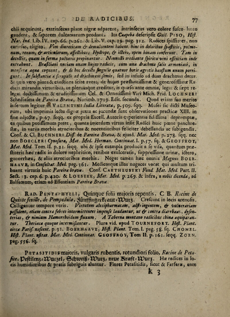 chii acquirant, extrinfecus plane nigrae adparent, Intrinfecus vero eoiore fufeo- luteo gaudent, Sc faporem dulcaraarum produnt. Ita Caapeba defcripfit GwL Pi SO, Hi fi. Nat. Ind. Lib.IV. cap. 66. p.261. & Lib.V. cap. 19, pag. 3*2. Radices fpiffiores, non carinias, digito. Vim diureticam & demulcentem habent, hinc in doloribus fpafticis, pulmo¬ num, renum, & articulorum, affeftibus; Hydrope, & ittero, opem bonam conferunt. Tam in decedis, quam informa pulveris propinantur. NmnuUi mediante fpirintvini ejfemiam inde extrahunt. Brapliam unciam unam hujut radicis, cum una drachma falis armeniaci, in menfura aqua coquunt, & de hoc deco&Q fingufis quatmr horis agrotis haufium unum porri- guxt. In fubfiantia a fcrupulo ad drachmam /emis, fed in infido ad duas drachmas datur. Si quis vero plura & exactiora fcire aveat, de hujus praefhmifilms Sc generofiffiinac Ra dicis mirandis virtutibus, ut plerumque creditur, is quarfo ante omnia, legat Sc faepe re* legat do&idimum & eruditiilimum Cei. Sc Ornadflimi Viri Mich. Frid. Lochneri Schediafma de Pareira Brava, Norimb. 1719. Edit, fecunda. Quod etiam fuo merite infertum legitur in Valentini India Veterata, p. fo^. fqq. Mufei ftc di<5Ei Mufco- rum, ubi imprimis ledu dignae juxta ac jucundae funt obfervationes pra&ioe XIII. in fine adje&ae, p 67. feqq. ex propria Exedi. Amoris experientia fidiffima depromptae, ex quibus potiffimum patet, quanta interdum virtus infit Radici huic pcene panchre- Rae, in variis morbis atrocioribus Sc nocentioribus feliciter debellandis ac fubigendis. Conf. Sc Cl. Buchneri Diff de Pareira Brava, Sc ejusd, Mat. Med. p. 278- fqq. nec non B O E c L E R i Cyno fur a, Mat, Med. Herman. Continuat. I. p. f 7. fq. Sc G E o F F R o y, Mat. Med. Tom. II. p.21. feqq, ubi Sc ipfe exempla producit a fe vifa, quantum pne- jftiterit haec radix in dolore nephritico, renibus exulceratis, fuppreflione urinae, i&ero, gonorrhaea, & aliis atrocioribus morbis. Negat tamen haec omnia Magnus B O E R» HA ave, in Confidtat. Med. pag. 361. Medicosque illos nugaces vocat qui multum tri¬ buant virtutis huic Pareira brava. Conf. Carth e use r i Fund. Mat. Med. Part. II, Sedi. »3. cap. 6. p. 420. Sc L o es eke, Mat. Med. p. 269. Sc infra, a nobis dicenda, ad Balfarnum, etiam ad Edentiam Pareira Brava. Rad. Pentaphylli, Quinque folii majoris repentis, C B. Picine dt Quinte feville, de Pempedula, ^unfftngetf taut > XPut’3. Crefcunt in locis arenofis, Colligantur tempore veris. Virtutem alexipharmaeam, adfttingentem, & vulnerariam fojjident, etiam contra feb?es intermittentes impenfe laudantur, ut & contra diarrbaas, dyfin- tertas, & nimium Hamorrhotdunt fluxum. A Taberna montano radicibus china aquiparan- tur. Theriaca quoque in: er mi fient ur. Plura vid. apud Tournefort. Htft. Plani, circa Parifinafient. p. 31. Boerhaave, Hifi. Piant. Tom. I. pag. jg. fq. Chomel, Htft. Piant, ufitat. Mat. Med. Continuat, GeoFFRO Y, Tom II. p. 161. feqq. Z01 N, pag.yffi. % ! ’ P e t a s 1 t 1 d 1 s majoris, vulgaris rubentis, rotundiori folio, Racine de Pefa~ fit e, Pe(ltIen^n?ui'3«I/ Scbwrijj* XPut$/ ncue Bcaft»n?urj. Hse radices in lo¬ cis humidioribus Sc pratis iubriguis aluntur. Flores Petafiddis, ficut Sc Farfar*, ante