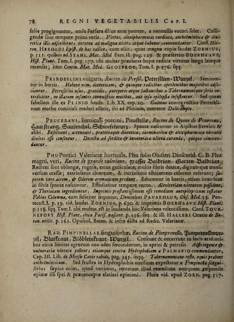 folia progignuntur, unde Farfara filius ante patrem, a nonnullis vocari folet. Colli¬ gendae funt tempore primi veris. Virtus, alexiphartnaca$ cardiaca, anthelmintica & diu¬ retica illis adferibitur; externe ad maligna ulcera atque bubones commendantur. Conf.Hif- ron. Heroldi Epifl. de hac radice, cum aliis, quos magna copia laudat ZORNIUS, p. f 11. quibus ad St AH L. Mat. Med Part. II. pag. 1 29 & prafertim BOERHA AVE, Hift. Piant. Tom. I. pag. 177. ubi multas praeclaras hujus radicis virtutes longe lateque recenfet; item Conti». Mat. Med. Geqffroy, Tom.I. p.376. fqq. Petroselini vulgaris, Uncine de Perfil, Petet*ftffen* IPut^el. Seminan¬ tur in hortis. Habent vim, diureticam, & quinque radicibus aperientibus majoribus adfo- ciantur. Petrofelini ufus, gravidis, puerperis atque lattantibus a Tabernamontano ferio in¬ terdicitur , ne illarum infantes convulfivis motibus, aut ipfa epilepfia infeftentur. Sed quam fabellam ille ex Plinio haufit. Lib.XX. cap. 20. Galenus conivetje&ius Petrofeli- num morbo comitiali mederi aderit, ibi ad Plinium, monente Dalecafnpio. Peucedani, Foemcutf porcini, Pinaftellae, Racine de Queve de Pourceau * @atlfencf?e{/ ©d?K>efetoUl‘$ , Sponte nafeurtur in Aipibus Svevicis 6c alibi. Refolvunt, attenuant, pratereaque diuretica, carminativa & alexipharmaca virtutis divites ejfe cenfentur. Decotta ad for dita & inveterata ulcera curanda, quoque commen¬ dantur. PituPontici Valerianas hortenfis, Phu folio Olufatri Diofcorid. C B. Phu magni, veri, Racine de grande Valeriane, gtofiev Satorum* (Batten Satorum. Radices funt oblongae, rugofae, extus geniculatae, multis fibris dotatae, digitumque tranfl verfum craffae; extrinfecus cinereum, & intrinfecus albicantem colorem referunt; fa- porem viro acrem, & Odorem aromaticum produnt. Educantur in hortis, etiam interdum in Ulvis fponte nafcuntur. Effodiantur tempore verno. Alexiteriam virtutem pcjjidenty & 'Tberiacam ingrediuntur. Imprimis proflanti fimum ejfe remedium antepilepricum teflatur Fabius Columna, eum feliciter fequutus, Dominicus Panarolus, Obf Med. 33. Pen- tecoft.I. p. 39. vid. laudat. Zornius, p. 6$o. & imprimis Boerhaave Hift. Piant. p. 118* fqq.Tom.I. ubi multus eft in laudanda hac Valeriana valentiffima. Conf. TOUR* nefort. Hift. Piant. circa Parif nafcent. p.136. feq. Sc ill. Halleri Oratio de B§- tan. utilit. p. 161. Opufcul. Botan. & infra di&a ad Radie. Valerianae. R ad. Pimpinellae fanguifbrbae, Racine de PimpveneUe, fyimpttntUvoutt ;;el / Slutftaut/ Z\ldbletn£t*aut*DPur$cl . Crefcunt & occurrunt in locis aridiori¬ bus circa limites agrorum non adeo foecundorum, in aprici & petrofis. Adflringente & vulneraria virtute pollent; etiamque contra Hydrophobiam a Palm ari o commendantur, Cap. III. Lib. de Morfu Canis rabidi, pag. 34f. feqq. Tabernamontano tefle, equis prabent anthelminticum. Sed fruftra in Hydrophobia auxilium expe&atur a Pimpinella fangui- forba; faepius enim, quod novimus, tentatum illud remedium nunquam jefpondit opimae illi fpei & prarconceptse elatiori opinioni. Plura vid. apud ZORN. pag. f 17. /