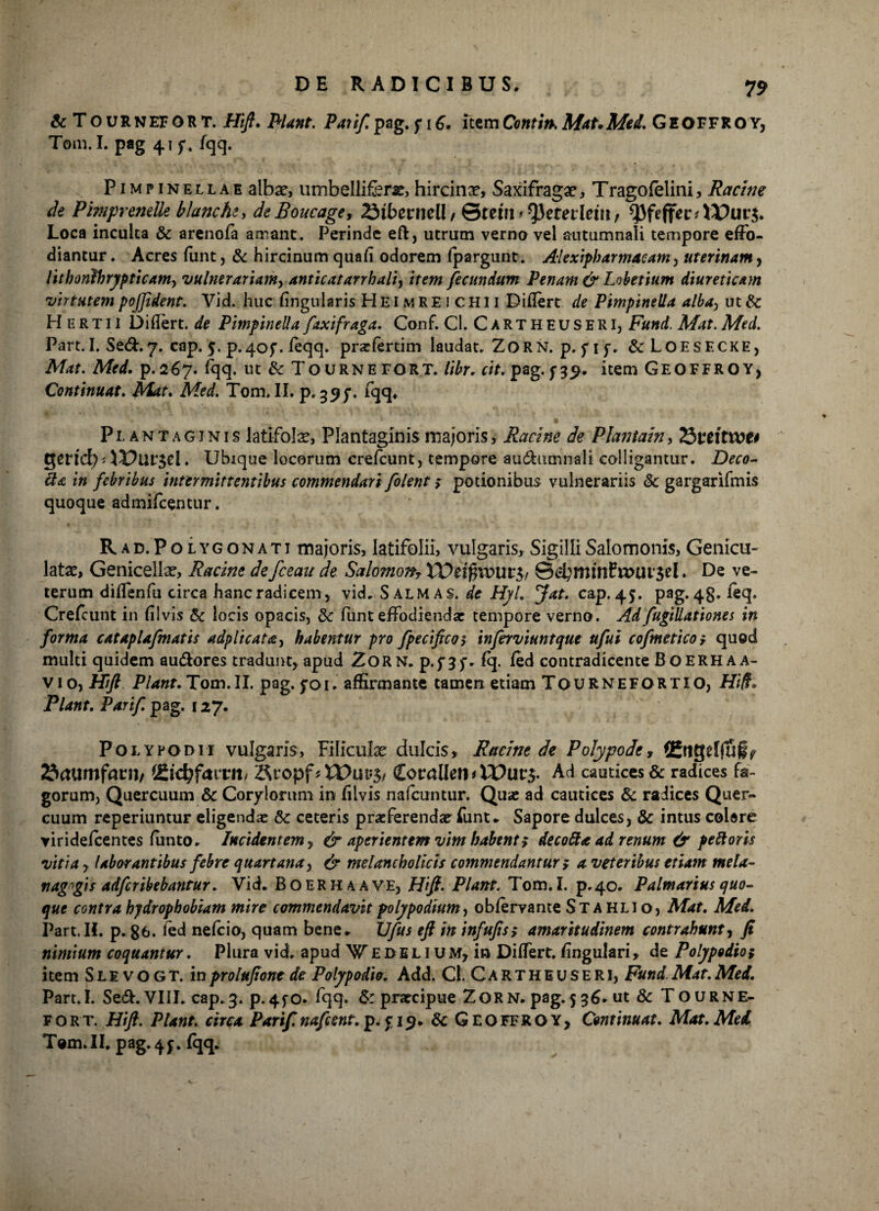 & TournefgRT. Hft. filant. Pati/, pag. f iG. itemContin.Mat,Med. GEOFFROY, Tom. I. pag 41 f. fqq. Pimpinellae albae, umbelliferae, hircinae, Saxifragae, Tragofelini, Rctcine de Pimprenelle blancht, deBoucage, 23ibernell / 0teiri ttyetevlein f Loca inculta & arenofa amant. Perinde eft, utrum verno vel autumnali tempore effo¬ diantur . Acres funt, & hircinum quafl odorem fpargunt. Alexipharmaeam, uterinam, lithonfhrypticam, vulnerariam> anticatarrbali, item fecundum Penam & Lobetium diureticam virtutem pojjident. Vid. huc lingularis H EI m R E 1 c H11 Diflert de Pimpinelta alba, ut & H E R T11 Diflert. de PimpineUa faxifraga. Conf. Cl. C A R T H E U S E RI, Fund. Mat. Med. Part. I. Sed.7. cap. 5. p*40f. feqq. praffertim laudat. ZORN. p. f 1 f. &LOESECKE, Mat. Med. p.267. fqq. ut & TOURNEFORT. libr. cit.pag. f 39. item GEOFFROY, Continuat. Mat. Med. Tom. II. p. 35^. fqq. Plantaginis latifolae, Plantaginis majoris, Racine de Plantain, 25ttitvot* QCtid) AX)lll$cl. Ubique locorum crefcunt, tempore audhunnali colligantur. Deco¬ cta in febribus intermittentibus commendari /olent > potionibus vulnerariis <Sc gargarifmis quoque admifeentur. R AD. PO lygonati majoris, latifolii, vulgaris. Sigilli Salomonis, Genicu¬ latas, Genicellae, Racine de fceau de Salomon, XVei$xvui$, 8HU‘$el. De ve¬ terum diflenfu circa hancradicem, vid. Sal mas. de Hyl. Jat. cap. 45. pag. 48» Crefcunt in fiivis & locis opacis, & funt effodiendae tempore verno. Ad fugillationes in forma catapla/matis adplicata, habentur pro f pecifico> inferviuntque u/ui cofmeticor quod multi quidem au&ores tradunt, apud Zorn. p.f3f. % fed contradicente Boerhaa- vio, Hift Plant.TQdo.il. pag. foi. affirmante tamen etiam Tournefortxo, Hift* Piant. Par i/, pag. 127. Poi.ypodii vulgaris, Filiculae dulcis. Ruant de Polypodt, i&tgelfuip Saumfnril/ 2h'djfmTI1/ &copf * WiXV$, &OtaUen>Wuv$- Ad cautices & radices fa¬ gorum, Quercuum 6c Corylorum in fllvis nafcuntur. Quae ad cautices & radices Quer¬ cuum reperiuntur eligendae & ceteris praeferendae funt. Sapore dulces, & intus colere ▼irideicentes ftinto. Incidentem , & aperientem vim habent; decofta ad renum & peftoris vitia y laborantibus febre quartana, & melancholicis commendantur i a veteribus etiam meta- nag»gis adferibebantur. Vid. B o ER H A A ve, Hft. Piant. Tom. I. p.40. Palmarius quo¬ que contra hydrophobiam mire commendavit polypodium, obfervante St a hli o, Mat. Med. Part. IL p. g6. ied nefeio, quam bene. JJfus eft in infu/is; amaritudinem contrahunt y fi nimium coquantur. Plura vid. apud Wedelium, in Differt, lingulari, de Polypodioi item S L1 v o G T. in prolufione de Poiypodio. Add. CJ. Cartheuseri, Fund Mat. Med. Part.l. Se<ft. VIII. cap.3. p.4fO* fqq. & praecipue ZorN. pag.536. ut & Tourne- fort. Hft. Piant, circa Pari/. nafcent. p. f 19. 6c G EOFEROY, Continuat. Mat. Mei Tom.II. pag. 4j. fqq.