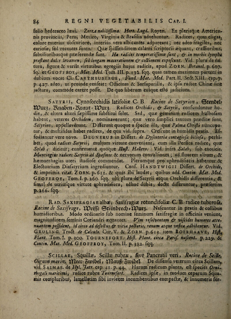 84 folio hederaceo laevi. Zorza nobilijfima, Hort. Lugd* Royen. Ex plerisque Acaerica- nis provinciis, Peru, Mexico, Virginia & Brafilia advehuntur. Radices, quas eligas2 colore exterius obfcuriore, interius vero albicantes adpareant; nec adeo fragiles, nec cariofie, fed recentes funto. Quas fpiflitudinem calami feriptorii xquant, craflioribus, jfubtilioribusque prasferendx funt. Ha radices temperatijjimoe funt, & in morbis lympha pr flant dulce levamen, fed longam macerationem & cottionem expofeunt. Vid. plura de na¬ tura, figura & variis virtutibus egregiis hujus radicis, apud ZoRN. Botanol. p. 607. fq. et Geoffroy, Mat. Med. Tom. III. p. 132. fqq. quas tamen maximam partem in dubium vocat Gl. Cartheuserus , Fund. Mat. Med. Part.IL Se&. XIII. cap. 7, p. 427. adeo, ut proinde cenfeat: Officinas & Sarfaparilla, & ipfa radice Chinx fine ja&ura, commode carere poflfe. De quo liberum cuique efto judicium. Satyrii, Cynoforchidis latifoliae C. B. Racine de Satyrion , ©ten&fL 2\Jinbctl * KiXUit * Radices Orckidisj & Satyrii, confunduntur ho¬ die, Sc altera alteri farpiflime fubffitui folet. Sed, quae geminam radicem bulbofam habent, veteres Orchidem^ nominaverunt; quae vero fimplici tantum praedita: funt, Satyrion,. appellaverunt. Differunt quoque a fpecie illa, quae Palma Chrtjii nuncupa- mr, & multifidas habet radices, de qua vid. fupra. Crefcunt in humidis pratis. Ef¬ fodiantur vere novo* Degnerus in Differt, de Dyfenteria contagiofa biliofay perhi¬ bet, quod radices Satyniy multum virtute conveniant, cum illa Perfica radice, quae Sal ab i dicitur; confirmante quoque llluft. Hallero. Vid. infra Salab, fhb exoticis. Muntingius radices Satyrii ad Spafmos Sc nervorum convulfiones; ad fluorem album, Sc haeraorrhagias uteri ftudiofe commendat. Plerumque pro aphrodifiacis habentur Sc Ele&uarium Diafatyrium ingrediuntur. Conf. Handtwigii Differt, de Orchidey Sc imprimis citat. ZORK. p. 611. Sc quos ibi laudat, quibus add. Cetttin Mat. Med. Geoffroy, Tom.I. p.260. fqq. ubi plura de Satyrii atque Orchidis differentia, Sc fitnui de utriufque virtute ^phrodihaca, adhuc dubia, dodfce differuntur, praefer tim P* fqq*' ’<♦ •; •• , Vi‘A?-, j * .1 ij, : V i v '■* - ' • r:tV5¥' Rao. Saxifragiaealbagj Saxifjragiae rotundifoli# G.B. radice tuberofi, Racine de Saxifrage, XVeitfe ©tdnE>recb>>lPur3. Nafcuntur in pratis & collibus humidioribus. Modo ordinario fub nomine feminum faxifragiae in officinis veniunt, magnitudinem feminis Coriandri aequantes. Vim refolventem & vifeidos humores atte¬ nuantem pojjident, id circo ad defeftus & vitia peftoris, renum atque veftca adhibentur. Vid. Gruling. Tradi:, de Calculo. Cur.V. & ZORN, p.613. item Boerhaave, Hifi* Piant. Tom.I. p. 300. Tournefort. Hifi. Piant, circa Pari/, nafcent. p.225^. Sc Contin. Mat. Med. Geoffroy, Tom.II. p. 3^2. fqq. Scillae, Squilla:, SciUxrubrx, five Pancratii veri, Racine de SciUe, Oignon marzn, JTI$Wt£>rf. De diffenfu veterum circa Scillam, vid. Salmas, de Hyl. Jatr. cap. 41. p. 44, Harum radicum planta, efl ipecies Orni- tkogali maritimi) radice rubra Tournefort. Radices ipfae, in modum ceparum Squa- ®ai$ compluribus lamellatim libi invicem incumbentibus compadbe, Sc innumeris fer-