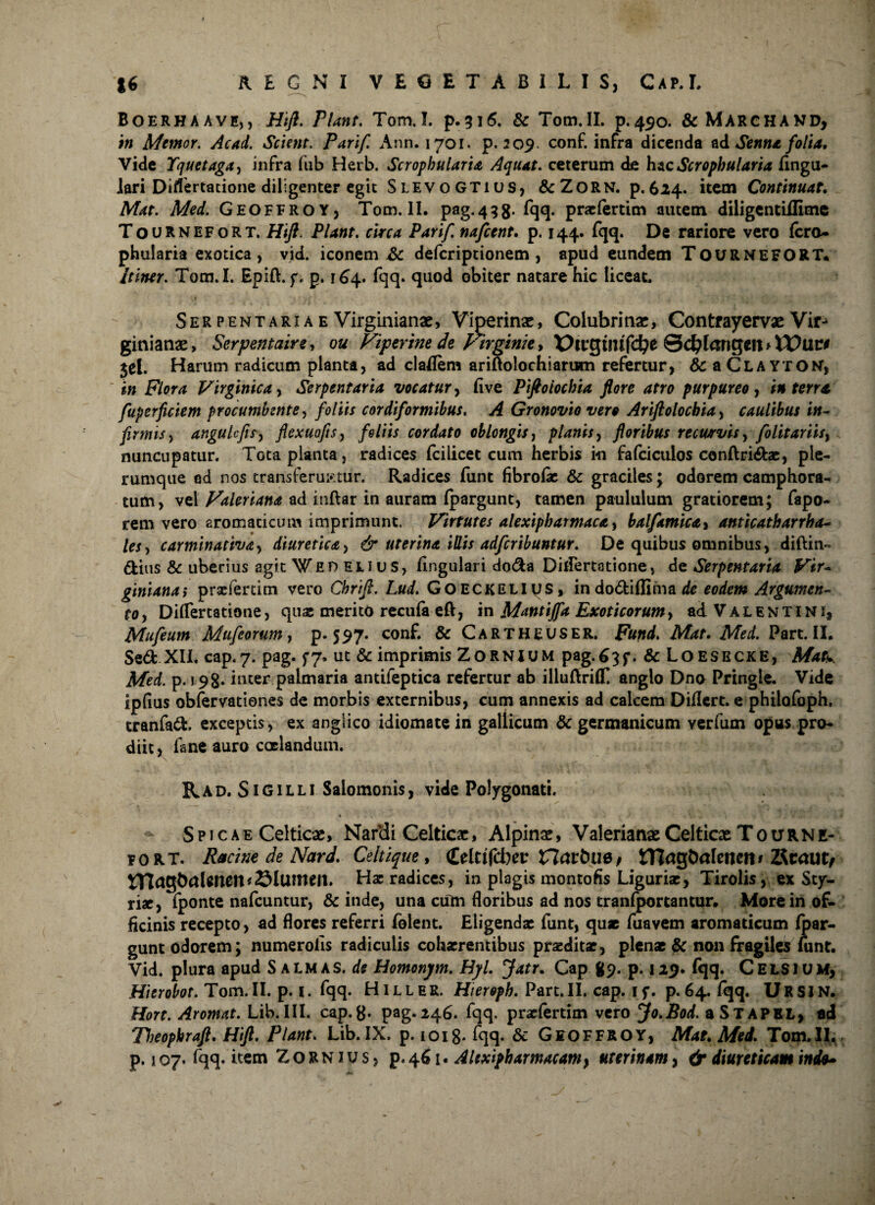 Boerhaave,, Hifl. Pter. Tom.I. p.316. & Tom.II. p.450. &MARCHAND, i» Memor. Acad. Scient. Parif. Ann. 1701. p. 209. conf. infra dicenda ad Senna folia. Vide Tquetaga, infra fub Herb. Scrophularu Aquat. ceterum de hac Scropbularia lingu¬ lari Diflertatione diligenter egit Slevogtius, &ZORN. p.624. item Continuat. Mat. Med. Geoffroy, Tom.II. pag. 4 3 8- fqq. prxlertim autem diligentiffime Tournefort. Hfl. Piant. circa Parif najcent. p. 144. fqq. De rariore vero fero- phularia exotica, vid. iconem A: deferiptionem , apud eundem TOURNEFORT. Itiner. Tom.I. Epift. f. p. 164. fqq. quod obiter natare hic liceat, Ser pentaria e Virginianae, Viperinae, Colubrinae, Contrayervae Virj ginianae, Serpentaire, ou Viperine de Virginie > X)lVQim(d)t &d}lax\l$m>XX)ilt0 jel. Harum radicum planta, ad claflem ariftoloehiarum refertur, Sc a Clayton, in Flora Virginica> Serpentaria vocatur> live Piftoiochia flore atro purpureo, in terra, fuperficiem procumbente, foliis cordiformibus. A Gronovio vero Ariftolochia> caulibus in¬ firmis , angule fi sy flexuofts, foliis cordato oblongis, planis, floribus recurvis, folitariis% nuncupatur. Tota planta, radices fcilicet cum herbis i« fafciculos conftridx, ple¬ rumque ed nos transferuntur. Radices funt fibrolx & graciles; odorem camphora- tum, vel Valeriana ad inftar in auram Ipargunt, tamen paululum gratiorem; fapo- rem vero aromaticum imprimunt. Virtutes alexipharmaca, balfamica, anticatharrha- tes, carminativa, diuretica, & uterina ULis adferibuntur. De quibus omnibus, diftin- dius & uberius agit WEr> eli us, lingulari doda Diflertotione, de Serpentaria Vir- ginianai prxfertim vero Chrifl, L#</. GOECKELiys, indodiflima de earf/cw* Argumen¬ to , Diflertatione, quas merito recula eft, in Mantijfa Exoticorum, ad V A L E n t i n i9 Mufeum Mufeorum, p. 597. conf. & Cartheuser. Futtd. A&f. Part. II. Sed XII. cap.7. pag. £7. ut & imprimis Zornium pag-^^f. & Loesecke, A/i/k A/ed. p. 198* inter palmaria antileptica refertur ab illuflrilf anglo Dno Pringle. Vide iplius obfervationes de morbis externibus, cum annexis ad calcem Diflert. e philofoph. tranfad. exceptis, ex anglico idiomate in gallicum & germanicum verfum opus pro¬ diit, fane auro caelandum. Rad. Sigilli Salomonis, vide Polygonati. % . 'i-* • >■ . v ■ Y' k ■ .• * * *»+ Y $ \ si v Spicae Celticae, Narvdi Celticae, Alpinae, Valerianae Celticae T 0 u R N fi¬ so RT. Racine de Nard. Celtique, (Ldtifcbei'Zlcttbue, mag&alencn* 2Rcaut/ tncigt)nUnen?©lUilteil. Hx radices, in plagis montofis Ligurix, Tirolis, ex Sty- rix, fponte nafcuntur, & inde, una cum floribus ad nos tranfportantur. More in of¬ ficinis recepto, ad flores referri folent. Eligendx funt, quae fuavem aromaticum Ipar- gunt odorem; numerolis radiculis cohxrentibus prxditx, plenat & non fragiles funt. Vid. plura apud S almas, de Homonym. Hyl. Jatr. Cap 89. p. 129. fqq. CelsiUM, Hierobot. Tom. II. p. 1. fqq. HIL L E R. Hieroph. Part. II. cap. 1 f. p. 64. fqq. U R SI N. Hort. Aromat. Lib.III. cap.8* pag.246. fqq. prxlertim vero Jo.Bod. aSTAPEL, ad Tfjeopkraft. Hifl. Piant. Lib. IX. p. 1018* fqq- & Geoffroy, Mae. Med. Tom.II. p. 107, fqq. item Z o R N1 u s, p. 461. AUxipharmacam, uterinam, & diureticam indo*