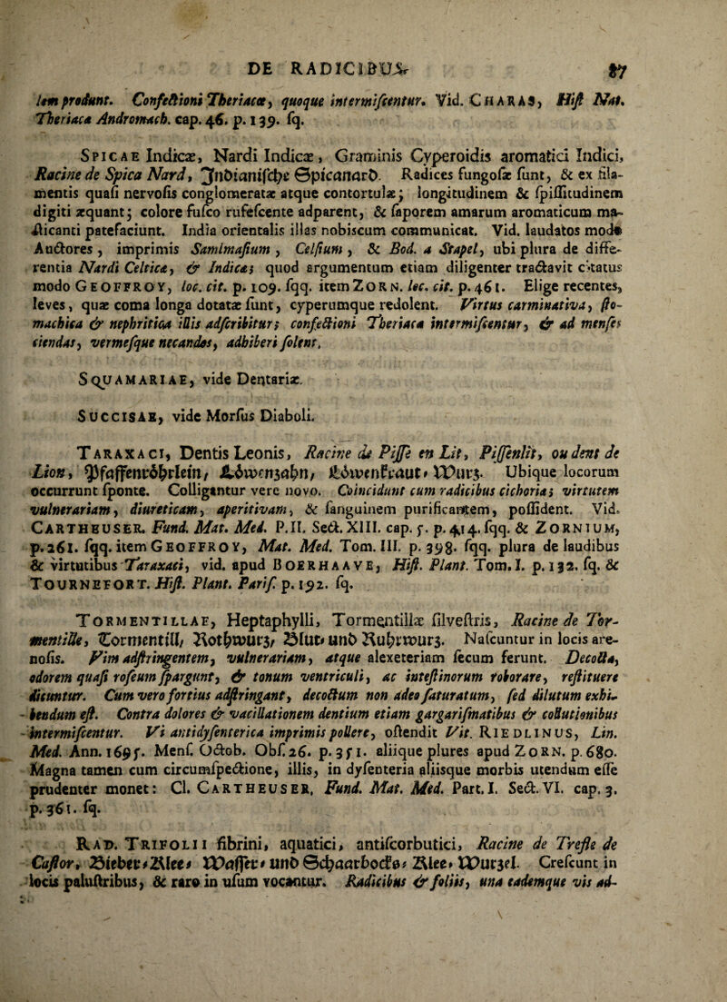 lem produnt. Confeftioni Tkeriacct, quoque intermifientur. Vid. C tt A R A 3 > Hi/f Nat. Theriaca Andromach. cap. 46. p. 139. fq. Spicae Indicse, Nardi Indicae, Graminis Cyperoidis aromatici Indici, Racine de Spica Nard, Jttbianifd^e &pican<lvt>- Radices fungolae funt, & ex fila- mentis quafi nervofis conglomeratae atque contortula; longitudinem & fpiffitudinem digiti aequant; colore fufeo rufefeente adparenc, & fiiporem amarum aromaticum ma¬ nicanti patefaciunt. India orientalis illas nobiscum communicat. Vid. laudatos modo Au&ores , imprimis Samlmafium , Celfium , & Bod. a Stapel, ubi plura de diffe¬ rentia Nardi Celtica, ^ Indicat quod argumentum etiam diligenter tranavit ckatus modo Geoffroy, loc. cit. p. 109. fqq. itemZoRN. lec. ciV. p. 461. Elige recentes, leves, quae coma longa dotatae funt, cyperumque redolent. Virtus car minat iva, fio- machica & nephritica i His adfcribiturt confeftioni 'Theriaca inter mi fantur, & ad menfi$ ciendas, vemefque necandos, adhiberi filent, Squamariae, vide Dentaria:. Succisae, vide Morfus Diaboli. Taraxaci, Dentis Leonis, Racine de Pijfi en Lit, Piffenlii, oudent de Lhn> ^3faffenv6&rletn/ ft&wnfsraut’ Wurj. Ubique locorum occurrunt fponte. Colligantur vere novo. Coinctdunt cum radicibus cichoria i virtutem vulnerariam, diureticam, aperttivam, & fanguinem purificantem, poffident. Vid. Cartheuser. A&r. P.II. Sed.XIII. cap. $■. p.^^.fqq. & Zornium, p.261. /qq. item GeoFFROY, Med, Tom. III. p. 398. fqq. plura de laudibus & virtutibus Taraxaci, vid. apud Boerhaave, Htft. Piant. Tom.I. p. 132. fq. & Tournefort. Hifi. Piant. Parif. p. 192. fq. Tormentillaf, Heptaphylli, Tormentillae filveftris, Racine de 7hr- mntiUe, Cormenttll/ 23lut* unb 7\ul)nvuv$. Nafcuntur in locis are- nofis. Vim adft tingent em, vulnerariam, atque alexeteriam fecum ferunt. Decolla, odorem quafi rofiumfpargunt, & tonum ventriculi, ac intefiinorum roborare, reftituere dicuntur. C#/» vero fortius adflringanf, decoftum non adeo fatur at um, fed dilutum exhu bendum eft. Contra dolores & vacillationem dentium etiam gargarifmatibus & collutionibus intermifientur. Vi antidyfinterica imprimis pollere, ofiendit Vit. Rie dlinus, Ltn. Med. Ann. i69f. Menf. Ocbb. Obf26. p. 3 f 1. aliique plures apud ZoRN. p. 680. Itiagna tamen cum circumfpe&ione, illis, in dyfenteria aliisque morbis utendum eflfe prudenter monet: Cl. Cartheuser, Funi. Mat. Med. Part.I. Sed. VI. cap. 3. p. 361. fq. Rad. Trifolii fibrini, aquatici, antifcorbutici, Racine de Trefle de Caflov, 23iebei:*2Mee* Wafiit* unO ©cfyaarbocfo* 2£lee» tPuiset Crefcunt in locis paluftribus, & raro in ufum yocontur. Radicibus & foliis, una tadtmque vis ad-