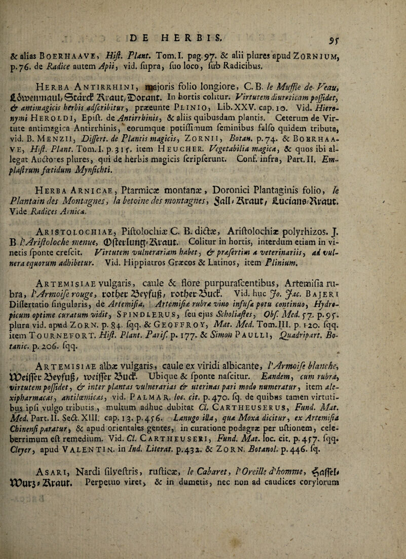 9S 8c alias BoeRHAAVE, Hifl. Piant. Tom.I. pag.97. & alii piares apud ZORNIum, p.76. de Radice autem Apiiy vid. fupra, fuo loco, fub Radicibus. Herba Antirrhini, majoris folio longiore, C.B. te Muffle de Feau> fi,6tt>enmaul/©car<f 2\raut/©Ot:ant. In hortis colitur. Virtutem ditimicam pojfldet, & antimagicis herbis adfcribitur y praeeunte Plinio, Lib.XXV. cap. io. Vid. Hiero¬ nymi Heroldi, Epift. de Antirrhinisy & aliis quibusdam plantis. Ceterum de Vir¬ tute antimagica Antirrhinis,' eorumque potiflimum feminibus falfo quidem tributa, vid. B. Menzii, Differt, de Plantis magicis, Zornii, Botan. p. 74. 6c Bokrhaa- ve, Hifi. Piant. Tom.I. p.31 f. item Heucher. Vegetabilia magica, & quos ibi al¬ legat Audio *es plures, qui de herbis magicis fcripferunt. Conf. infra, Part.II. Em- plaflrum foetidum Mynfichti. Herba Arnicae, Ptarmica? montanae, Doronici Plantaginis folio, te Plantain des Montagnes > labetoine des montagnes* Srtll*2faautj SMciaM^vctUt* Vide Radices Amica. Aristolochiae, Piftolochi^e C B. di£he, Ariftolochia? polyrhizos. J. B flAriftoloche vienue, ©fierluntpSvaUt. Colitur in hortis, interdum etiam in vi¬ netis fponte crefcit. Virtutem vulnerariam habet, & prafertim a veterinariis, ad vul¬ nera equorum adhibetur. Vid. Hippiatros Graecos & Latinos, item Plinium. Artemisiae vulgaris, caule & flore purpurafcentibus, Artemifia ru¬ bra, PArtnoiferouge, rot^et rotbcr Sucf. Vid. huc j^. Bajeri Diflertatio lingularis, de Artemifia. Artemfia rubra vino infufa potu continuo, Hydro¬ picum optime curatum vidit, S P1N D LE RU s, feu ejus Scholiaftes, CM/ A/<?</. f 7. p. 9f. plura vid. ap%id ZoRN. p. §4. fqq. &Geoffroy, Mat. Med. Tom.III. p. 120. fqq. item T0urnefort. Hifl. Piant. Parif. p. 177. & Simato Paulli, Quadripart. ifo- p. 206. fqq. 1 —. A Artemisiae albae vulgaris, caule ex viridi albicante, PArtmifi btanche, i5eyfuf$/ tuciffcr 23ucf. Ubique & fponte nafcitur. Eandem, cum rubray virtutem pofftdet y & inter plantas vulnerarias & uterinas pari modo numeratur, item ale- xipharmacas, antilcemicas, vid. Palma r. /<?£. r/f. p. 470. fq. de quibus tamen virtuti¬ bus ipfi vulgo tributis , multum adhuc dubitat C/, CARTHEUSERUS, F««af. A/*f. Part. II. Sed. XIII, cap. 1 3. p.4^. Lanugo illay qua Moxa dicitur, rx Artemifia Chinenft paratur, & apud orientales gentes, in curatione podagra: per u-ftionem, cele¬ berrimum eft remedium. Vid. C/. Cartheuseri, Mat. loc. cit. p.4f7. fqq* Cleyer, apud Valenti N. in Ind. Liter at. p.432. & ZoRN, Botanol. p.446. fq. Asari, Nardi filveftris, ruftica?, le Cabaret, PGreiUe d^hommey * ZfaaUf* Perpetuo viret, & in dumetis, nec non ad caudices corylorum