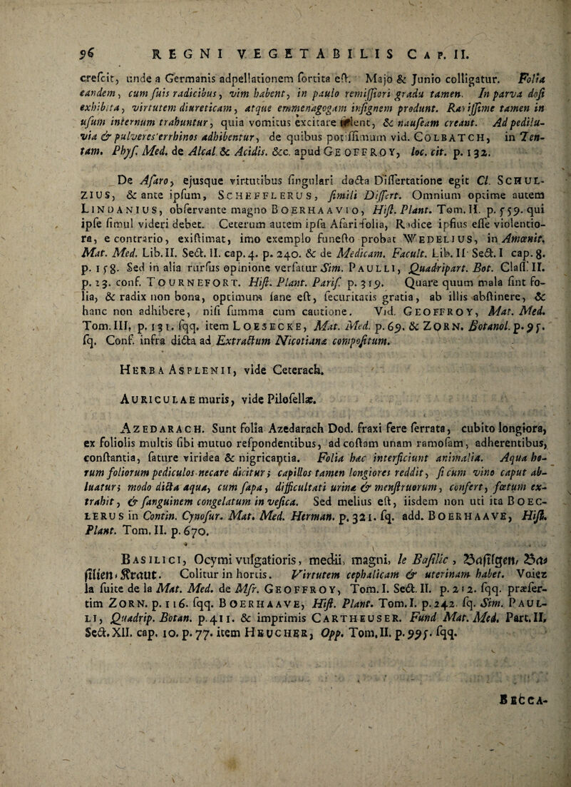 cre/cit, unde a Germanis adnellationem fortita eft. Majo & Junio colligatur. Folia eandem> cum fuis radicibus, vim habent y in paulo remiffiori gradu tamen. In parva dofi exhibita j virtutem diureticam , emmenagogam infignem produnt. Ra^ijjime tamen in ufum internum trahuntur, quia vomitus excitare «Plent, &c naufeam creant. Adpedilu- via & pulveres'errhinos adhibentur, de quibus potifiimum vid. GolbaTCH, in 2>«- tew. Phy fi Med. de & AhfcV. &c. apud Ge OFF RO Y, loc.cit. p. i 3z. De Afaroy ejusque virtutibus lingulari doda Dilfertatione egit C/. ScHUL- ZIUS, & ante ipfum, ScheffleRus, Differt. Omnium optime autem Lindanius, obfervante magno Boerha a v 5 o, Hift. Piant. Tom. II. p. ^59. qui ipfe fimul videri debet. Ceterum autem ipfa Afarifolia, Radice ipfius elfe violentio¬ ra, e contrario, exiftimat, imo exemplo funefto probat Wedelius, in Amcenit. Mat. Med. Lib. II. Sed. II. cap. 4. p. 240. & de Medicam. Facult. Lib. II Sed. I cap. 8. p. If8- Sed in alia rurfus opinione ver fatur Sim. Paulli, Quadripart. Bot. ClalTlI. p. 13. conf. T OURNEFORT. Hift. Piant. Parifi p. 31 Quare quum mala (int fo¬ lia, & radix non bona, optimum iane eft, fecuritatis gratia, ab illis abftinere, hanc non adhibere, nili fumma cum cautione. Vj<J. Geoffroy, Mat. Med. Tom.III, p. 131. fqq, item Loesecke, Mat. Med. p.69. ik Zqrn. Botanol. p.9f. fq. Conf. infra dida ad Extratttim Nicotiana compofttum. Herb a Asplenii, vide Ceterach. Auriculae muris, vide Pilofellae. Azedarach. Sunt folia Azedarach Dod. fraxi fere (errata, cubito longiora, ex foliolis multis fibi mutuo refpondendbus, adcoftam unam ramofam, adherentibus, conflantia, fature viridea &c nigricaptia. Folia hac interficiunt animalia. Aqua he¬ rum foliorum pediculos necare dicitur > capillos tamen longiores reddit, ficum vino caput ab¬ luatur i modo difta aquay cum fapa, difficultati urina & menftruorumy confert, foetum ex¬ trahit , & fanguinem congelatum in vefica. Sed melius eft, iisdem non utiitaBOEC- L E R u s in Contin. Cyno fur. Mat. Med. Herman. p. 3 21. fq. add. Boerhaave, Hift. Piant. Tom. II. p. 670, -. ^ \ Basilici, Ocymi vulgatioris, medii, magni, le BafiUc, Srtftfgett/ fHtCtt * • Colitur in hortis. Virtutem cephalicam & uterinam habet. Voiez la fuite de la Mat. Med. de Mfr. Geoffroy, Tom.I. Sed. II. p. 2 *2. fqq. prader- tim Zorn. p. 116. fqq. Boerhaave, Hift. Plane. Tom.I. p.242 fq. Sim. Paul¬ li, Qjtadrip. Botan. p.411. & imprimis Carthiuser. Fund Mae. Med* Part.II, Sed.XII. cap, 10. p.77. item Hbucher, Opp. Tom,II.p.??/. fqq. BfifcCA-