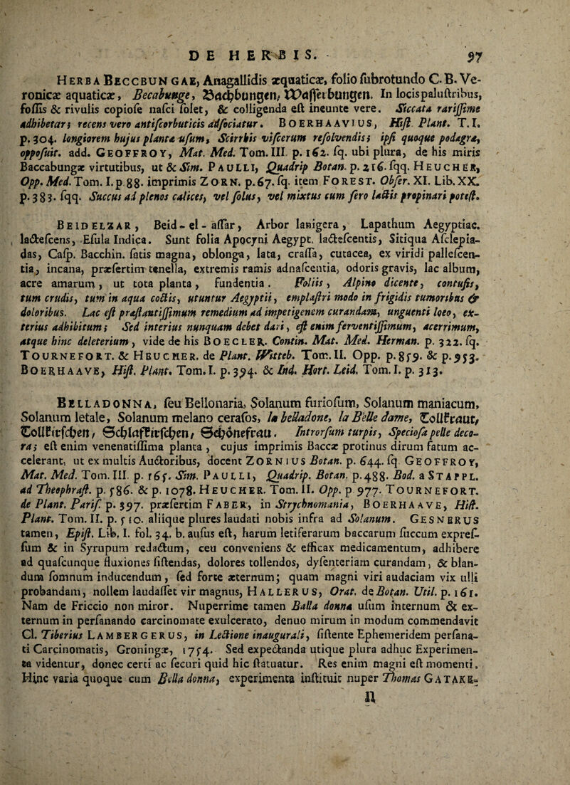 D E H E R>B IS. 97 HerbaBeccbungae, Anagallidis xqaaticx,foliofubrotundoCB.Ve- ronicae aquaticx, Becahunge* 23<td?buttg€H/ tt>afieibungcn. In locispaluftribus, foffis & rivulis copiofe nafci folet, & colligenda eft ineunte vere. Siccata rarijjitne adbibet ar$ recens vero antifiorbuticis ad foci at ur. Boerbaavjus, Hift PUnt. T. I. p. 304. longiorem hujus planta ufum* Scirrhis viperam refolvendiss ipfi quoque podagra, oppofuit. add. GEOFFROY, Mat. Med. Tom.III p. 162. fq. ubi plura, de his miris Baccabungae virtutibus, ut 6c Sint. Paulli, Quadrip Botan. p. z r 6- Iqq. Hhucher, Opp. Med. Tam. I.p.gg. imprimis Zorn. p.67. fq* item Fore ST. Obfer. XI. Lib.XX. p. 38?. fqq. Succus ai plenos calice/, vel filus y vel mixtus cum fero Uftis propinari poteft. Beidelzar, Beid * el - alfar , Arbor lanigera , Lapathum Aegyptiae, la&efcens, Efula Indica. Sunt folia Apocyni Aegypt. la&efcentis, Sitiqua Afclepia- das, Cafp. Bacchin. fatis magna, oblonga, lata, crafFa, cutacea, ex viridi pallefcen- tia, incana, praefertim tenella, extremis ramis adnafeentia, odoris gravis, lac album, acre amarum, ut tota planta, fundentia. Foliis, Alpino dicente, contufis, tum crudis, tum in aqua codis* utuntur Aegyptii* emplaftri modo in frigidis tumoribus & doloribus. Lac eft proflanti fimum remedium ad impetigenem curandam, unguenti loeo* ex¬ terius adhibitum* Sed interius nunquam debet dati, eft enim ferventijjimum* acerrimum, atque hinc deleterium, vide de his Boecler. Contin. Mat. Med. Herman. p. 312. fq. Tournefort. & Heucher. de PUnt. IVitteb. Tom.II. Opp. p. 8f9. & P-9S3* Boerbaaye, Hift. PUnt. Tom.I. p. 394. & Hort. Leid. Tom.I. p. 313. Be lladonna, feu Bellonaria, Bolanum furiofum, Solanum maniacum. Solanum letale. Solanum melano cerafos, I0beUadone, la Belle dame* ZollPvaut, EoUEtvfcben, 0cblafCtlfcben/ Qefyontfvatx, Introrfum turpis, Speciofa pelle deco¬ ra* eft enim venenatiflima planta , cujus imprimis Baccse protinus dirum fatum ac¬ celerant, ut ex multis Au&oribus, docent Zornius Botan. p. 644. ^ Oeoffroy, Mat. Med. Tom.III p. r6f* Sm. Paulli, Quadrip. Botan. p-488- Bod. a St A PPL. ad Theophraft. p. f86- & P* 1078. Heucher. Tom.II. Opp. p 977. Tournefort. de PUnt. Parif p. 397. praefert im Faber:, in Strychnomania, Boerhaave, Hift. Piant. Tom. II. p. f <0. aliique plures laudati nobis infra ad Solanum. Gesnerus tamen, Epift. Life. I. fol. 34. b. aufus eft, harum letiferarum baccarum fiiccum expref. fum 5c in Syrupum reda<ftum, ceu conveniens & efficax medicamentum, adhibere ad quafcunque fluxiones fiftendas, dolores tollendos, dyfenteriarn curandam, 6c blan¬ dum fomnum inducendum, fed forte aeternum; quam magni viri audaciam vix ulli probandam, nollem laudaftet vir magnus, Hallerus, Orae, de Botan. Util. p. 161. Nam de Friccio non miror. Nuperrime tamen Balla donna ufum internum & ex¬ ternum in perfanando carcinomate exulcerato, denuo mirum in modum commendavit CL Tiberius Lambergerus, in Lectione inaugurati, fiftente Ephemeridem perfana- ti Carcinomatis, Groningx, 17^4. Sed expetftanda utique plura adhuc Experimen¬ ta videntur, donec certi ac fecuri quid hic ftatuatur. Res enim magni eft momenti» Hinc varia quoque cum Btdadonna} experimenta inftituic nuper Thomas Gatake- II