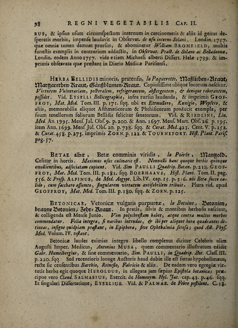 RUS, & ipfius ufum circumfpe&um internum in carcinomatis & aliis id genus de* /peratis morbis, impenfe laudavit in Obfervat. de ufu interno Solani. Londin. 175-7. quae omnia tamen damnat prorfus, Sc abominatur JVidiam Bromfield, multis fune/lis exemplis in contrarium addu£fcis, in Oh fervat. Prati, de Solano ac Belladonna, Londin. eodem Annoi7f7. vide etiam Michaeli alberti Di/Tert. Halae 173,9. Sc im¬ primis ob/esvata quae preftant in Diario Medicae Pariftenfi. Herba Bellidis minoris, pratenfis, laPaquerette, VTlctfftkbentRvcmtr Wiav$atetl)en'2\v<mtf (Sdllgb/umeivSraUt. Copiofi/Time ubique locorum nafeitur. Virtutem Vulnerariam, pettoralem> refrigerantem, abfiergentem, & denique roborantem^ pojjidet. Vid. Eyselli Bellicograpkia, infra rurfus laudanda, & imprimis G8OF- FROY, Mat.Med. Tom.III. p. 171. fqq. ubi ex EttmuUero, Koenigio> JVepfero, Sc aliis, memorabilia aliquot Afthmaticorum Sc Phthificorum producit exempla, per fuum tenellorum foliorum Bellidis feliciter fanatorum. Vid. & Riedlini, Lio, Med. An, 199 j*. Menf Jul. Obf 9. p. 200. Sc Ann. 1697. Menf. Mart. Obf. 26 p. 195*. item Ann. 1699. Menf Jul. Obf 20. p.738. fqq- Sc Curat. Med. 423. Cent. V. p. 2f2. & C«r4f.4j-g- p.275. imprimis 2orn. p. 122. & Tournefort. Hifl. Piant. Pari/l P*g-f7- Betae albae , Betae comminis viridis , Ia Poiree , tYtangoIb* Colitur in hortis. Maximus ufus culinaris eft. Nonnulli hanc quoque herbis quinque emollientibus, adfociatam cupiunt. Vid. Sim Paulli Quadrip. Botan. p. 218- G E o f- / FROY, Afof. Tom. III. p. 1 S1 • fqq. Boerhaave, Hift. Piant. Tom. II. pag. f f6. & Profp. Alpinus, de Med. Aegjpt. Lib.IV. cap. 1 f. p. 3 * 6. ubi Beta fucco ca¬ lido , cum faccharo ajfumto, fingularem virtutem antifebrilem tribuit. Plura vid. apud Geoffroy, Afof. iWW. Tom.III. p. 180. fqq. & Zorn. p. 125*. Betonicae, Vetonicae vulgaris purpureae, la Betoine, 23etomenf brdUne 25etonim/ 3efyv* Sraut. Inprads, hlvis & montibus herbo (is nafeitur, Sc colligenda eft Men/e Junio. Vim polychreftam habet, atque contra multos morbos commendatur. Folia integra, / naribus intrudas, dr f/dper aliquot hora quadrantes de¬ tineas , injigne quidpiam prafiant, in Epiphora > five Ophthalmia ferofas quod Att. Phyf. Med. Volum. IV. teftant. Betonicae laudes eximias integro libello complexus dicitur Celebris olim Augufti Imper. Medicus, Antonius Mus a, quem commentario illuftratum edidit Gabr. Humelbergius, Sc fine commentario, Sim. Paulli, in Quadrip. Bot. Cla/fUI. p. 220. fqq Sed recentioris lonoge Au&oris haud dubie ille eft foetus hypobolimaeus, rette /ic cenfentibus Barthio, Reinejio, Fabricio Sc aliis. De eadem vero egregiae, vir¬ tutis herba egit quoque Heroldus, in allegata jam fepius Epiftola botanica,* prae¬ cipue vero Clattd. Salmasius, Exercit. de Homonym. Hyl. Jat. cap.43, p.46. fqq.