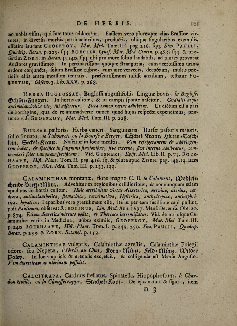 »o nobis viius, qui huc totus adducatur. EaQem vero pluresquc aiks Brafficae vir¬ tutes, in diverfis morbis pertinacioribus, produ&is, ubique Angularibus exemplis, affatim laudant Geoffroy, Mat. Med. Tom.IIL pag 216. fqq. Sim. Paulli, Quadrip. Botan. p.229. fqq. Boecler. Cynofl Mat. Med. Contin. p.48f. fqq. & prac- iertim Zorn. in Botan. p. 140. fqq. ubi pro more folito laudabili, ad plures provocat Au&ores gravidimos. In pertinaciflima quoque ftranguria, cum acerbiilimo urinai ardore conjun&a, folum BrafScac rubrae, cum jure vervecis, deco&um, multis prae- fidiis aliis antea incalfum tentatis , praelentiflimum tulifle auxilium, teftatur Fo- gESTUS, Obflrv. 3. Lib.XXV. p. 268* Herba Bu glossae, Buglofll anguftifolii, Linguae bovis, Ia Buglofe, ©cfyfen*Sungen . In hortis colitur , & in campis fponte nafeitur. Cordialis atque antimelancholica vis, illi adferitur. Sicca tamen rarius adhibetur. Ut didhim eft a pari de borragine, qua de re animadverte tamen quod hujus refpe&u expendimus, pne- terea vid. Geoffroy, Mat. Afrd.T0m.IILp.228- Bursae paftoris, Herba cancri, Sanguinaria, Burfas paftoris majoris, folio finuato, le Tabouret, ou hBourfe aBerger, ZafdjtbRtctUt/ hin / Secfef . Nafeitur in locis incultis. Vim refrigerantem & adjiungen¬ tem habet, & fpecifce in [anguinis fluxionibus, fi ve externe, fi ve interne adhibeatur, com¬ mendari fiolet tamquam fpecificum. Vid. G E sN ERI, Epifi. Med. Lib. 31. p. 73. P* O ER- haave, Hift. Piant. Tom. II. pag. 416. fq. & plura apud Zorn. pag. 14 g. i q. itena Geoffroy, Mat. Med. Tom. III. p.233. fqq. Calaminthae montanae, flore magno G B. le Calament, XVofohit* ^eitbe ITlun$* Advehitur ex regionibus calidioribus, & nonnunquam etiam apud nos in hortis colitur. Huic attribuitur virtus Alexeterica, nervina, uterina, car¬ diaca, antimelancholica, ftomachica, carminativa, Hyfterica, anthydropica, antinephri- ttea, hepatica,* Leporibus vero gratiflimam ede, ita ut per eam facillime capi poflint, poft Paulinum, obfervat R1ED L1 N us, Lin. Med. Ann. 1697. Menf Decemb. Obf. 20. p. 374. Etiam diuretica virtute pollet, Tberiaca intermifletur. Vid. de utriufqueCa- laminthas variis in Medicina, ufibus eximiis, Geoffroy, Mat. Med. Tom. IIT. p.240 Boerhaave, Hift. Piant. Tom.I. p.249. 2fO. Sim. Paulli, Quadrip. p.233. &ZORN. Botanol. p. 1 f 3. Calaminthae vulgaris, Calaminthac agreftis, Calaminthx Pulegii odore, feu Nepetae, l'Herbt au Chat > $onj*£Hun$, 5ero^ HliinS/ tFflber poley. In locis apricis & arenofls excrefcit, &: colligenda eft Menfe Awgufto. Vim diureticam ac uterinam pojjidet. Calcitrapa, Carduus ftellatus, Spinatella, Hippophxftum, le Char- donttoille, ou la Chaufletrappe, . De ejus natura & figura, item