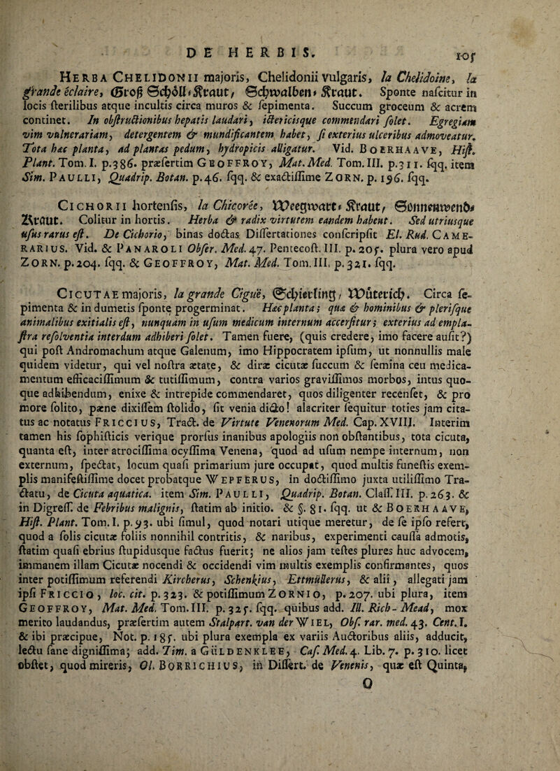 Herba Chelidonii majoris, Chelidonii vulgaris, h Chelidoim, fo grande echire > (Bvoft ©d?t»d6en> Sponte nafcitur in locis fterilibus atque incultis circa muros & iepimenta. Succum groceum 8c acrem continet. In obftruttionibus hepatis laudari, itter icis que commendari fiolet. Egregiam vim vulnerariam, detergentem & mtindificantem habet, fi exterius ulceribus admoveatur. Tota hac planta y ad plantas pedum, hydropicis alligatur. Vid. BotRHAAVE, H'tfta Piant. Tom. I. p.386. praefertim Geoffroy, Mat. Med. Tom.III. p.311. fqq. item Sim. Paulli, Quadrip. Botan. p.46. fqq. &c exadiflime Zorn. p. i$£. fqq. Cichorii hortenfis, la Chicovee, Weegnxtre* ©cnnemv>m6# UtCnit. Colitur in hortis. Herba & radix virtutem eandem habent. Sedutriusque ttfius rarus efi. De Cichorio, binas dodas Dilfertationes confcripfit EI. Rud. C A M E« rarius. Vid. & Pan aroli Obfier. Med. 47. Pentecoft. III. p. 205*. plura vero apud ZORN. p.204. fqq. & GEOFFRO Y, Mat. Med. Tom.III, p. 32I. fqq. Cicutae majoris, la grande Cigue, Wutmcfy» Circa fe~ pimenta & in dumetis fponte progerminat. Hac planta i qua & hominibus & plerifque animalibus exitialis efi, nunquam in ufum medicum internum accerfitun exterius ad empla- ftra refolventia interdum adhiberi Jolet. Tamen fuere, (quis credere, imo facere aufit?) qui poft Andromachum atque Galenum, imo Hippocratem ipfum, ut nonnullis male quidem videtur, qui vel noflra astate, & dirx cicutae fuccum &: femina ceu medica¬ mentum efficacillimum & tutiflimum, contra varios graviifimos morbos, intus quo¬ que adhibendum, enixe & intrepide commendaret, quos diligenter recenfet, & pro more folito, paene dixiflem ftolido, fit venia dido! alacriter (equitur toties jam cita¬ tus ac notatus Fricci us, Trad.de Virtute Venenorum Med. Cap. XVIII. Interim tamen his fophifticis verique prorfus inanibus apologiis non obflantibus, tota cicuta, quanta eft, inter atrociflima ocyffima Venena, quod ad ufum nempe internum, non externum, fpedat, locum quafi primarium jure occupat, quod multis funefiis exem¬ plis manifeftillime docetprobatque Wepferus, in dodiffimo juxta utiiiffimo Tra- datu, de Cicuta aquatica, item Sim. Paulli, Quadrip. Botan. Claftlll. p. 263. dc in DigrefiT. de Febribus malignis, ftatim ab initio. & §. 81, fqq. ut & Boerhaave, Hift. Piant. Tom.I. p.^?. ubi fimul, quod notari utique meretur, de le ipfo refert, quod a folis cicutae foliis nonnihil contritis, & naribus, experimenti caufla admotis, ftatim quafi ebrius ftupidusque fadus fuerit; ne alios jam teftes plures huc advocem, immanem illam Cicutae nocendi & occidendi vim multis exemplis confirmantes, quos inter potifltmum referendi Kircherus^ Schenkjusy EttmtiUerus, 6c alii, allegati jam ipfiFRiccio, loc. cit. p. 323. & potiflimum Zorni o, p. 207. ubi plura, item Geoffroy, Mat. Med. Tom.III. p. 325*. fqq. quibus add. IU. Rich - Meady mox merito laudandus, praefertim autem Stalpart. van der^fliel, Obfi rar. med. 43. Cent.L & ibi praecipue, Not. p. i$f. ubi plura exempla ex variis Audoribus aliis, adducit, ledu fane digniBima; add. 7im. a GiiLD enklee, Caf. Med.4. Lib. 7. p. 310. licet obfUt, quod mireris, 01. BORRI CHIU S, in Diflert, de Venenis, quae eft Quinta^