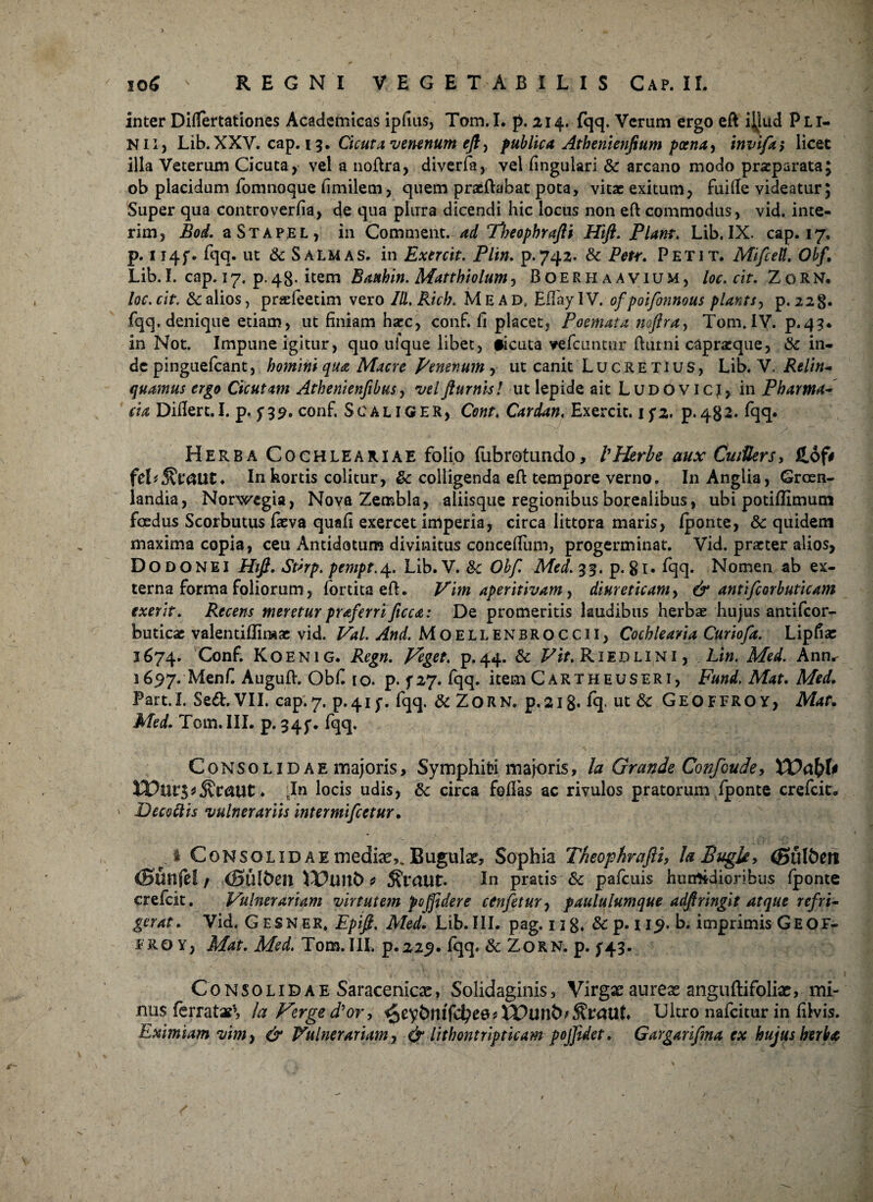 inter DifTertationes Academicas ipfius, Tom.I. p. 214. fqq. Verum ergo efi ijiud Pli¬ nii, Lib.XXV. cap. 15, Cicuta, venenum efi, publica Athenienjium poena, invifa> licet illa Veterum Cicuta, vel a nofira, diverfa, vel lingulari & arcano modo praeparata; ob placidum fomnoque (imitem, quem praefiabat pota, vitae exitum, fuifte videatur; Super qua controverfia, de qua plura dicendi hic locus non eft commodus, vid. inte- rim, Bod. a St a pe l, in Comment. ad Theophrafti Hift. Piam. Lib. IX. cap. 17, p. 114f. fqq. ut & Salmas, in Exercit. Plin. p.742. & Petr. Petit. MifceU. Obf. Lib. I. cap. 17. p. 48- item Batthin. Mattbiolum, Boerhaavium, loc. cit. Z o R N. loc.cit. & alios, praefeetim vero Ill.Rich. Me ad. EfTaylV, ofpoifonnous plants, p. 228. fqq. denique etiam, ut finiam hacc, conf. fi placet, Poemata noflra, Tom.IY. p.43. in Not, Impune igitur, quo ufque libet, #icuta vefcuntur fiurni capraeque, & in¬ de pinguefeant, homini qua Maere penenum y ut canit Lucretius, Lib. V. Relin¬ quamus ergo Cicutam Athenienfibus, velfturnis! ut tepide ait Ludovicj, in Pharma¬ cia Difiert.I. p. f 39. conf. Scaliger, Cont, Cardan, Exercit. 15*2. p.482. fqq* Herba Cochleariae folio fubrotundo, 1'Herbe aux CuiUers> £of# ftV^VCtUt* In hortis colitur, & colligenda efi tempore verno. In Anglia, Grosn- landia, Norwegia, Nova Zernbla, aliisque regionibus borealibus, ubi potifiimum foedus Scorbutus faeva quafi exercet imperia, circa littora maris, fponte, & quidem maxima copia, ceu Antidotum divinitus concefium, progerminat. Vid. praeter alios, Dodonei Hifi. Sthp. pempt.\. Lib. V. &c Obf. Med.%%. p. gi. fqq. Nomen ab ex¬ terna forma foliorum, fortita efi. Vim aperitivam, diureticam, & antifcorbuticam exerit. Recens meretur praferri ficca: De promeritis laudibus herbae hujus antifeor- feuticac valentiflimae vid. Val. And. Moellenbroccii, Cochlearia Curiofa. Lipfiae 1674. Conf. Koenig. Regn. Veget, p.44. & Vit. Riidlini , Lin. Med. Ann„ 1697. Menfi Augufi. Obfi 10. p. 5*27. fqq. item Cartheuseri, Fund, Mat. Med, Part.I. Sed. VII. cap.7, p.4if. fqq. & ZoRN. p.ai8* %■ ut & Geoffroy, Mat. Med. Tcm. III. p. 345'. fqq. Consolidae majoris, Symphiri majoris, la Grande Confoude, XVctfyU ♦ 'In locis udis, & circa fodas ac rivulos pratorum fponte crefcit* ' Decottis vulnerariis intermifeetur. Consolidae mediae,. Bugular, Sophia Theophrafti, laBugk, (Bunfef r (Sillben JDunt) * ^Vaut. Iu pratis & pafcuis hutrttdioribiis fponte crefcit. Vulnerariam virtutem po[fidere cenfetur, paululumque adftringit atque refri¬ gerat. Vid. G ESN er. Epifi, Med. Lib. III. pag. ug. &p. 119. b. imprimis Geof- FROY, Mat. Med. Tom.III. p.229. fqq. & ZORN. p. ^43. Consolidae Saracenicas, Solidaginis, Virgxaurex anguftifolix, mi¬ nus ferratae», la Verge d'or, CQtybnifdje&i Ultro nafeitur in filvis. Eximiam vim, & Vulnerariam, & lithontripticam pojfider. Gargarifma ex hujus herbet