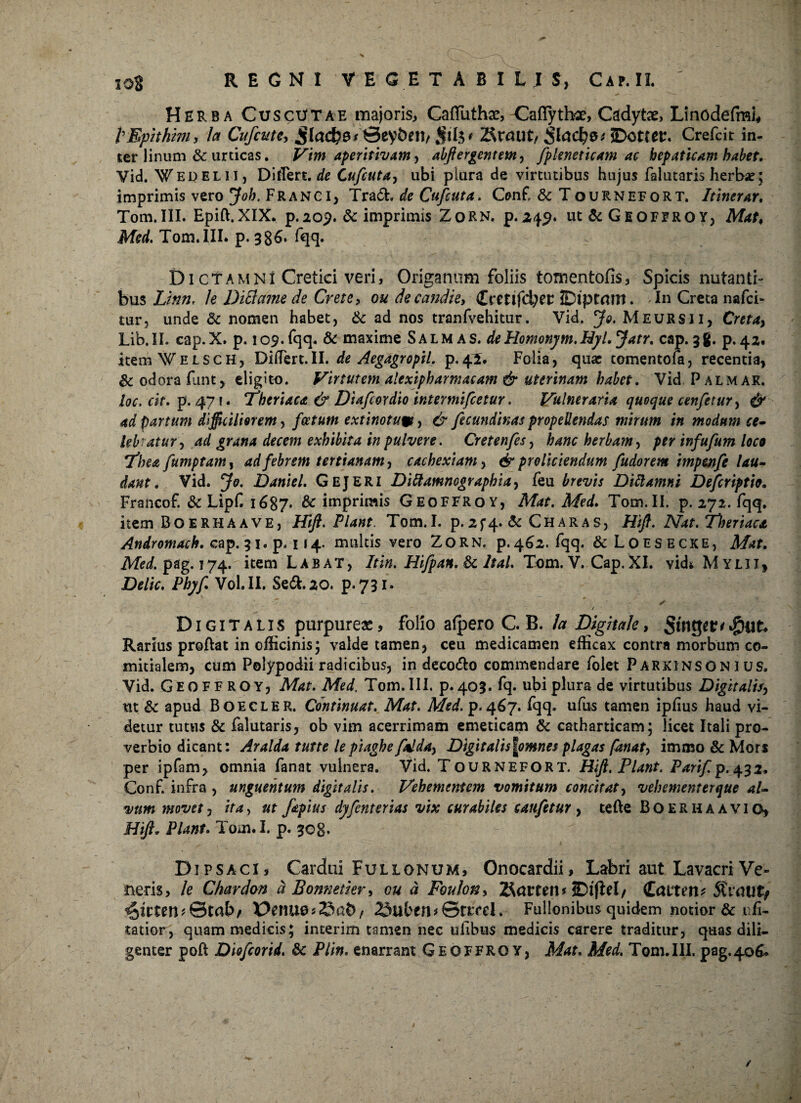 Herba CuscUtae majoris, CafTuthae, CafTyttee, Cadytae, Linodefmi, 1 Epithim y h Cufcute, jfa4?0/€eyi>t!1/$f(3' 2$rmit, 3tad?0*5D<met:. Crefcit in¬ ter linum & urticas. Vim aperitivam, abftergentem, fpleneticam ac hepaticam habet, Vid. Wedelii, Differt. de Cufcuta, ubi plura de virtutibus hujus falutaris herbae; imprimis vero Job, Frangi, Trach de Cufcuta,. Cenf & Tournefort. Itinerar, Tom.III. Epift.XIX. p.209. & imprimis ZoRN. p.249. ut dc Geoffroy, Mat♦ AfW. Tom. III. p. 386. fqq. Di ctamnI Cretici veri, Origanum foliis tomentofis, Spicis nutanti¬ bus Linn, le Dittame de Crete, ou decandie, Cretlfd^ec IDipCrtrn. In Creta nafci- tur, unde dc nomen habet, & ad nos tranfvehitur. Vid. Jo. Meursii, Creta, Lib.II. cap.X. p. 109.fqq. & maxime Salmas. deHomonym.Hyl.Jatr. cap. 38. p.42. itemWELSCH, Didere.II. de Aegagropii. p.41. Folia, qua: tomentofa, recentia, dc odora funt, eligito. Virtutem alexipbarmatam & uterinam habet. Vid Palmar. loc. cit. p. 471. ^fheriaca & Diafcordio intermifeetur. Vulneraria quoque cenfetur, & ad partum difficiliorem, foetum extinotum, & fecundinas propellendas mirum in modum ce¬ lebratur, ad grana decem exhibita in pulvere. Cretenfes, hanc herbam, per infufum loco 7*hea fumptam, ad febrem tertianam, cachexiam, & proliciendum fudorem impenfe lau¬ dant, Vid. Jo. Daniel. GeJERI Dittamnographia, feu brevis DiUamni Defcriptio. Francof. dc LipC 1687* & imprimis Geoffroy, Mat. Med. Tom. II. p. 272. fqq. item Boerhaave, Hift. Piant. Tom.I. p.2f4« dc Charas, Jft/L Nat. Tlmtaca Andromach. cap. 31. p. 114, multis vero Zorn. p. 462. fqq. &Loesecke, Mat. Med. pag. 174. item Labat, Itin. Hifpan.dc ltal. Tom. V. Cap.XI. vidi Mylii, jDWic. Pbyf Vol.II. Sedi. 20. p.731. • i' * v. J. \ * ✓ / Digitalis purpureae, folio afpero C. B. Ia Digitale, StnS^^&iik Rarius proflat in officinis; valde tamen, ceu medicamen efficax contra morbum co¬ mitialem, cum Polypodii radicibus, in decodto commendare folet Parxinson I us. Vid. Geoffroy, Mat. Med. Tom. III. p. 403. fq. ubi plura de virtutibus Digitalis, ut dc apud Boecler. Continuat. Mat. Med. p. 467. fqq. ufus tamen ipfius haud vi¬ detur tutus dc falutaris, ob vim acerrimam emeticam dc catharticam; licet Itali pro¬ verbio dicant: Aralda tutte le piaghe fal da, Digitali$\omnes plagas fanat, immo & Mors per ipfam, omnia fanat vulnera. Vid. Tournefort. Hift. Piant. Parif p.432, Conf. infra , unguentum digitalis. Vehementem vomitum concitat, vebementerque al¬ vum movet, ita, ut fapius dyfenterias vix curabiles caufetur , tefte Boerhaavio, Hift, Piant. Tom.I. p. 308. Dipsaci, Cardui Fullonum, Onocardii, Labri aut Lavacri Ve¬ neris, le Chardon a Bonnetier, ou d Foulon, 2forten* JDlflel/ CcUTriu 5Ct'<tUt> ^ilUXU&tokf PenuesSab/ 23ulven*©n;rri. Fullonibus quidem notior & i fi- tatior, quam medicis; incerim tamen nec uiibus medicis carere traditur, quas dili¬ genter poft Diofcorid. dc Plin. enarrant Geoffroy, Mat. Med. Tom.III. pag.406*
