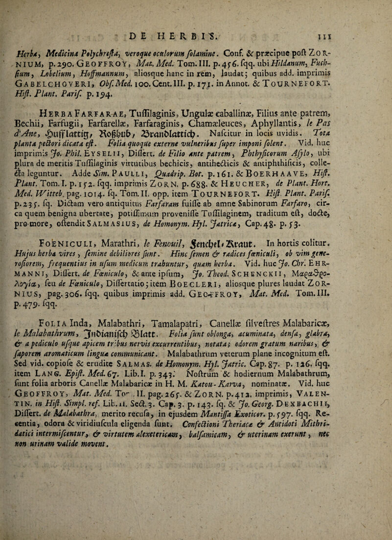 Herba, Medicina Polychnfta, veroque oeniorum filamine. Conf. & praecipue poft ZoR» NIUM, p. 250. GEo FFROV * A/ft/. Tom. III. p.4f 6. fqq. ubiHildanum, Fuch- fiumy Lobelium , Hoffmannum, aliosque hanc in rem, laudat; quibus add. imprimis Gabelchgveri, Obf.Med. 100.Cent.III. p. 171. inAnnot. & TOURNEFORT. Hift. Flant. Parif. p. 194, HerbaFarfarae, Tuflilaginis, Ungulas caballinas, Filius ante patrem, Bechii, Farfugii, Farfarellse, Farfaraginis, Chamaeleuces, Aphyllantis, U Pas d'Ane, Hof&tlb/ 23r<jnt>lotticp. Nafcitur in locis uvidis. Tota planta pettori dicata eft. Folia quoque externe vulneribus fuper imponi [olent. Vid. huc imprimis ^0* Phil.&YS Elii, Diflert. de Filio ante patrem, Phthyficorum Afylo, ubi plura de meritis Tuflilaginis virtutibus bechicis, antihelicis & anuphthificis, colle¬ ga leguntur. Adde Sim. Paulli, Quadrip. Bot. p. 161.&B0ERHAAVE, Hift. Piant. Tom. I. p. if2. fqq. imprimis ZoRN. p. 688*&FIeucher, de Piant. Hort. Med. Witteb, pag. 1014. fq. Tom.II. opp. item TOURNEFORT. Hift. Piant. Pari/. p.2 3f. fq. Didam vero antiquitus Farfaram fuifle ab amne Sabinorum Farfaro, cir¬ ca quem benigna ubertate, potiffirrAim provenifTe Tuflilaginem, traditum eft, dode, promore, oftenditSalmasius, de Homonym. Hyl. Jatrica, Cap.4g. p. Foeniculi, Marathri, k Fenouil, £end[>fl*2ttttUt» In hortis colitur. Hujus herba vires, femine debiliores funt. Hinc femen & radices foeniculi, ob vitn gene- rofiorem, frequentius in itfum medicum trahuntur, quam herba. Vid. huc Jo. Chr. Ehr- manni, Dillert. de Foeniculo, & ante ipfum, Jo. Theod. Schenckii, M atfjot&go- Aoy/ct, feu de Foeniculo, DifTertatio;item BoeCLERI, aliosque plures laudat ZoR- NIUS, pag. 306. fqq. quibus imprimis add. G E C-* F R O Y > Mat. Med. Tom.IIL p. 479. fqq. Folia Inda, Malabathri, Tamalapatri, Canellae filveftres Malabaricae, k Malobathrum, jfnbianifdt) . Folia funt oblonga, acuminata, denfa, glabra, & a pediculo ufjue apicem tribus nervis excurrentibus, notata > odorem gratum naribus, & faporem aromaticum lingua communicant. Malabathrum veterum plane incognitum eft. Sed vid. copiofe & erudite Salm as. de Homonym. Hyl. Jatric. Cap.87- p. 116. fqq. item Lang. Epift.Med.67. Lib.I. p. 343.' Noftrum & hodiernum Malabathrum, funt folia arboris Canellae Malabaricae in H. M. Katoti- Karva, nominatae. Vid. huc GeofFROY, Mat. Med. To** ,II. pag.26f. Sc ZORN, p.412. imprimis, VALEN- Tin. in Hift. Simpl. ref Lib.il. Sed. 3. Cap, 5. p. 143. fq. Sc Jo. Georg. D exbachii, Diftert. de Malabathra, merito recufa, in ejusdem Mantijfa Exoticor. p. ^97. fqq. Re¬ centia, odora 8c viridiufcula eligenda funt. Confeftioni Th eri ac a & Antidoti Mithri- datici inter mi fient ury & virtutem ale xe ter icam 7 balfit micam, & uterinam cxcrunt, nec non urinam valide movent.