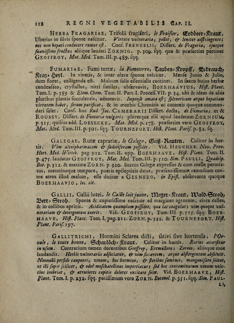 Herba Fragariae, Trifolii fragiferi, leFraifier, f£vt>beev*S\ftUlt* Uberius in fllvis fponte nafckur. Virtute vulneraria y pollet, & leniter adftringente; nec non hepati conducere rumor eft. Conf. F R E N z E L11, Differt, de Fragaria, ejusque fuaviffimo/rutius aliique laudati ZORNIO, p. 30#. fqq. quo & pracfertim pertinet GEOFFROY, Mat. Med. Tom. m.p.489. fqq. Fumariae, Fumiteme, Ia Fumeterre, £<tu£>ert*5?t*opff/ cjpeyl. In vinetis, & inter olera fponte nalcitur. Menfe Junio & Julio, dum floret, colligenda eft. Multum falis eflentialis continet. In fucco hujus herbae condenfato, cryflallos,. nitri fimiks, obfervavit, BQERHAAVIUS, Hift. Piant. Tom.I. p. 389 & Elem.Chem. Tom. II. Part. I. Proceff.VlI. p. 34. ubi Sc idem de ali«is pluribus plantis fucculentis, adnotavit. Impenfe amara eft ’ fpleneticam atque hepatiam virtutem habet) ferum purificat y 6c in morbis Chronicis ac cutaneis quoque commen¬ dari folet. Conf. huc Rud fac. CAMERARII Differt, doda, de Fumaria, ut & ROUSSY, Differ t. de Fumaria vulgari i pluresque alii apud laudatum ZoR N IUM» p.31f. quibus add. LOESECKE, Mat. Med. p. 178* pracfertim vero GEOFFROY, Mat. Med. Tom.IlI. p. 501. fqq. TOURNEFORT. Hft. Piant. Parifi p. gz. fq. Galeg ae, Rutas caprariae, le Galega> Colitur in hor¬ tis. Vim alexipharmacam & fudoriferam pojfidet. Vid. Heucher. Nov. Prov. Hort. Med. Witteb. pag. 922. Tom. II. opp. BoERHAAVE, Hift. Piant. Tom. II. p-47f. laudatus Geoffroy, Mat. Med. Tom.IlI. p. f 10. Sim. Paulli, Quadrip. Bot. p. 312. & maxime ZoRN. p 320. Succus Galega: expreffus & cum meile permix¬ tus, matutinoque tempore, pueris epilepticis datus, praffentiflimum remedium con¬ tra atrox illud malum, effe dicitur a GES NERO, in Epifi, obfervante quoque Boerhaavio , loc. cir. Galli 1, Gallii lutei, It Cailklaitjaune, tl7eger*5?cmit/ XValb&ttofy, 23ett* ©tro^. Sponte & copiofiffime naicitur ad margines agrorum, circa calles, & in collibus apricis. Aciditatem quampiampoffidety qua lac coagulati vim quoque vul¬ nerariam & detergentem exer it. Vid. Geoffroy, Tom. III. p. fi f. fqq. Boer- HAAVE, Hift. Piant. Tom.I. pag.211. Zorn. p. 321. $c TOURNEFORT. Hift. Piant. Parifi 7, Gallitrichi , Hormini Sclarea didi, fativi five hortenfis, POr- vale , le teute ionne, &d)(Xllod)f j?raut\ Colitur in hortis. Parius accerfitur inufium. Contrarium tamen docentibus Gecffroj/, Et muliero i Zornioy aliisque mox laudandis. Herbis vulnerariis adfociatury & vim fucantem, atque abftcrgcntem abfiolvit. Nonnulli perfidi caupones y vinum y hochorminoy & floribus fiambuciy mangoni fare fiolenty ut illi fiapor fcilicet, & odor mofcbatellinus impertiaturs fied hoc contaminatum vinum velo¬ cius inebriat y & atrociores capitis dolores excitare folet. Vid. BoERH A AVE , Hift. PUnt» Tom.I. p .232* fqq. pouffimum veroZoRN, Botanol p» 3/i.fqq. Sim. Paul¬ li,