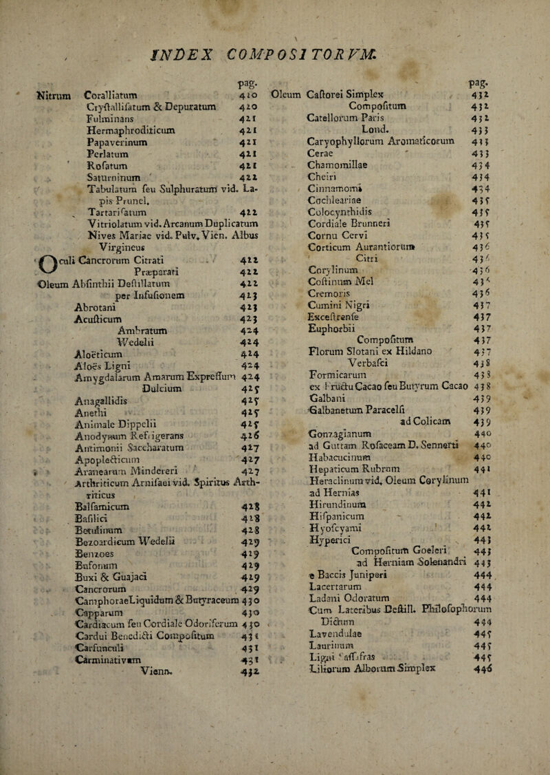 pag. Nitrum Coralliatum 410 Cryftallifatum & Depuratum 42.0 Fulminans 411 Hermaphroditiciun 42.1 Papaverinum 421 Perlatum 411 Kofatum 42. 1 Saturninum 4*2 Tabulatum feu Sulphuratum vid, La¬ pis Pnmel, x Tartari ratum 4IZ Vitriolatum vid. Arcanum Duplicatum Nives Mariae vid,. Pulv* Vien, Albus Virgineus culi Cancrorum Citrati 42* Praeparati Oleum Abfinthii Deftillatum per Infufionem Abrotani Acufticum Amb ratum Wedelii Aloeticum Aloes Ligni 411 412 41% 42J 425 424 424 424 424 Amygdalarum Amarum Expreftum 424 Dulcium 42 f Anagallidis 42T Anethi 42f Animale Dippelii 42f Anodynum Refrigerans 42(5 Antixnonii Saccharatura 427 Apopledi cum 427 Aranearum M inderer! 427 Arthriticum AmifaeiVicL Spiritus Arth¬ riticus Bal famicum 428 Bafilici 428 Betulinum 428 Bezoardieum Wedelii 425 Benzoes 4*9 Bufonum 4 29 Buxi & Guajaci 429 Cancrorum , 4 2 9 CamphoraeLiquidum & Btrtyraceum 450 Capparam 430 •Cardiacum feuCordiale Odoriferum 4 30 Cardui Bencd;di Compofitum 451 Carfunculi 451 Carminativwm 431 Vienm 4J£ Pag- Oleum Cadorei Simplex 432 Compofitum 432 Catellorum Paris 4 31 LoncL 433 Caryophyllorum Aromaticorum 433 Cerae ' 43 3 - Chamomillae 43 4 Cneiri 434 / Cinnamomi 434 Cochleariae 4 37 Colocynthidis 41 7 Cordiale Brunneri 437 Cornu Cervi 43 7 Corticum Aurantiorun» 416 Citri ’ 4 3/j Corylinum -456 Collinum Mei 4 ? * Cremoris 4 3^ Cumini Nigri 43 7 Exceflrenfe 437 Euphorbii 437 Compofitum 437 Florum Slotani ex Hildano 437 Verbafci 43 S Formicarum 43$ ex i rudu Cacao feu Butyrum Cacao 4 3 $ Galbani 439 Calbanetum Paracelfi 439 ad Colicam 439 Gonzaglanum 44° ad Guttam Rofaceam D» Sennerti 44° Habacucinum 44$ Hepaticum Rubrum 441 Heraclinura vid. Oleum Coryhnum ad Hernias 4 41 Hirundinum 442 Hifpanicum - 442. • Hyofcyami 442 Hyperici 443 Compofitum Goeleri 443 ad Herniam Solenandri 443 « Baccis Juniperi 444 Lacertarum 444 Ladani Odoratum 444 Cum Lateribus DeftilU Plulofophorum v Didum 444 Lavendulae 447 Laurinum 44> Ligni fraffifras 447 Liliorum AiboramSimplex 44^