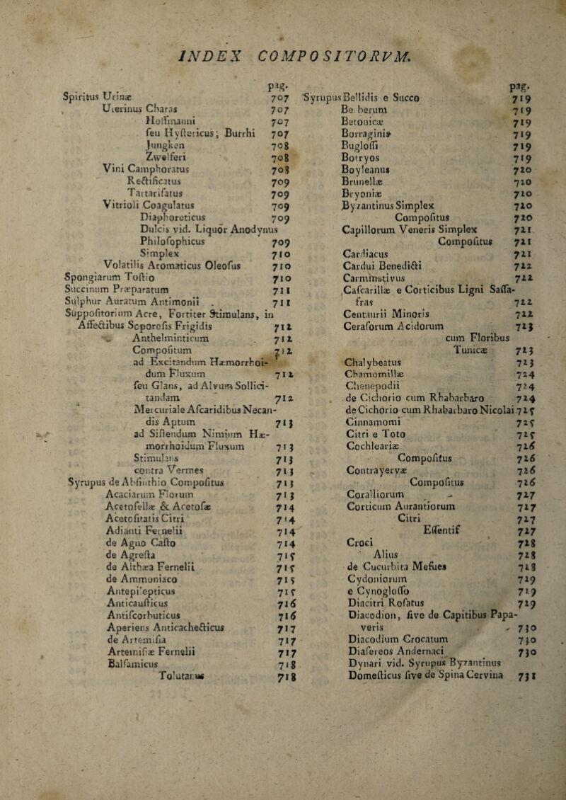 p^g- Spiritus Urinae 707 Uterinus Charas 707 HoiVmanni 707 feu Hyllericus; Burrhi 707 Jungken 708 Zwelferi 708 Vini Camphoratus 708 Redificatus 709 Tartarifatus 709 Vitrioli Coagulatus 709 Diaphoreticus 709 Dulcis vid. LiquorAnodynus Philofophicus 709 Simplex 710 Volatilis Aromaticus Oleofus 710 Spongiarum Toftio 71 o Saccinum Praeparatum 7II Sulphur Auratum Antimonii . 711 Suppqfitorium Acre, Fortiter Stimulans, in Afre&ibus Scporcfis Frigidis 712 Anthelminticum 712 Compofitum 1 ad Excitandum Haemorrhoi- dum Fluxum 711 feu Glans, ad Alvum Sollici¬ tandam 7IZ Mei curiale Afcaridibus Necan¬ dis Aptum 71 3 ad Siflendum Nimium Hae- morrhoiuum Fluxum 7 1 8 Stimulans 713 contra Vermes 713 Syrupus deAbiiiithio Compofitus 713 Acaciarum Fioium 71 3 Acetofellae & Acetofae 714 Acetofitatis Citri 714 Adianti Fernelii 714 de Agno Cafto 714 de Agrefia 71 y de Althaea Fernelii 71 7 de Ammoniaco 715 Antepilepticus 717 Anticaufticus 716 Antifcorhuticus 716 Aperiens Anticache&icus 717 deArtemifia 717 Artemifiae Fernelii 717 Balfamicus 718 Tolutare 718 P3£* Syrupus Bellidis e Succo 719 Be herum 719 Betonicae 719 Borraginis- 719 Piuglodi 719 Borryos 719 Boyleanus 720 Brunell« 720 Bryoniae 710 Byzantinus Simplex 710 Compofitus 720 Capillorum Veneris Simplex 72.1 Compofitus 721 Cardiacus 721 Cardui Benedi&i 722 Carmrm^ivus 722 Cafcarillae e Corticibus Ligni Safla- fras 7 2 2 Centaurii Minoris 722 Ceraforum Acidorum 72% cum Floribus Tunicae 7*3 Chalybeatus ' 7*3 Chamomillae 724 Clienepodii 724 de Cichorio cum Rhaharbaxo 724 de Cichorio cum Rhabatbaro Nicolai 7 2 f Cinnamomi 72 y Citri e Toto 72f Cochleariae 72^ Compofitus 716 Contrayervae -jl6 Compofitus 726 Coralliorum - 727 Corticum Aurantiorum 717 Citri 727 Eflfentif 727 Croci 728 Alius 728 de Cucurbita Mefues 728 Cydoniorum 729 e Cynogloffo 729 Diacitri Rofatus 729 Diacodion, Ave de Capitibus Papa¬ veris , ^730 Diacodium Crocatum 730 Diafereos Andernaci 730 Dynari vid. Syrupus Byzantinus Domefticus five de Spina Cervina 731