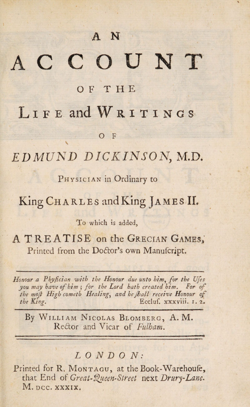 A C COUNT OF THE Life and Writings % O F s EDMUND DICK IN SO N, M.D. 4« Physician in Ordinary to KingCHARLES and King James II. To which is added, A TREATISE on the Grecian Games, Printed from the Dodlor’s own Manufcript. Honour a Phyfician with the Honour due unto him, for the Ufes you ?nay have of him j for the Lord hath created him. For of the moj,} High cometh Healing, and he Jhall receive Honour of the King. Eccluf. xxxviii. I. 2. By William Nicolas Blomberg, A. M. Rector and Vicar of Fulham. LONDON: Printed for R. Montagu, at the Book-Warehoufe, that End of Great-Flueen-Street next Drury-Lane. M. DCC. xxxix.