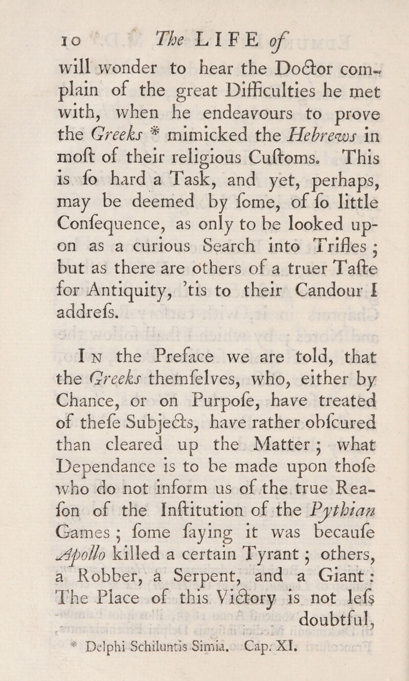 will wonder to hear the Do&or com¬ plain of the great Difficulties he met with, when he endeavours to prove the Greeks % mimicked the Hebrews in molt of their religious Cuftoms. This is fo hard a Task, and yet, perhaps, may be deemed by feme, of fo little Conlequence, as only to be looked up¬ on as a curious Search into Trifles • but as there are others of a truer Tafte for Antiquity, ’tis to their Candour I addrefs. I n the Preface we are told, that the Greeks themfelves, who, either by Chance, or on Purpole, have treated of thele Subjects, have rather obfcured than cleared up the Matter; what Dependance is to be made upon thole who do not inform us of the true Rea- fon of the Inftitution of the Pythian Games • lome laying it was becaule Apollo killed a certain Tyrant; others, a Robber, a Serpent, and a Giant: The Place of this V idtory is not lels doubtful, f ■ * ' V * ’ . » \t .. * Delphi Schilurrtis Simia. Cap. XI.