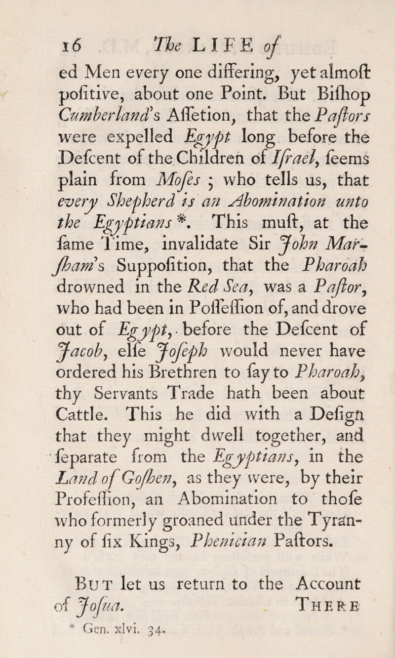 ed Men every one differing, yet almofl: pofitive, about one Point. But Bifhop Cumberland's Affetion, that the Pallors were expelled Egypt long before the Defcent of the Children of Ifrael, leems plain from Mofes ; who tells us, that every Shepherd is an Abomination unto the Egyptians *. This muff, at the lame Time, invalidate Sir John Mar- Jhams Suppolition, that the Pharoah drowned in the Red Sea, was a Pajlor, who had been in Poffeffion of, and drove out of Egypt, • before the Defcent of Jacob, elfe fofeph would never have ordered his Brethren to fay to Pharoah, thy Servants Trade hath been about Cattle. This he did with a Defigft that they might dwell together, and ■ feparate from the Egyptians, in the Land of Gofhen, as they were, by their Profeffion, an Abomination to thole who formerly groaned under the Tyran¬ ny of fix Kings, Phenician Paftors. But let us return to the Account of Jofua. There * Gen. xlvi. 34.
