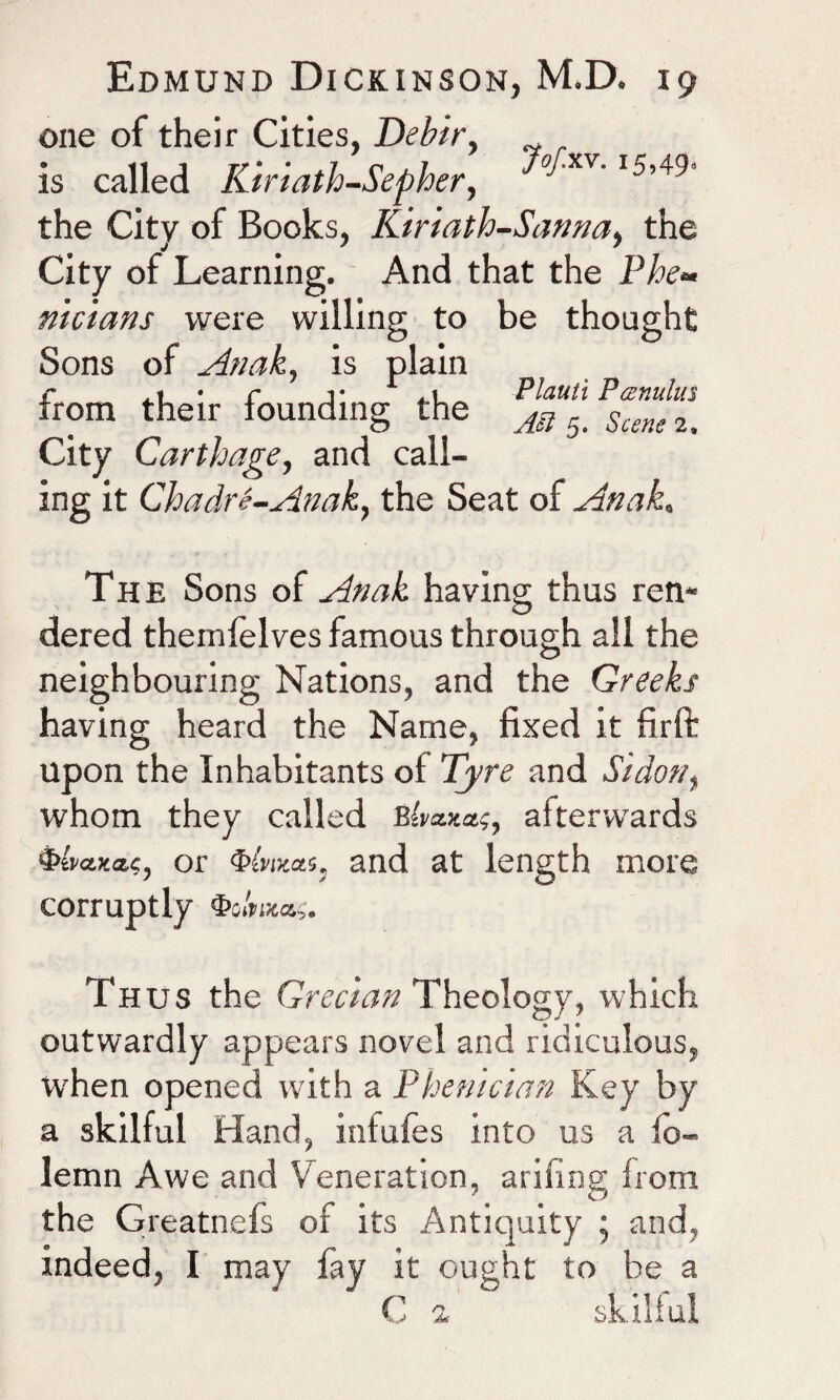 one of their Cities, Debir, is called Kiriath-Sepher, ^xv' I5,49‘ the City of Books, Kiriath-Sanna, the City of Learning. And that the Phe~ nicians were willing to be thought Sons of Anak, is plain r .1 • r i* . 1 Plauti Ptznulus irom their founding the M 5# Scene 2a City Carthage, and call¬ ing it Chadre-Anaky the Seat of Anak< The Sons of Anak having thus ren¬ dered themfelves famous through all the neighbouring Nations, and the Greeks having heard the Name, fixed it firft upon the Inhabitants of Tyre and Si don, whom they called Bim;, afterwards 4>eWa?, or and at length more corruptly Thus the Grecian Theology, which outwardly appears novel and ridiculous, when opened with a Phenician Key by a skilful Hand, infules into us a io- lemn Awe and Veneration, arifing from the Greatnefs of its Antiquity ; and, indeed, I may fay it ought to be a C a skilful